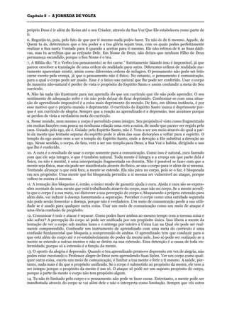 CCaappííttuulloo 88 –– AA JJOORRNNAADDAA DDEE VVOOLLTTAA
_______________________________________________________________________________________________________________________________________________________________________________________________________________________________________________________________________________________
próprio Deus é ir além do Reino até o seu Criador, através da Sua Voz Que Ele estabeleceu como parte de
ti.
6. Regozija-te, pois, pelo fato de que por ti mesmo nada podes fazer. Tu não és de ti mesmo. Aquele, de
Quem tu és, determinou que o teu poder e a tua glória sejam teus, com os quais podes perfeitamente
realizar a Sua santa Vontade para ti quando a aceitas para ti mesmo. Ele não retirou de ti as Suas dádi-
vas, mas tu acreditas que as retiraste Dele. Em Nome de Deus, não deixes que nenhum Filho de Deus
permaneça escondido, porque o Seu Nome é o teu.
7. A Bíblia diz: “E o Verbo (ou pensamento) se fez carne.” Estritamente falando isso é impossível, já que
parece envolver a translação de uma ordem de realidade para outra. Diferentes ordens de realidade me-
ramente aparentam existir, assim como diferentes ordens de milagres. O pensamento não pode ser feito
carne exceto pela crença, já que o pensamento não é físico. No entanto, o pensamento é comunicação,
para a qual o corpo pode ser usado. Esse é o único uso natural que lhe pode ser conferido. Usar o corpo
de maneira não-natural é perder de vista o propósito do Espírito Santo e assim confundir a meta do Seu
currículo.
8. Não há nada tão frustrante para um aprendiz do que um currículo que ele não pode aprender. O seu
sentimento de adequação sofre e ele não pode deixar de ficar deprimido. Confrontar-se com uma situa-
ção de aprendizado impossível é a coisa mais deprimente do mundo. De fato, em última instância, é por
esse motivo que o próprio mundo é deprimente. O currículo do Espírito Santo nunca é deprimente por-
que é um currículo de alegria. Sempre que a reação ao aprendizado é a depressão, isso acontece porque
se perdeu de vista a verdadeira meta do currículo.
9. Nesse mundo, nem mesmo o corpo é percebido como íntegro. Seu propósito é visto como fragmentado
em muitas funções com pouca ou nenhuma relação uma com a outra, de modo que parece ser regido pelo
caos. Guiado pelo ego, ele é. Guiado pelo Espírito Santo, não é. Vem a ser um meio através do qual a par-
te da mente que tentaste separar do espírito pode ir além das suas distorções e voltar para o espírito. O
templo do ego assim vem a ser o templo do Espírito Santo, onde a devoção a Ele substitui a devoção ao
ego. Nesse sentido, o corpo, de fato, vem a ser um templo para Deus; a Sua Voz o habita, dirigindo o uso
que lhe é conferido.
10. A cura é o resultado de usar o corpo somente para a comunicação. Como isso é natural, cura fazendo
com que ele seja integro, o que é também natural. Toda mente é íntegra e a crença em que parte dela é
física, ou não é mental, é uma interpretação fragmentada ou doentia. Não é possível se fazer com que a
mente seja física, mas ela pode ser manifestada através do físico, se usa o corpo para ir além de si mesma.
Tentando alcançar o que está fora, a mente se estende. Ela não pára no corpo, pois se o faz, é bloqueada
em seu propósito. Uma mente que foi bloqueada permitiu a si mesma ser vulnerável ao ataque, porque
voltou-se contra si mesma.
11. A remoção dos bloqueios é, então, o único modo de garantir ajuda e cura. Ajuda e cura são as expres-
sões normais de uma mente que está trabalhando através do corpo, mas não no corpo. Se a mente acredi-
ta que o corpo é a sua meta, vai distorcer a sua percepção do corpo e, bloqueando a própria extensão para
além dele, vai induzir à doença fomentando a separação. Perceber o corpo como uma entidade separada
não pode senão fomentar a doença, porque não é verdadeiro. Um meio de comunicação perde a sua utili-
dade se é usado para qualquer outra coisa. Usar um meio de comunicação como um meio de ataque é
uma óbvia confusão de propósito.
12. Comunicar é unir e atacar é separar. Como podes fazer ambos ao mesmo tempo com a mesma coisa e
não sofrer? A percepção do corpo só pode ser unificada por um propósito único. Isso libera a mente da
tentação de ver o corpo sob muitas luzes e o entrega por inteiro à Única Luz na Qual ele pode ser real-
mente compreendido. Confundir um instrumento de aprendizado com uma meta do currículo é uma
confusão fundamental que bloqueia a compreensão de ambos. O aprendizado tem que conduzir para o
que está além do corpo até o re-estabelecimento do poder da mente nele. Isso só pode ser realizado se a
mente se estende a outras mentes e não se detém na sua extensão. Essa detenção é a causa de toda en-
fermidade, porque só a extensão é a função da mente.
13. O oposto da alegria é depressão. Quando o teu aprendizado promove depressão em vez de alegria, não
podes estar escutando o Professor alegre de Deus nem aprendendo Suas lições. Ver um corpo como qual-
quer outra coisa, exceto um meio de comunicação, é limitar a tua mente e ferir a ti mesmo. A saúde, por-
tanto, nada mais é do que o propósito unificado. Se o corpo é submetido ao propósito da mente, ele vem a
ser íntegro porque o propósito da mente é um só. O ataque só pode ser um suposto propósito do corpo,
porque à parte da mente o corpo não tem propósito algum.
14. Tu não és limitado pelo corpo e o pensamento não pode se fazer carne. Entretanto, a mente pode ser
manifestada através do corpo se vai além dele e não o interpreta como limitação. Sempre que vês outra
 