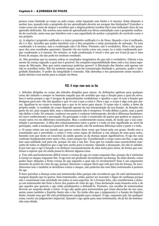 CCaappííttuulloo 88 –– AA JJOORRNNAADDAA DDEE VVOOLLTTAA
_______________________________________________________________________________________________________________________________________________________________________________________________________________________________________________________________________________________
pessoa como limitada ao corpo ou pelo corpo, estás impondo esse limite a ti mesmo. Estás disposto a
aceitar isso, quando todo o propósito do teu aprendizado deveria ser escapar das limitações? Conceber o
corpo como um meio de ataque e acreditar que a alegria poderia resultar daí é uma indicação clara de um
aprendiz deficiente. Ele aceitou uma meta de aprendizado em óbvia contradição com o propósito unifica-
do do currículo, meta essa que interfere com a sua capacidade de aceitar o propósito do currículo como o
seu próprio.
15. A alegria é propósito unificado e o único propósito unificado é o de Deus. Quando o teu é unificado,
ele é o Seu. Acredita que podes interferir com o Seu propósito e estás precisando de salvação. Tu tens
condenado a ti mesmo, mas a condenação não é de Deus. Portanto, não é verdadeira. Nem o são quais-
quer dos seus resultados aparentes. Quando vês um irmão como um corpo, tu o estás condenando por-
que condenaste a ti mesmo. No entanto, se toda condenação é irreal e tem que ser irreal já que é uma
forma de ataque, ela não pode ter nenhum resultado.
16. Não permitas que tu mesmo sofras os resultados imaginários do que não é verdadeiro. Liberta a tua
mente da crença segundo a qual isso é possível. Na completa impossibilidade disso está a tua única espe-
rança de liberação. Mas que outra esperança poderias querer? A libertação das ilusões está apenas em
não se acreditar nelas. Não há nenhum ataque, mas há comunicação ilimitada e, portanto, poder e inte-
gridade ilimitados. O poder da integridade é extensão. Não detenhas o teu pensamento nesse mundo e
assim abrirás a tua mente para a criação em Deus.
VVIIIIII.. OO ccoorrppoo ccoommoo mmeeiioo oouu ffiimm
1. Atitudes dirigidas ao corpo são atitudes dirigidas para atacar. As definições egóticas para qualquer
coisa são infantis e sempre se baseiam naquilo que ele acredita que seja a função para a qual ela serve.
Isso é assim porque o ego é incapaz de generalizações verdadeiras, e igualiza o que vê com a função que
designou para isso. Ele não igualiza o que vê com o que a coisa é. Para o ego, o corpo é algo com que ata-
car. Igualizar-te ao corpo te ensina que o que tu és serve para atacar. O corpo não é, então, a fonte da
própria saúde. A condição do corpo depende apenas da tua interpretação da sua função. As funções são
parte do ser, pois surgem dele, mas o relacionamento não é recíproco. O todo define a parte, mas a parte
não define o todo. No entanto, conhecer em parte é conhecer inteiramente, devido à diferença fundamen-
tal entre conhecimento e percepção. Na percepção o todo é construído de partes que podem se separar e
reunir outra vez em diferentes constelações. Mas o conhecimento nunca muda, de modo que a sua cons-
telação é permanente. A idéia dos relacionamentos entre a parte e o todo só tem significado ao nível da
percepção, onde a mudança é possível. De outro modo, não há nenhuma diferença entre a parte e o todo.
2. O corpo existe em um mundo que parece conter duas vozes que lutam pela sua posse. Sendo essa a
constelação que é percebida, o corpo é visto como capaz de deslocar a sua aliança de uma para outra,
fazendo com que tanto os conceitos da saúde quanto os da doença sejam significativos. O ego faz uma
confusão fundamental entre meio e fim, como sempre faz. Considerando o corpo como um fim, o ego não
tem uma utilidade real para ele, porque ele não é um fim. Tens que ter notado uma característica mar-
cante de todos os objetivos que o ego tem aceito para si mesmo. Quando o alcançaste, ele não te satisfez.
E por isso que o ego é forçado a se deslocar incessantemente de uma meta para outra, de forma que con-
tinues a esperar que ele ainda possa te oferecer alguma coisa.
3. Tem sido particularmente difícil vencer a crença do ego no corpo enquanto fim, porque ela é sinônima
à crença no ataque enquanto fim. O ego tem um profundo investimento na doença. Se estás doente, como
podes fazer objeções à firme crença do ego segundo a qual não és invulnerável? Esse é um argumento
atraente do ponto de vista do ego, porque obscurece o ataque óbvio que está por trás da doença. Se reco-
nhecesses isso e também se decidisses contra o ataque, não poderias dar esse falso testemunho à postura
do ego.
É duro perceber a doença como um testemunho falso porque não reconheces que ele está inteiramente à
margem daquilo que tu queres. Esse testemunho, então, parece ser inocente e digno de confiança porque
não o examinaste com seriedade em todos os seus aspectos. Se o tivesses feito, não considerarias a doen-
ça um testemunho tão forte a favor dos pontos de vista do ego. Uma declaração mais honesta seria a de
que aqueles que querem o ego estão predispostos a defendê-lo. Portanto, sua escolha de testemunhas
deveria ser suspeita desde o início. O ego não apela para testemunhas que iriam discordar do seu caso,
assim como também o Espírito Santo não o faz. Eu tenho dito que o julgamento é a função do Espírito
Santo, função essa que Ele está perfeitamente equipado para cumprir. O ego, enquanto juiz, faz qualquer
coisa, exceto um julgamento imparcial. Quando o ego apela para uma testemunha, ele já fez da testemu-
nha uma aliada.
 