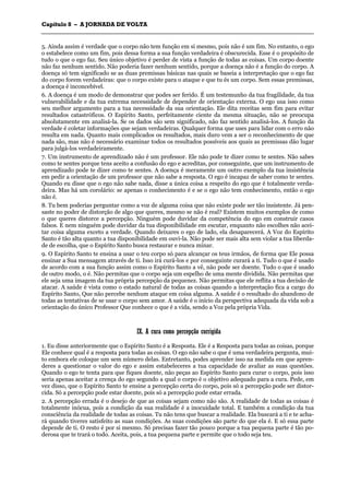 CCaappííttuulloo 88 –– AA JJOORRNNAADDAA DDEE VVOOLLTTAA
_______________________________________________________________________________________________________________________________________________________________________________________________________________________________________________________________________________________
5. Ainda assim é verdade que o corpo não tem função em si mesmo, pois não é um fim. No entanto, o ego
o estabelece como um fim, pois dessa forma a sua função verdadeira é obscurecida. Esse é o propósito de
tudo o que o ego faz. Seu único objetivo é perder de vista a função de todas as coisas. Um corpo doente
não faz nenhum sentido. Não poderia fazer nenhum sentido, porque a doença não é a função do corpo. A
doença só tem significado se as duas premissas básicas nas quais se baseia a interpretação que o ego faz
do corpo forem verdadeiras: que o corpo existe para o ataque e que tu és um corpo. Sem essas premissas,
a doença é inconcebível.
6. A doença é um modo de demonstrar que podes ser ferido. É um testemunho da tua fragilidade, da tua
vulnerabilidade e da tua extrema necessidade de depender de orientação externa. O ego usa isso como
seu melhor argumento para a tua necessidade da sua orientação. Ele dita receitas sem fim para evitar
resultados catastróficos. O Espírito Santo, perfeitamente ciente da mesma situação, não se preocupa
absolutamente em analisá-la. Se os dados são sem significado, não faz sentido analisá-los. A função da
verdade é coletar informações que sejam verdadeiras. Qualquer forma que uses para lidar com o erro não
resulta em nada. Quanto mais complicados os resultados, mais duro vem a ser o reconhecimento de que
nada são, mas não é necessário examinar todos os resultados possíveis aos quais as premissas dão lugar
para julgá-los verdadeiramente.
7. Um instrumento de aprendizado não é um professor. Ele não pode te dizer como te sentes. Não sabes
como te sentes porque tens aceito a confusão do ego e acreditas, por conseguinte, que um instrumento de
aprendizado pode te dizer como te sentes. A doença é meramente um outro exemplo da tua insistência
em pedir a orientação de um professor que não sabe a resposta. O ego é incapaz de saber como te sentes.
Quando eu disse que o ego não sabe nada, disse a única coisa a respeito do ego que é totalmente verda-
deira. Mas há um corolário: se apenas o conhecimento é e se o ego não tem conhecimento, então o ego
não é.
8. Tu bem poderias perguntar como a voz de alguma coisa que não existe pode ser tão insistente. Já pen-
saste no poder de distorção de algo que queres, mesmo se não é real? Existem muitos exemplos de como
o que queres distorce a percepção. Ninguém pode duvidar da competência do ego em construir casos
falsos. E nem ninguém pode duvidar da tua disponibilidade em escutar, enquanto não escolhes não acei-
tar coisa alguma exceto a verdade. Quando deixares o ego de lado, ela desaparecerá. A Voz do Espírito
Santo é tão alta quanto a tua disponibilidade em ouvi-la. Não pode ser mais alta sem violar a tua liberda-
de de escolha, que o Espírito Santo busca restaurar e nunca minar.
9. O Espírito Santo te ensina a usar o teu corpo só para alcançar os teus irmãos, de forma que Ele possa
ensinar a Sua mensagem através de ti. Isso irá curá-los e por conseguinte curará a ti. Tudo o que é usado
de acordo com a sua função assim como o Espírito Santo a vê, não pode ser doente. Tudo o que é usado
de outro modo, o é. Não permitas que o corpo seja um espelho de uma mente dividida. Não permitas que
ele seja uma imagem da tua própria percepção da pequenez. Não permitas que ele reflita a tua decisão de
atacar. A saúde é vista como o estado natural de todas as coisas quando a interpretação fica a cargo do
Espírito Santo, Que não percebe nenhum ataque em coisa alguma. A saúde é o resultado do abandono de
todas as tentativas de se usar o corpo sem amor. A saúde é o início da perspectiva adequada da vida sob a
orientação do único Professor Que conhece o que é a vida, sendo a Voz pela própria Vida.
IIXX.. AA ccuurraa ccoommoo ppeerrcceeppççããoo ccoorrrriiggiiddaa
1. Eu disse anteriormente que o Espírito Santo é a Resposta. Ele é a Resposta para todas as coisas, porque
Ele conhece qual é a resposta para todas as coisas. O ego não sabe o que é uma verdadeira pergunta, mui-
to embora ele coloque um sem número delas. Entretanto, podes aprender isso na medida em que apren-
deres a questionar o valor do ego e assim estabeleceres a tua capacidade de avaliar as suas questões.
Quando o ego te tenta para que fiques doente, não peças ao Espírito Santo para curar o corpo, pois isso
seria apenas aceitar a crença do ego segundo a qual o corpo é o objetivo adequado para a cura. Pede, em
vez disso, que o Espírito Santo te ensine a percepção certa do corpo, pois só a percepção pode ser distor-
cida. Só a percepção pode estar doente, pois só a percepção pode estar errada.
2. A percepção errada é o desejo de que as coisas sejam como não são. A realidade de todas as coisas é
totalmente inócua, pois a condição da sua realidade é a inocuidade total. E também a condição da tua
consciência da realidade de todas as coisas. Tu não tens que buscar a realidade. Ela buscará a ti e te acha-
rá quando tiveres satisfeito as suas condições. As suas condições são parte do que ela é. E só essa parte
depende de ti. O resto é por si mesmo. Só precisas fazer tão pouco porque a tua pequena parte é tão po-
derosa que te trará o todo. Aceita, pois, a tua pequena parte e permite que o todo seja teu.
 