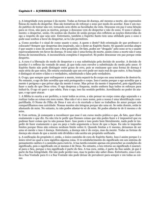 CCaappííttuulloo 88 –– AA JJOORRNNAADDAA DDEE VVOOLLTTAA
_______________________________________________________________________________________________________________________________________________________________________________________________________________________________________________________________________________________
3. A integridade cura porque é da mente. Todas as formas de doença, até mesmo a morte, são expressões
físicas do medo do despertar. Elas são tentativas de reforçar o sono por medo do acordar. Esse é um mo-
do patético de tentar não ver, tornando sem efeito as faculdades da vista. Descanse em paz é uma bênção
para os vivos, não para os mortos, porque o descanso vem do despertar e não do sono. O sono é afasta-
mento; o despertar, união. Os sonhos são ilusões de união porque eles refletem as noções distorcidas do
ego a respeito do que seja unir. Entretanto, também o Espírito Santo tem uma utilidade para o sono e
pode usar sonhos a favor do despertar, se tu Lhe permitires.
4. Como acordas é o sinal de como usaste o sono. A quem o deste? Sob orientação de que professor o
colocaste? Sempre que despertas des-inspirado, não o deste ao Espírito Santo. Só quando acordas alegre
é que usaste o sono de acordo com o Seu propósito. De fato, podes ser “drogado” pelo sono se tu o usaste
equivocadamente em favor da doença. O sono não é uma forma de morte, assim como a morte não é uma
forma de inconsciência. A inconsciência completa é impossível. Só podes descansar em paz porque estás
desperto.
5. A cura é a liberação do medo de despertar e a sua substituição pela decisão de acordar. A decisão de
acordar é o reflexo da vontade de amar, já que toda cura envolve a substituição do medo pelo amor. O
Espírito Santo não pode distinguir entre graus de erro, pois se ensinasse que uma forma de doença é
mais séria do que outra, Ele estaria ensinando que um erro pode ser mais real do que outro. A Sua função
é distinguir só entre o falso e o verdadeiro, substituindo o falso pelo verdadeiro.
6. O ego, que sempre quer enfraquecer a mente, tenta separá-la do corpo em uma tentativa de destruí-la.
No entanto, o ego de fato acredita que está protegendo o corpo. Isso é assim porque o ego acredita que a
mente é perigosa e que privar algo da mente é curar. Mas privar da mente é impossível, pois significaria
fazer o nada do que Deus criou. O ego despreza a fraqueza, muito embora faça todos os esforços para
induzi-la. O ego só quer o que odeia. Para o ego, isso faz sentido perfeito. Acreditando no poder do ata-
que, o ego quer atacar.
7. A Bíblia te exorta a ser perfeito, a curar todos os erros, a não pensar no corpo como algo separado e a
realizar todas as coisas em meu nome. Mas não é só o meu nome, pois a nossa é uma identificação com-
partilhada. O Nome do Filho de Deus é um só e és exortado a fazer os trabalhos do amor porque nós
compartilhamos essa unicidade. Nossas mentes são íntegras porque são uma só. Se estás doente, estás te
afastando de mim. No entanto, tu não podes afastar-te só de mim. Só podes afastar-te de ti mesmo e de
mim.
8. Com certeza, já começaste a reconhecer que esse é um curso muito prático e que, de fato, quer dizer
exatamente o que diz. Eu não iria te pedir que fizesses coisas que não podes fazer e é impossível que eu
pudesse fazer coisas que tu não possas fazer. Isso posto e isso posto bem literalmente, nada pode te im-
pedir de fazer exatamente o que eu peço e tudo argumenta a favor de que o faças. Eu não te imponho
limites porque Deus não colocou nenhum limite sobre ti. Quando limitas a ti mesmo, deixamos de ser
uma só mente e isso é doença. Entretanto, a doença não é do corpo, mas da mente. Todas as formas de
doença são sinais de que a mente está dividida e não aceita um propósito unificado.
9. A unificação do propósito é, então, o único caminho de cura do Espírito Santo. Isso é assim porque é o
único nível no qual a cura significa alguma coisa. O re-estabelecimento do significado em um sistema de
pensamento caótico é o caminho para curá-lo. A tua tarefa consiste apenas em preencher as condições do
significado, pois o significado em si mesmo é de Deus. No entanto, o teu retorno ao significado é essenci-
al para o Seu, porque o teu significado é parte do Seu. A tua cura, então, é parte da Sua saúde, já que é
parte da Sua Integridade. Ele não pode perder isso, mas tu podes não saber disso. Entretanto, essa é ain-
da a Sua Vontade para ti e a Sua Vontade não pode deixar de prevalecer para sempre e em todas as coi-
sas.
 