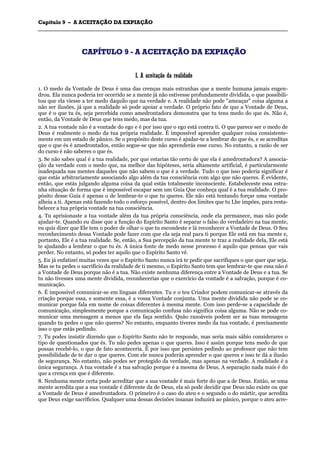 CCaappííttuulloo 99 –– AA AACCEEIITTAAÇÇÃÃOO DDAA EEXXPPIIAAÇÇÃÃOO
_______________________________________________________________________________________________________________________________________________________________________________________________________________________________________________________________________________________
CCAAPPÍÍTTUULLOO 99 -- AA AACCEEIITTAAÇÇÃÃOO DDAA EEXXPPIIAAÇÇÃÃOO
II.. AA aacceeiittaaççããoo ddaa rreeaalliiddaaddee
1. O medo da Vontade de Deus é uma das crenças mais estranhas que a mente humana jamais engen-
drou. Ela nunca poderia ter ocorrido se a mente já não estivesse profundamente dividida, o que possibili-
tou que ela viesse a ter medo daquilo que na verdade e. A realidade não pode "ameaçar" coisa alguma a
não ser ilusões, já que a realidade só pode apoiar a verdade. O próprio fato de que a Vontade de Deus,
que é o que tu és, seja percebida como amedrontadora demonstra que tu tens medo do que és. Não é,
então, da Vontade de Deus que tens medo, mas da tua.
2. A tua vontade não é a vontade do ego e é por isso que o ego está contra ti. O que parece ser o medo de
Deus é realmente o medo da tua própria realidade. É impossível aprender qualquer coisa consistente-
mente em um estado de pânico. Se o propósito deste curso é ajudar-te a lembrar do que és, e se acreditas
que o que és é amedrontados, então segue-se que não aprenderás esse curso. No entanto, a razão de ser
do curso é não saberes o que és.
3. Se não sabes qual é a tua realidade, por que estarias tão certo de que ela é amedrontadora? A associa-
ção da verdade com o medo que, na melhor das hipóteses, seria altamente artificial, é particularmente
inadequada nas mentes daqueles que não sabem o que é a verdade. Tudo o que isso poderia significar é
que estás arbitrariamente associando algo além da tua consciência com algo que não queres. É evidente,
então, que estás julgando alguma coisa da qual estás totalmente inconsciente. Estabeleceste essa estra-
nha situação de forma que é impossível escapar sem um Guia Que conheça qual é a tua realidade. O pro-
pósito desse Guia é apenas o de lembrar-te o que tu queres. Ele não está tentando forçar uma vontade
alheia a ti. Apenas está fazendo todo o esforço possível, dentro dos limites que tu Lhe impões, para resta-
belecer a tua própria vontade na tua consciência.
4. Tu aprisionaste a tua vontade além da tua própria consciência, onde ela permanece, mas não pode
ajudar-te. Quando eu disse que a função do Espírito Santo é separar o falso do verdadeiro na tua mente,
eu quis dizer que Ele tem o poder de olhar o que tu escondeste e lá reconhecer a Vontade de Deus. O Seu
reconhecimento dessa Vontade pode fazer com que ela seja real para ti porque Ele está em tua mente e,
portanto, Ele é a tua realidade. Se, então, a Sua percepção da tua mente te traz a realidade dela, Ele está
te ajudando a lembrar o que tu és. A única fonte de medo nesse processo é aquilo que pensas que vais
perder. No entanto, só podes ter aquilo que o Espírito Santo vê.
5. Eu já enfatizei muitas vezes que o Espírito Santo nunca irá te pedir que sacrifiques o que quer que seja.
Mas se tu pedes o sacrifício da realidade de ti mesmo, o Espírito Santo tem que lembrar-te que essa não é
a Vontade de Deus porque não é a tua. Não existe nenhuma diferença entre a Vontade de Deus e a tua. Se
tu não tivesses uma mente dividida, reconhecerias que o exercício da vontade é a salvação, porque é co-
municação.
6. É impossível comunicar-se em línguas diferentes. Tu e o teu Criador podem comunicar-se através da
criação porque essa, e somente essa, é a vossa Vontade conjunta. Uma mente dividida não pode se co-
municar porque fala em nome de coisas diferentes à mesma mente. Com isso perde-se a capacidade de
comunicação, simplesmente porque a comunicação confusa não significa coisa alguma. Não se pode co-
municar uma mensagem a menos que ela faça sentido. Quão razoáveis podem ser as tuas mensagens
quando tu pedes o que não queres? No entanto, enquanto tiveres medo da tua vontade, é precisamente
isso o que estás pedindo.
7. Tu podes insistir dizendo que o Espírito Santo não te responde, mas seria mais sábio considerares o
tipo de questionados que és. Tu não pedes apenas o que queres. Isso é assim porque tens medo de que
possas recebê-lo, o que de fato aconteceria. É por isso que persistes pedindo ao professor que não tem
possibilidade de te dar o que queres. Com ele nunca poderás aprender o que queres e isso te dá a ilusão
de segurança. No entanto, não podes ser protegido da verdade, mas apenas na verdade. A realidade é a
única segurança. A tua vontade é a tua salvação porque é a mesma de Deus. A separação nada mais é do
que a crença em que é diferente.
8. Nenhuma mente certa pode acreditar que a sua vontade é mais forte do que a de Deus. Então, se uma
mente acredita que a sua vontade é diferente da de Deus, ela só pode decidir que Deus não existe ou que
a Vontade de Deus é amedrontadora. O primeiro é o caso do ateu e o segundo o do mártir, que acredita
que Deus exige sacrifícios. Qualquer uma dessas decisões insanas induzirá ao pânico, porque o ateu acre-
 