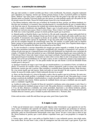 CCaappííttuulloo 99 –– AA AACCEEIITTAAÇÇÃÃOO DDAA EEXXPPIIAAÇÇÃÃOO
_______________________________________________________________________________________________________________________________________________________________________________________________________________________________________________________________________________________
dita que está sozinho e o mártir acredita que Deus o está crucificando. No entanto, ninguém realmente
quer abandono ou vingança, mesmo que muitos possam buscar os dois. É possível pedires ao Espírito
Santo "dádivas" tais como essas e esperar recebê-las de fato? Ele não pode te dar algo que não queres.
Quando pedes ao Doador Universal aquilo que não queres, tu estás pedindo aquilo que não pode ser da-
do porque nunca foi criado. Nunca foi criado porque nunca foi a tua vontade para ti.
9. Em última instância, todos têm que se lembrar da Vontade de Deus, porque, em última instância, to-
dos têm que reconhecer a si mesmos. Esse reconhecimento é o reconhecimento de que a vontade deles e
a de Deus são uma só. Na presença da verdade não existem descrentes nem sacrifícios. Na segurança da
realidade, o medo é totalmente sem significado. Negar o que é só pode parecer amedrontados. O medo
não pode ser real sem uma causa e Deus é a única Causa. 'Deus é Amor e tu O queres. Essa é a tua vonta-
de. Pede isso e serás respondido, porque só estarás pedindo aquilo que te pertence.
10. Quando pedes ao Espírito Santo o que iria ferir-te, Ele não pode responder, porque nada pode ferir-te
e assim estás pedindo o nada. Qualquer desejo que brote do ego é um desejo pelo nada e pedir isso não é
um pedido. É meramente uma negação na forma de um pedido. O Espírito Santo não está preocupado
com forma, estando ciente apenas do significado. O ego não pode pedir coisa alguma ao Espírito Santo
pois há um completo fracasso de comunicação entre eles. No entanto, tu podes pedir tudo ao Espírito
Santo, porque os teus pedidos são reais para Ele, vindos da tua mente certa. Iria o Espírito Santo negar a
Vontade de Deus? E poderia Ele falhar em reconhecê-la no Seu Filho?
11. Tu não reconheces o enorme desperdício de energia que gastas negando a verdade. O que dirias de
alguém que persistisse tentando o impossível, acreditando que conseguir o impossível é ter sucesso? A
crença em que tens que ter o impossível para seres feliz está totalmente em desacordo com o princípio da
criação. A Vontade de Deus não poderia ser que a felicidade dependesse daquilo que nunca poderias ter.
O fato de que Deus é Amor não requer crença, mas requer aceitação. É possível que negues fatos, embora
seja impossível para ti mudá-los. Se manténs as mãos sobre os teus olhos tu não verás porque estás inter-
ferindo com as leis que possibilitam ver. Se negas o amor, tu não o conhecerás, porque a tua cooperação é
a lei que faz do amor o que ele é. Tu não podes mudar leis que não fizeste e as leis da felicidade foram
criadas para ti, não por ti.
12. Qualquer tentativa de negar o que é tem que ser amedrontadora e, se a tentativa é forte, vai induzir ao
pânico. O exercício da vontade contra a realidade, embora impossível, pode se tomar uma meta muito
persistente, mesmo que não a queiras. Mas considera o resultado dessa estranha decisão. Estás devotan-
do a tua mente àquilo que não queres. Quão real pode ser essa devoção? Se não a queres, ela nunca foi
criada. Se nunca foi criada, nada é. Podes realmente devotar-te ao nada?
13. Deus, em Sua devoção a ti, criou-te devotado a tudo e deu-te aquilo a que tu te devotas. De outro mo-
do, não terias sido criado perfeito. A realidade é tudo e tens tudo porque és real. Não podes fazer o irreal
porque a ausência da realidade é amedrontadora e o medo não pode ser criado. Enquanto acreditares que
o medo é possível, não criarás. Ordens opostas de realidade fazem com que a realidade seja sem signifi-
cado e a realidade é significado.
14. Lembra-te então que a Vontade de Deus já é possível e nenhuma outra coisa jamais o será. Essa é a
simples aceitação da realidade porque só isso é real. Não podes distorcer a realidade e conhecer o que ela
é. O se, de fato, distorces a realidade, vais sentir ansiedade, depressão e, em última instância, pânico,
porque estás tentando fazer com que sejas irreal. E quando sentes essas coisas, não tentes procurar pela
verdade além de ti mesmo, pois a verdade só pode estar dentro de ti. Portanto, dize:
Cristo está em mim e onde Ele está Deus tem que estar, pois Cristo é parte Dele.
IIII.. AA rreessppoossttaa àà oorraaççããoo
1. Todos que já tentaram usar a oração para pedir alguma coisa vivenciaram o que aparenta ser um fra-
casso. Isso é verdadeiro não somente em relação a certas coisas específicas que poderiam ser danosas,
mas também em relação a pedidos que estão estritamente de acordo com esse curso. O último caso, em
particular, pode ser incorretamente interpretado como uma "prova" de que o curso não se atém ao que
diz. Deves lembrar-te, porém, que o curso afirma e repetidas vezes, que o seu propósito é o escapar do
medo.
2. Vamos supor, então, que o que pedes ao Espírito Santo é o que realmente queres, mas ainda assim,
tens medo disso. Se esse fosse o caso, o fato de conseguires isso não seria mais o que queres. É por isso
 
