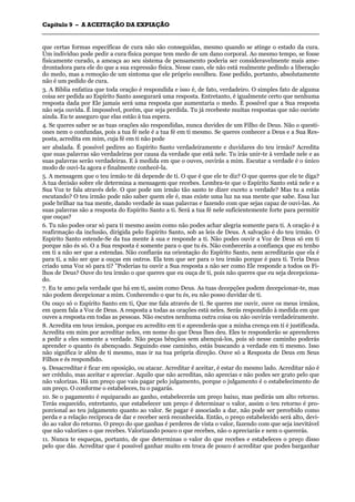 CCaappííttuulloo 99 –– AA AACCEEIITTAAÇÇÃÃOO DDAA EEXXPPIIAAÇÇÃÃOO
_______________________________________________________________________________________________________________________________________________________________________________________________________________________________________________________________________________________
que certas formas específicas de cura não são conseguidas, mesmo quando se atinge o estado da cura.
Um indivíduo pode pedir a cura física porque tem medo de um dano corporal. Ao mesmo tempo, se fosse
fisicamente curado, a ameaça ao seu sistema de pensamento poderia ser consideravelmente mais ame-
drontadora para ele do que a sua expressão física. Nesse caso, ele não está realmente pedindo a liberação
do medo, mas a remoção de um sintoma que ele próprio escolheu. Esse pedido, portanto, absolutamente
não é um pedido de cura.
3. A Bíblia enfatiza que toda oração é respondida e isso é, de fato, verdadeiro. O simples fato de alguma
coisa ser pedida ao Espírito Santo assegurará uma resposta. Entretanto, é igualmente certo que nenhuma
resposta dada por Ele jamais será uma resposta que aumentaria o medo. É possível que a Sua resposta
não seja ouvida. É impossível, porém, que seja perdida. Tu já recebeste muitas respostas que não ouviste
ainda. Eu te asseguro que elas estão à tua espera.
4. Se queres saber se as tuas orações são respondidas, nunca duvides de um Filho de Deus. Não o questi-
ones nem o confundas, pois a tua fé nele é a tua fé em ti mesmo. Se queres conhecer a Deus e a Sua Res-
posta, acredita em mim, cuja fé em ti não pode
ser abalada. É possível pedires ao Espírito Santo verdadeiramente e duvidares do teu irmão? Acredita
que suas palavras são verdadeiras por causa da verdade que está nele. Tu irás unir-te à verdade nele e as
suas palavras serão verdadeiras. E à medida em que o ouves, ouvirás a mim. Escutar a verdade é o único
modo de ouvi-Ia agora e finalmente conhecê-la.
5. A mensagem que o teu irmão te dá depende de ti. O que é que ele te diz? O que queres que ele te diga?
A tua decisão sobre ele determina a mensagem que recebes. Lembra-te que o Espírito Santo está nele e a
Sua Voz te fala através dele. O que pode um irmão tão santo te dizer exceto a verdade? Mas tu a estás
escutando? O teu irmão pode não saber quem ele é, mas existe uma luz na sua mente que sabe. Essa luz
pode brilhar na tua mente, dando verdade às suas palavras e fazendo com que sejas capaz de ouvi-las. As
suas palavras são a resposta do Espírito Santo a ti. Será a tua fé nele suficientemente forte para permitir
que ouças?
6. Tu não podes orar só para ti mesmo assim como não podes achar alegria somente para ti. A oração é a
reafirmação da inclusão, dirigida pelo Espírito Santo, sob as leis de Deus. A salvação é do teu irmão. O
Espírito Santo estende-Se da tua mente à sua e responde a ti. Não podes ouvir a Voz de Deus só em ti
porque não és só. O a Sua resposta é somente para o que tu és. Não conhecerás a confiança que eu tenho
em ti a não ser que a estendas. Não confiarás na orientação do Espírito Santo, nem acreditarás que ela é
para ti, a não ser que a ouças em outros. Ela tem que ser para o teu irmão porque é para ti. Teria Deus
criado uma Voz só para ti? "Poderias tu ouvir a Sua resposta a não ser como Ele responde a todos os Fi-
lhos de Deus? Ouve do teu irmão o que queres que eu ouça de ti, pois não queres que eu seja decepciona-
do.
7. Eu te amo pela verdade que há em ti, assim como Deus. As tuas decepções podem decepcionar-te, mas
não podem decepcionar a mim. Conhecendo o que tu és, eu não posso duvidar de ti.
Ou ouço só o Espírito Santo em ti, Que me fala através de ti. Se queres me ouvir, ouve os meus irmãos,
em quem fala a Voz de Deus. A resposta a todas as orações está neles. Serás respondido à medida em que
ouves a resposta em todas as pessoas. Não escutes nenhuma outra coisa ou não ouvirás verdadeiramente.
8. Acredita em teus irmãos, porque eu acredito em ti e aprenderás que a minha crença em ti é justificada.
Acredita em mim por acreditar neles, em nome do que Deus lhes deu. Eles te responderão se aprenderes
a pedir a eles somente a verdade. Não peças bênçãos sem abençoá-los, pois só nesse caminho poderás
aprender o quanto és abençoado. Seguindo esse caminho, estás buscando a verdade em ti mesmo. Isso
não significa ir além de ti mesmo, mas ir na tua própria direção. Ouve só a Resposta de Deus em Seus
Filhos e és respondido.
9. Desacreditar é ficar em oposição, ou atacar. Acreditar é aceitar, é estar do mesmo lado. Acreditar não é
ser crédulo, mas aceitar e apreciar. Aquilo que não acreditas, não aprecias e não podes ser grato pelo que
não valorizas. Há um preço que vais pagar pelo julgamento, porque o julgamento é o estabelecimento de
um preço. O conforme o estabeleces, tu o pagarás.
10. Se o pagamento é equiparado ao ganho, estabelecerás um preço baixo, mas pedirás um alto retorno.
Terás esquecido, entretanto, que estabelecer um preço é determinar o valor, assim o teu retorno é pro-
porcional ao teu julgamento quanto ao valor. Se pagar é associado a dar, não pode ser percebido como
perda e a relação recíproca de dar e receber será reconhecida. Então, o preço estabelecido será alto, devi-
do ao valor do retorno. O preço do que ganhas é perderes de vista o valor, fazendo com que seja inevitável
que não valorizes o que recebes. Valorizando pouco o que recebes, não o apreciarás e nem o quererás.
11. Nunca te esqueças, portanto, de que determinas o valor do que recebes e estabeleces o preço disso
pelo que dás. Acreditar que é possível ganhar muito em troca de pouco é acreditar que podes barganhar
 