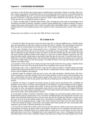 CCaappííttuulloo 99 –– AA AACCEEIITTAAÇÇÃÃOO DDAA EEXXPPIIAAÇÇÃÃOO
_______________________________________________________________________________________________________________________________________________________________________________________________________________________________________________________________________________________
com Deus. As leis de Deus são sempre justas e perfeitamente consistentes. Dando, tu recebes. Mas rece-
ber é aceitar, não ganhar. É impossível não ter, mas é possível não saber que tens. O reconhecimento de
ter é a disponibilidade para dar e só através dessa disponibilidade é que podes reconhecer o que tens. O
que dás é, portanto, o valor que atribuis ao que tens, sendo a exata medida do valor que dás ao que tens.
E isso, por sua vez, é a medida do quanto o queres.
12. Assim, só podes pedir ao Espírito Santo dando a Ele e só podes dar a Ele onde tu O reconheces. Se O
reconheces em todas as pessoas, considera o quanto estarás pedindo-Lhe e quanto receberás. Ele não te
negará nada porque nada negaste a Ele e assim vós podeis tudo compartilhar. Esse é o caminho e o único
caminho para ter a Sua resposta, porque a Sua resposta é tudo o que podes pedir e querer. Dize, então, a
todos:
Porque quero me conhecer, eu te vejo como Filho de Deus e meu irmão.
IIIIII.. AA ccoorrrreeççããoo ddoo eerrrroo
1. O estado de alerta do ego para os erros de outros egos não é o tipo de vigilância que o Espírito Santo
quer que mantenhas. Os egos são críticos em termos do tipo de "sentido" que representam. Compreen-
dem esse tipo de sentido porque faz sentido para eles. Para o Espírito Santo, não faz sentido algum.
2. Para o ego, é benigno, certo e bom apontar erros e "corrigi-los." Isso faz sentido perfeito para o ego,
que não está ciente do que são os erros e do que é a correção. Os erros são do ego e a correção dos erros
está no abandono do ego. Quando corriges um irmão, tu estás lhe dizendo que ele está errado. Ele pode
não estar fazendo nenhum sentido nessa ocasião e, é certo que se estiver falando a partir do ego, não
estará fazendo sentido. Ainda assim, a tua tarefa é dizer-lhe que ele está certo. Tu não lhe dizes isso ver-
balmente, se ele estiver falando tolices. Ele necessita de correção em outro nível, porque seu erro está em
outro nível. Ainda assim, ele está certo porque é um Filho de Deus. O seu ego está sempre errado, não
importa o que diga ou faça.
3. Se apontas os erros do ego do teu irmão, tens que estar vendo através dos teus, porque o Espírito Santo
não percebe os seus erros. Isso não pode deixar de ser verdadeiro uma vez que não existe
comunicação entre o ego e o Espírito Santo. O ego não faz nenhum sentido e o Espírito Santo não tenta
compreender nada que surja dele. Uma vez que Ele não o compreende, Ele não o julga, sabendo que nada
do que o ego faz significa coisa alguma.
4. Quando reages de qualquer modo que seja a erros, não estás escutando o Espírito Santo. Ele mera-
mente os ignorou e se prestas atenção a eles, não O estás ouvindo. Se não O ouves, estás escutando o teu
ego e estás fazendo tão pouco sentido quanto aquele irmão cujos erros tu percebes. Isso não pode ser
correção. No entanto, é mais do que apenas uma falta de correção para ele. É abrir mão da correção em ti
mesmo.
5. Quando um irmão se comporta de maneira insana só podes curá-lo percebendo nele a sanidade. Se
percebes os seus erros e os aceitas, estás aceitando os teus próprios. Se queres entregar os teus ao Espíri-
to Santo, tens que fazer o mesmo com os dele. A não ser que essa venha a ser a única forma de lidares
com todos os erros, não poderás compreender como todos os erros são desfeitos. Há alguma diferença
entre dizer-te que o que ensinas tu aprendes e isso? O teu irmão está tão certo quanto tu estás e se pensas
que ele está errado, estás condenando a ti mesmo.
6. Tu não podes corrigir a ti mesmo. É possível, então, corrigires um outro? No entanto, podes vê-lo ver-
dadeiramente porque é possível para ti ver a ti mesmo verdadeiramente. Não depende de ti mudar o teu
irmão, mas meramente aceitá-lo como é. Os seus erros não vêm da verdade que está nele e só essa verda-
de é sua. Os seus erros não podem mudar isso e não podem ter qualquer efeito sobre a verdade em ti.
Perceber erros em qualquer pessoa e reagir a eles como se fossem reais é fazer com que sejam reais para
ti. Não vais escapar de pagar o preço disso, não porque estás sendo punido por isso, mas porque estás
seguindo o guia errado e, portanto perderás o teu caminho.
7. Os erros do teu irmão não são dele, assim como os teus não são teus. Aceita os seus erros como reais e
terás atacado a ti mesmo. Se queres achar o teu caminho e mantê-lo, vê só a verdade ao teu lado, pois vós
caminhais juntos. O Espírito Santo em ti perdoa todas as coisas em ti e no teu irmão. Os seus erros são
perdoados junto com os teus. A Expiação não é mais separada do que o amor. A Expiação não pode ser
separada porque vem do amor. Qualquer tentativa que faças para corrigir um irmão significa que acredi-
 