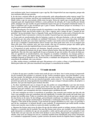 CCaappííttuulloo 99 –– AA AACCEEIITTAAÇÇÃÃOO DDAA EEXXPPIIAAÇÇÃÃOO
_______________________________________________________________________________________________________________________________________________________________________________________________________________________________________________________________________________________
sem nenhuma razão. Isso é exatamente o que o ego faz. Ele é imprevisível em suas respostas, porque não
tem nenhuma idéia do que percebe.
8. Se não tens a mínima idéia do que está acontecendo, quão adequadamente podes esperar reagir? Po-
derias perguntar a ti mesmo, sem levar em consideração como interpretarias a reação, se tal imprevisibi-
lidade coloca o ego em uma posição sólida como teu guia. Deixa-me repetir que as qualificações do ego
enquanto guia são singularmente infelizes e, como professor da salvação, ele é uma escolha por demais
pobre. Qualquer um que escolha um guia totalmente insano tem que ser ele próprio totalmente insano. E
nem é verdadeiro que tu não reconheças que o guia é insano. Reconheces porque eu reconheço e tu o
julgaste pelos mesmos padrões que eu.
9. O ego literalmente vive de tempo tomado de empréstimo e seus dias estão contados. Não tenhas medo
do Julgamento Final, mas dá boas-vindas a ele e não o esperes, pois o tempo do ego é "tomado de em-
préstimo" da tua eternidade. Essa é a Segunda Vinda, que foi feita para ti assim como a Primeira foi cria-
da. A Segunda Vinda é meramente o retorno do sentido. É possível que isso seja amedrontador?
10. O que pode ser amedrontados além de fantasias e quem se volta para fantasias, a não ser aquele que
se desespera por não achar satisfação na realidade? Entretanto, é certo que nunca irás achar satisfação
em fantasias, de modo que a tua única esperança é mudar a tua mente acerca da realidade. Só se a deci-
são de que a realidade é amedrontadora estiver errada é que Deus pode estar certo. O eu te asseguro que
Deus está certo. Fica contente, pois, por teres errado, mas isso só aconteceu porque não sabias quem
eras. Se soubesses seria tão impossível para ti errar como para Deus.
11. O impossível só pode acontecer em fantasias. Quando procuras a realidade em fantasias, não vais
achá-la. Os símbolos da fantasia são do ego e desses acharás muitos. Mas não olhes para eles em busca de
significado. Eles não têm mais significado do que as fantasias de que são tecidos. Os contos de fadas po-
dem ser agradáveis ou amedrontadores, mas ninguém os considera verdadeiros. As crianças podem a-
creditar neles e assim, por algum tempo, esses contos são verdadeiros para elas. Entretanto, quando a
realidade desponta as fantasias se vão. Nesse ínterim, a realidade não desapareceu. A Segunda Vinda é a
consciência da realidade, não o seu retorno.
12. Olha, minha criança, a realidade está aqui. Ola pertence a ti e a mim e a Deus, e é perfeitamente satis-
fatória para todos nós. 3Só essa consciência cura porque é a consciência da verdade.
VV.. OO ccuurraaddoorr nnããoo--ccuurraaddoo
1. O plano do ego para o perdão é muito mais usado do que o de Deus. Isso é assim porque é empreendi-
do por curadores não-curados e é, portanto, do ego. Vamos considerar agora, com mais detalhes, o cura-
dor não-curado. Por definição, ele está tentando dar o que não recebeu. Se é um teólogo, por exemplo, ele
pode partir da premissa “Eu sou um miserável pecador, assim como tu." Se é um psicoterapeuta, é mais
provável que parta da crença igualmente inacreditável em que o ataque é real para ambos, ele próprio e o
paciente, mas que não importa para nenhum dos dois.
2. Eu disse repetidamente que as crenças do ego não podem ser compartilhadas e por isso são irreais.
Como é possível, então, que descobri-las possa fazer com que sejam reais? Todo curador que procura
fantasias para que venham a ser a verdade necessariamente não está curado, porque não sabe onde pro-
curar a verdade e, por conseguinte não tem a resposta para o problema da cura.
3. Há uma vantagem em trazer à consciência os pesadelos, mas somente para ensinar que eles não são
reais e que qualquer coisa que contenham não tem significado. O curador não-curado não pode fazer isso
porque não acredita nisso. Todos os curadores não-curados têm que seguir o plano do ego para o perdão
de uma forma ou de outra. Se são teólogos, provavelmente condenam a si mesmos, ensinam a condena-
ção e advogam uma solução amedrontadora. Projetando a condenação sobre Deus, eles O fazem parecer
vingativo e têm medo da Sua punição. O que fizeram foi apenas identificar-se com o ego e ao perceber o
que ele faz, condenam a si mesmos devido a essa confusão. É compreensível que tenha havido revoltas
contra esse conceito, mas revoltar-se contra ele ainda é acreditar nele.
4. Algumas das formas mais novas do plano do ego são tão inúteis quanto as antigas, porque a forma não
importa e o conteúdo não foi mudado. Em uma das formas mais novas, por exemplo, um psicoterapeuta
pode interpretar os símbolos do ego em um pesadelo e então usá-los para provar que o pesadelo é real.
Tendo feito com que seja real, ele então tenta desfazer os seus efeitos, depreciando a importância do so-
nhador. Osse seria um enfoque de cura se o sonhador também fosse identificado como irreal. Entretanto,
se o sonhador é equiparado à mente, o poder corretivo da mente através do Espírito Santo é negado. Isso
 