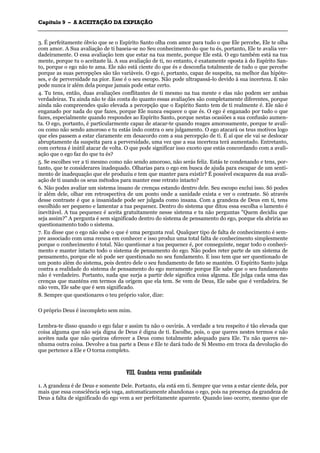 CCaappííttuulloo 99 –– AA AACCEEIITTAAÇÇÃÃOO DDAA EEXXPPIIAAÇÇÃÃOO
_______________________________________________________________________________________________________________________________________________________________________________________________________________________________________________________________________________________
3. É perfeitamente óbvio que se o Espírito Santo olha com amor para tudo o que Ele percebe, Ele te olha
com amor. A Sua avaliação de ti baseia-se no Seu conhecimento do que tu és, portanto, Ele te avalia ver-
dadeiramente. O essa avaliação tem que estar na tua mente, porque Ele está. O ego também está na tua
mente, porque tu o aceitaste lá. A sua avaliação de ti, no entanto, é exatamente oposta à do Espírito San-
to, porque o ego não te ama. Ele não está ciente do que és e desconfia totalmente de tudo o que percebe
porque as suas percepções são tão variáveis. O ego é, portanto, capaz de suspeita, na melhor das hipóte-
ses, e de perversidade na pior. Esse é o seu escopo. Não pode ultrapassá-lo devido à sua incerteza. E não
pode nunca ir além dela porque jamais pode estar certo.
4. Tu tens, então, duas avaliações conflitantes de ti mesmo na tua mente e elas não podem ser ambas
verdadeiras. Tu ainda não te dás conta do quanto essas avaliações são completamente diferentes, porque
ainda não compreendes quão elevada a percepção que o Espírito Santo tem de ti realmente é. Ele não é
enganado por nada do que fazes, porque Ele nunca esquece o que és. O ego é enganado por tudo o que
fazes, especialmente quando respondes ao Espírito Santo, porque nestas ocasiões a sua confusão aumen-
ta. O ego, portanto, é particularmente capaz de atacar-te quando reages amorosamente, porque te avali-
ou como não sendo amoroso e tu estás indo contra o seu julgamento. O ego atacará os teus motivos logo
que eles passem a estar claramente em desacordo com a sua percepção de ti. É aí que ele vai se deslocar
abruptamente da suspeita para a perversidade, uma vez que a sua incerteza terá aumentado. Entretanto,
com certeza é inútil atacar de volta. O que pode significar isso exceto que estás concordando com a avali-
ação que o ego faz do que tu és?
5. Se escolhes ver a ti mesmo como não sendo amoroso, não serás feliz. Estás te condenando e tens, por-
tanto, que te considerares inadequado. Olharias para o ego em busca de ajuda para escapar de um senti-
mento de inadequação que ele produziu e tem que manter para existir? É possível escapares da sua avali-
ação de ti usando os seus métodos para manter esse retrato intacto?
6. Não podes avaliar um sistema insano de crenças estando dentro dele. Seu escopo exclui isso. Só podes
ir além dele, olhar em retrospectiva de um ponto onde a sanidade exista e ver o contraste. Só através
desse contraste é que a insanidade pode ser julgada como insana. Com a grandeza de Deus em ti, tens
escolhido ser pequeno e lamentar a tua pequenez. Dentro do sistema que ditou essa escolha o lamento é
inevitável. A tua pequenez é aceita gratuitamente nesse sistema e tu não perguntas "Quem decidiu que
seja assim?" A pergunta é sem significado dentro do sistema de pensamento do ego, porque ela abriria ao
questionamento todo o sistema.
7. Eu disse que o ego não sabe o que é uma pergunta real. Qualquer tipo de falta de conhecimento é sem-
pre associado com uma recusa em conhecer e isso produz uma total falta de conhecimento simplesmente
porque o conhecimento é total. Não questionar a tua pequenez é, por conseguinte, negar todo o conheci-
mento e manter intacto todo o sistema de pensamento do ego. Não podes reter parte de um sistema de
pensamento, porque ele só pode ser questionado no seu fundamento. E isso tem que ser questionado de
um ponto além do sistema, pois dentro dele o seu fundamento de fato se mantém. O Espírito Santo julga
contra a realidade do sistema de pensamento do ego meramente porque Ele sabe que o seu fundamento
não é verdadeiro. Portanto, nada que surja a partir dele significa coisa alguma. Ele julga cada uma das
crenças que manténs em termos da origem que ela tem. Se vem de Deus, Ele sabe que é verdadeira. Se
não vem, Ele sabe que é sem significado.
8. Sempre que questionares o teu próprio valor, dize:
O próprio Deus é incompleto sem mim.
Lembra-te disso quando o ego falar e assim tu não o ouvirás. A verdade a teu respeito é tão elevada que
coisa alguma que não seja digna de Deus é digna de ti. Escolhe, pois, o que queres nestes termos e não
aceites nada que não queiras oferecer a Deus como totalmente adequado para Ele. Tu não queres ne-
nhuma outra coisa. Devolve a tua parte a Deus e Ele te dará tudo de Si Mesmo em troca da devolução do
que pertence a Ele e O torna completo.
VVIIIIII.. GGrraannddeezzaa vveerrssuuss ggrraannddiioossiiddaaddee
1. A grandeza é de Deus e somente Dele. Portanto, ela está em ti. Sempre que vens a estar ciente dela, por
mais que essa consciência seja vaga, automaticamente abandonas o ego, pois na presença da grandeza de
Deus a falta de significado do ego vem a ser perfeitamente aparente. Quando isso ocorre, mesmo que ele
 