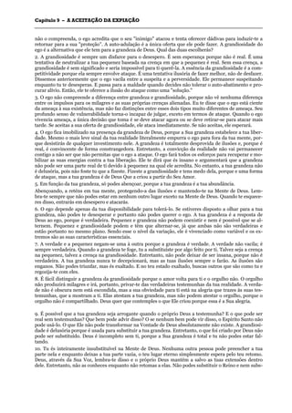 CCaappííttuulloo 99 –– AA AACCEEIITTAAÇÇÃÃOO DDAA EEXXPPIIAAÇÇÃÃOO
_______________________________________________________________________________________________________________________________________________________________________________________________________________________________________________________________________________________
não o compreenda, o ego acredita que o seu "inimigo" atacou e tenta oferecer dádivas para induzir-te a
retornar para a sua "proteção". A auto-adulação é a única oferta que ele pode fazer. A grandiosidade do
ego é a alternativa que ele tem para a grandeza de Deus. Qual das duas escolherás?
2. A grandiosidade é sempre um disfarce para o desespero. É sem esperança porque não é real. É uma
tentativa de neutralizar a tua pequenez baseada na crença em que a pequenez é real. Sem essa crença, a
grandiosidade é sem significado e seria impossível para ti querê-la. A essência da grandiosidade é a com-
petitividade porque ela sempre envolve ataque. É uma tentativa ilusória de fazer melhor, não de desfazer.
Dissemos anteriormente que o ego vacila entre a suspeita e a perversidade. Ele permanece suspeitando
enquanto tu te desesperas. E passa para a maldade quando decides não tolerar o auto-abatimento e pro-
curar alívio. Então, ele te oferece a ilusão do ataque como uma "solução."
3. O ego não compreende a diferença entre grandeza e grandiosidade, porque não vê nenhuma diferença
entre os impulsos para os milagres e as suas próprias crenças alienadas. Eu te disse que o ego está ciente
da ameaça à sua existência, mas não faz distinções entre esses dois tipos muito diferentes de ameaça. Seu
profundo senso de vulnerabilidade torna-o incapaz de julgar, exceto em termos de ataque. Quando o ego
vivencia ameaça, a única decisão que toma é se deve atacar agora ou se deve retirar-se para atacar mais
tarde. Se aceitas a sua oferta de grandiosidade, ele ataca imediatamente. Se não aceitas, ele esperará.
4. O ego fica imobilizado na presença da grandeza de Deus, porque a Sua grandeza estabelece a tua liber-
dade. Mesmo o mais leve sinal da tua realidade literalmente empurra o ego para fora da tua mente, por-
que desistirás de qualquer investimento nele. A grandeza é totalmente desprovida de ilusões e, porque é
real, é convincente de forma constrangedora. Entretanto, a convicção da realidade não vai permanecer
contigo a não ser que não permitas que o ego a ataque. O ego fará todos os esforços para recuperar e mo-
bilizar as suas energias contra a tua liberação. Ele te dirá que és insano e argumentará que a grandeza
não pode ser uma parte real de ti devido à pequenez na qual ele acredita. No entanto, a tua grandeza não
é delusória, pois não foste tu que a fizeste. Fizeste a grandiosidade e tens medo dela, porque e uma forma
de ataque, mas a tua grandeza é de Deus Que a criou a partir do Seu Amor.
5. Em função da tua grandeza, só podes abençoar, porque a tua grandeza é a tua abundância.
Abençoando, a reténs em tua mente, protegendo-a das ilusões e mantendo-te na Mente de Deus. Lem-
bra-te sempre que não podes estar em nenhum outro lugar exceto na Mente de Deus. Quando te esquece-
res disso, entrarás em desespero e atacarás.
6. O ego depende apenas da tua disponibilidade para tolerá-lo. Se estiveres disposto a olhar para a tua
grandeza, não podes te desesperar e portanto não podes querer o ego. A tua grandeza é a resposta de
Deus ao ego, porque é verdadeira. Pequenez e grandeza não podem coexistir e nem é possível que se al-
ternem. Pequenez e grandiosidade podem e têm que alternar-se, já que ambas não são verdadeiras e
estão portanto no mesmo plano. Sendo esse o nível da variação, ele é vivenciado como variável e os ex-
tremos são as suas características essenciais.
7. A verdade e a pequenez negam-se uma à outra porque a grandeza é verdade. A verdade não vacila; é
sempre verdadeira. Quando a grandeza te foge, tu a substituíste por algo feito por ti. Talvez seja a crença
na pequenez, talvez a crença na grandiosidade. Entretanto, não pode deixar de ser insana, porque não é
verdadeira. A tua grandeza nunca te decepcionará, mas as tuas ilusões sempre o farão. As ilusões são
enganos. Não podes triunfar, mas és exaltado. E no teu estado exaltado, buscas outros que são como tu e
regozija-te com eles.
8. É fácil distinguir a grandeza da grandiosidade porque o amor volta para ti e o orgulho não. O orgulho
não produzirá milagres e irá, portanto, privar-te das verdadeiras testemunhas da tua realidade. A verda-
de não é obscura nem está escondida, mas a sua obviedade para ti está na alegria que trazes às suas tes-
temunhas, que a mostram a ti. Elas atestam a tua grandeza, mas não podem atestar o orgulho, porque o
orgulho não é compartilhado. Deus quer que contemples o que Ele criou porque essa é a Sua alegria.
9. É possível que a tua grandeza seja arrogante quando o próprio Deus a testemunha? E o que pode ser
real sem testemunhas? Que bem pode advir disso? O se nenhum bem pode vir disso, o Espírito Santo não
pode usá-lo. O que Ele não pode transformar na Vontade de Deus absolutamente não existe. A grandiosi-
dade é delusória porque é usada para substituir a tua grandeza. Entretanto, o que foi criado por Deus não
pode ser substituído. Deus é incompleto sem ti, porque a Sua grandeza é total e tu não podes estar fal-
tando.
10. Tu és inteiramente insubstituível na Mente de Deus. Nenhuma outra pessoa pode preencher a tua
parte nela e enquanto deixas a tua parte vazia, o teu lugar eterno simplesmente espera pelo teu retomo.
Deus, através da Sua Voz, lembra-te disso e o próprio Deus mantém a salvo as tuas extensões dentro
dele. Entretanto, não as conheces enquanto não retomas a elas. Não podes substituir o Reino e nem subs-
 