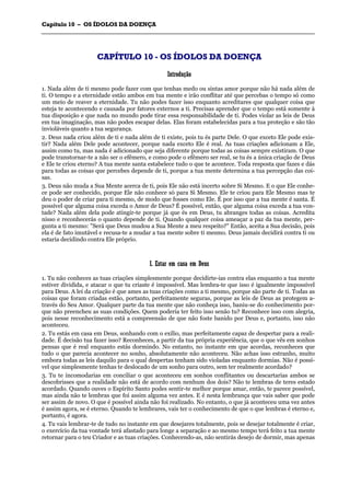 CCaappííttuulloo 1100 –– OOSS ÍÍDDOOLLOOSS DDAA DDOOEENNÇÇAA
_______________________________________________________________________________________________________________________________________________________________________________________________________________________________________________________________________________________
CCAAPPÍÍTTUULLOO 1100 -- OOSS ÍÍDDOOLLOOSS DDAA DDOOEENNÇÇAA
IInnttrroodduuççããoo
1. Nada além de ti mesmo pode fazer com que tenhas medo ou sintas amor porque não há nada além de
ti. O tempo e a eternidade estão ambos em tua mente e irão conflitar até que percebas o tempo só como
um meio de reaver a eternidade. Tu não podes fazer isso enquanto acreditares que qualquer coisa que
esteja te acontecendo e causada por fatores externos a ti. Precisas aprender que o tempo está somente à
tua disposição e que nada no mundo pode tirar essa responsabilidade de ti. Podes violar as leis de Deus
em tua imaginação, mas não podes escapar delas. Elas foram estabelecidas para a tua proteção e são tão
invioláveis quanto a tua segurança.
2. Deus nada criou além de ti e nada além de ti existe, pois tu és parte Dele. O que exceto Ele pode exis-
tir? Nada além Dele pode acontecer, porque nada exceto Ele é real. As tuas criações adicionam a Ele,
assim como tu, mas nada é adicionado que seja diferente porque todas as coisas sempre existiram. O que
pode transtornar-te a não ser o efêmero, e como pode o efêmero ser real, se tu és a única criação de Deus
e Ele te criou eterno? A tua mente santa estabelece tudo o que te acontece. Toda resposta que fazes e dás
para todas as coisas que percebes depende de ti, porque a tua mente determina a tua percepção das coi-
sas.
3. Deus não muda a Sua Mente acerca de ti, pois Ele não está incerto sobre Si Mesmo. E o que Ele conhe-
ce pode ser conhecido, porque Ele não conhece só para Si Mesmo. Ele te criou para Ele Mesmo mas te
deu o poder de criar para ti mesmo, de modo que fosses como Ele. É por isso que a tua mente é santa. É
possível que alguma coisa exceda o Amor de Deus? É possível, então, que alguma coisa exceda a tua von-
tade? Nada além dela pode atingir-te porque já que és em Deus, tu abranges todas as coisas. Acredita
nisso e reconhecerás o quanto depende de ti. Quando qualquer coisa ameaçar a paz da tua mente, per-
gunta a ti mesmo: "Será que Deus mudou a Sua Mente a meu respeito?" Então, aceita a Sua decisão, pois
ela é de fato imutável e recusa-te a mudar a tua mente sobre ti mesmo. Deus jamais decidirá contra ti ou
estaria decidindo contra Ele próprio.
II.. EEssttaarr eemm ccaassaa eemm DDeeuuss
1. Tu não conheces as tuas criações simplesmente porque decidirte-ias contra elas enquanto a tua mente
estiver dividida, e atacar o que tu criaste é impossível. Mas lembra-te que isso é igualmente impossível
para Deus. A lei da criação é que ames as tuas criações como a ti mesmo, porque são parte de ti. Todas as
coisas que foram criadas estão, portanto, perfeitamente seguras, porque as leis de Deus as protegem a-
través do Seu Amor. Qualquer parte da tua mente que não conheça isso, baniu-se do conhecimento por-
que não preencheu as suas condições. Quem poderia ter feito isso senão tu? Reconhece isso com alegria,
pois nesse reconhecimento está a compreensão de que não foste banido por Deus e, portanto, isso não
aconteceu.
2. Tu estás em casa em Deus, sonhando com o exílio, mas perfeitamente capaz de despertar para a reali-
dade. É decisão tua fazer isso? Reconheces, a partir da tua própria experiência, que o que vês em sonhos
pensas que é real enquanto estás dormindo. No entanto, no instante em que acordas, reconheces que
tudo o que parecia acontecer no sonho, absolutamente não aconteceu. Não achas isso estranho, muito
embora todas as leis daquilo para o qual despertas tenham sido violadas enquanto dormias. Não é possí-
vel que simplesmente tenhas te deslocado de um sonho para outro, sem ter realmente acordado?
3. Tu te incomodarias em conciliar o que aconteceu em sonhos conflitantes ou descartarias ambos se
descobrisses que a realidade não está de acordo com nenhum dos dois? Não te lembras de teres estado
acordado. Quando ouves o Espírito Santo podes sentir-te melhor porque amar, então, te parece possível,
mas ainda não te lembras que foi assim alguma vez antes. E é nesta lembrança que vais saber que pode
ser assim de novo. O que é possível ainda não foi realizado. No entanto, o que já aconteceu uma vez antes
é assim agora, se é eterno. Quando te lembrares, vais ter o conhecimento de que o que lembras é eterno e,
portanto, é agora.
4. Tu vais lembrar-te de tudo no instante em que desejares totalmente, pois se desejar totalmente é criar,
o exercício da tua vontade terá afastado para longe a separação e ao mesmo tempo terá feito a tua mente
retornar para o teu Criador e as tuas criações. Conhecendo-as, não sentirás desejo de dormir, mas apenas
 