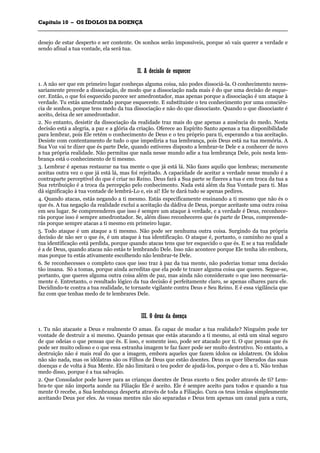 CCaappííttuulloo 1100 –– OOSS ÍÍDDOOLLOOSS DDAA DDOOEENNÇÇAA
_______________________________________________________________________________________________________________________________________________________________________________________________________________________________________________________________________________________
desejo de estar desperto e ser contente. Os sonhos serão impossíveis, porque só vais querer a verdade e
sendo afinal a tua vontade, ela será tua.
IIII.. AA ddeecciissããoo ddee eessqquueecceerr
1. A não ser que em primeiro lugar conheças alguma coisa, não podes dissociá-la. O conhecimento neces-
sariamente precede a dissociação, de modo que a dissociação nada mais é do que uma decisão de esque-
cer. Então, o que foi esquecido parece ser amedrontador, mas apenas porque a dissociação é um ataque à
verdade. Tu estás amedrontado porque esqueceste. E substituiste o teu conhecimento por uma consciên-
cia de sonhos, porque tens medo da tua dissociação e não do que dissociaste. Quando o que dissociaste é
aceito, deixa de ser amedrontador.
2. No entanto, desistir da dissociação da realidade traz mais do que apenas a ausência do medo. Nesta
decisão está a alegria, a paz e a glória da criação. Oferece ao Espírito Santo apenas a tua disponibilidade
para lembrar, pois Ele retém o conhecimento de Deus e o teu próprio para ti, esperando a tua aceitação.
Desiste com contentamento de tudo o que impediria a tua lembrança, pois Deus está na tua memória. A
Sua Voz vai te dizer que és parte Dele, quando estiveres disposto a lembrar-te Dele e a conhecer de novo
a tua própria realidade. Não permitas que nada nesse mundo adie a tua lembrança Dele, pois nesta lem-
brança está o conhecimento de ti mesmo.
3. Lembrar é apenas restaurar na tua mente o que já está lá. Não fazes aquilo que lembras; meramente
aceitas outra vez o que já está lá, mas foi rejeitado. A capacidade de aceitar a verdade nesse mundo é a
contraparte perceptível do que é criar no Reino. Deus fará a Sua parte se fizeres a tua e em troca da tua a
Sua retribuição é a troca da percepção pelo conhecimento. Nada está além da Sua Vontade para ti. Mas
dá significação à tua vontade de lembrá-Lo e, eis aí! Ele te dará tudo se apenas pedires.
4. Quando atacas, estás negando a ti mesmo. Estás especificamente ensinando a ti mesmo que não és o
que és. A tua negação da realidade exclui a aceitação da dádiva de Deus, porque aceitaste uma outra coisa
em seu lugar. Se compreenderes que isso é sempre um ataque à verdade, e a verdade é Deus, reconhece-
rás porque isso é sempre amedrontador. Se, além disso reconheceres que és parte de Deus, compreende-
rás porque sempre atacas a ti mesmo em primeiro lugar.
5. Todo ataque é um ataque a ti mesmo. Não pode ser nenhuma outra coisa. Surgindo da tua própria
decisão de não ser o que és, é um ataque à tua identificação. O ataque é, portanto, o caminho no qual a
tua identificação está perdida, porque quando atacas tens que ter esquecido o que és. E se a tua realidade
é a de Deus, quando atacas não estás te lembrando Dele. Isso não acontece porque Ele tenha ido embora,
mas porque tu estás ativamente escolhendo não lembrar-te Dele.
6. Se reconhecesses o completo caos que isso traz à paz da tua mente, não poderias tomar uma decisão
tão insana. Só a tomas, porque ainda acreditas que ela pode te trazer alguma coisa que queres. Segue-se,
portanto, que queres alguma outra coisa além de paz, mas ainda não consideraste o que isso necessaria-
mente é. Entretanto, o resultado lógico da tua decisão é perfeitamente claro, se apenas olhares para ele.
Decidindo-te contra a tua realidade, te tornaste vigilante contra Deus e Seu Reino. E é essa vigilância que
faz com que tenhas medo de te lembrares Dele.
IIIIII.. OO ddeeuuss ddaa ddooeennççaa
1. Tu não atacaste a Deus e realmente O amas. És capaz de mudar a tua realidade? Ninguém pode ter
vontade de destruir a si mesmo. Quando pensas que estás atacando a ti mesmo, aí está um sinal seguro
de que odeias o que pensas que és. E isso, e somente isso, pode ser atacado por ti. O que pensas que és
pode ser muito odioso e o que essa estranha imagem te faz fazer pode ser muito destrutivo. No entanto, a
destruição não é mais real do que a imagem, embora aqueles que fazem ídolos os idolatrem. Os ídolos
não são nada, mas os idólatras são os Filhos de Deus que estão doentes. Deus os quer liberados das suas
doenças e de volta à Sua Mente. Ele não limitará o teu poder de ajudá-los, porque o deu a ti. Não tenhas
medo disso, porque é a tua salvação.
2. Que Consolador pode haver para as crianças doentes de Deus exceto o Seu poder através de ti? Lem-
bra-te que não importa aonde na Filiação Ele é aceito. Ele é sempre aceito para todos e quando a tua
mente O recebe, a Sua lembrança desperta através de toda a Filiação. Cura os teus irmãos simplesmente
aceitando Deus por eles. As vossas mentes não são separadas e Deus tem apenas um canal para a cura,
 