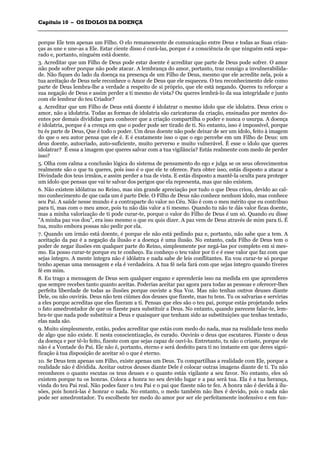 CCaappííttuulloo 1100 –– OOSS ÍÍDDOOLLOOSS DDAA DDOOEENNÇÇAA
_______________________________________________________________________________________________________________________________________________________________________________________________________________________________________________________________________________________
porque Ele tem apenas um Filho. O elo remanescente de comunicação entre Deus e todas as Suas crian-
ças as une e une-as a Ele. Estar ciente disso é curá-las, porque é a consciência de que ninguém está sepa-
rado e, portanto, ninguém está doente.
3. Acreditar que um Filho de Deus pode estar doente é acreditar que parte de Deus pode sofrer. O amor
não pode sofrer porque não pode atacar. A lembrança do amor, portanto, traz consigo a invulnerabilida-
de. Não fiques do lado da doença na presença de um Filho de Deus, mesmo que ele acredite nela, pois a
tua aceitação de Deus nele reconhece o Amor de Deus que ele esqueceu. O teu reconhecimento dele como
parte de Deus lembra-lhe a verdade a respeito de si próprio, que ele está negando. Queres tu reforçar a
sua negação de Deus e assim perder a ti mesmo de vista? Ou queres lembrá-lo da sua integridade e junto
com ele lembrar do teu Criador?
4. Acreditar que um Filho de Deus está doente é idolatrar o mesmo ídolo que ele idolatra. Deus criou o
amor, não a idolatria. Todas as formas de idolatria são caricaturas da criação, ensinadas por mentes do-
entes por demais divididas para conhecer que a criação compartilha o poder e nunca o usurpa. A doença
é idolatria, porque é a crença em que o poder pode ser tirado de ti. No entanto, isso é impossível, porque
tu és parte de Deus, Que é todo o poder. Um deus doente não pode deixar de ser um ídolo, feito à imagem
do que o seu autor pensa que ele é. E é exatamente isso o que o ego percebe em um Filho de Deus: um
deus doente, autocriado, auto-suficiente, muito perverso e muito vulnerável. É esse o ídolo que queres
idolatrar? É essa a imagem que queres salvar com a tua vigilância? Estás realmente com medo de perder
isso?
5. Olha com calma a conclusão lógica do sistema de pensamento do ego e julga se os seus oferecimentos
realmente são o que tu queres, pois isso é o que ele te oferece. Para obter isso, estás disposto a atacar a
Divindade dos teus irmãos, e assim perder a tua de vista. E estás disposto a mantê-la oculta para proteger
um ídolo que pensas que vai te salvar dos perigos que ela representa, mas que não existem.
6. Não existem idólatras no Reino, mas sim grande apreciação por tudo o que Deus criou, devido ao cal-
mo conhecimento de que cada um é parte Dele. O Filho de Deus não conhece nenhum ídolo, mas conhece
seu Pai. A saúde nesse mundo é a contraparte do valor no Céu. Não é com o meu mérito que eu contribuo
para ti, mas com o meu amor, pois tu não dás valor a ti mesmo. Quando tu não te dás valor ficas doente,
mas a minha valorização de ti pode curar-te, porque o valor do Filho de Deus é um só. Quando eu disse
"A minha paz vos dou", era isso mesmo o que eu quis dizer. A paz vem de Deus através de mim para ti. É
tua, muito embora possas não pedir por ela.
7. Quando um irmão está doente, é porque ele não está pedindo paz e, portanto, não sabe que a tem. A
aceitação da paz é a negação da ilusão e a doença é uma ilusão. No entanto, cada Filho de Deus tem o
poder de negar ilusões em qualquer parte do Reino, simplesmente por negá-las por completo em si mes-
mo. Eu posso curar-te porque eu te conheço. Eu conheço o teu valor por ti e é esse valor que faz com que
sejas íntegro. A mente íntegra não é idólatra e nada sabe de leis conflitantes. Eu vou curar-te só porque
tenho apenas uma mensagem e ela é verdadeira. A tua fé nela fará com que sejas íntegro quando tiveres
fé em mim.
8. Eu trago a mensagem de Deus sem qualquer engano e aprenderás isso na medida em que aprenderes
que sempre recebes tanto quanto aceitas. Poderias aceitar paz agora para todas as pessoas e oferecer-lhes
perfeita liberdade de todas as ilusões porque ouviste a Sua Voz. Mas não tenhas outros deuses diante
Dele, ou não ouvirás. Deus não tem ciúmes dos deuses que fizeste, mas tu tens. Tu os salvarias e servirias
a eles porque acreditas que eles fizeram a ti. Pensas que eles são o teu pai, porque estás projetando neles
o fato amedrontador de que os fizeste para substituir a Deus. No entanto, quando parecem falar-te, lem-
bra-te que nada pode substituir a Deus e quaisquer que tenham sido as substituições que tenhas tentado,
elas nada são.
9. Muito simplesmente, então, podes acreditar que estás com medo do nada, mas na realidade tens medo
de algo que não existe. E nesta conscientização, és curado. Ouvirás o deus que escutares. Fizeste o deus
da doença e por tê-lo feito, fizeste com que sejas capaz de ouví-lo. Entretanto, tu não o criaste, porque ele
não é a Vontade do Pai. Ele não é, portanto, eterno e será desfeito para ti no instante em que deres signi-
ficação à tua disposição de aceitar só o que é eterno.
10. Se Deus tem apenas um Filho, existe apenas um Deus. Tu compartilhas a realidade com Ele, porque a
realidade não é dividida. Aceitar outros deuses diante Dele é colocar outras imagens diante de ti. Tu não
reconheces o quanto escutas os teus deuses e o quanto estás vigilante a seu favor. No entanto, eles só
existem porque tu os honras. Coloca a honra no seu devido lugar e a paz será tua. Ela é a tua herança,
vinda do teu Pai real. Não podes fazer o teu Pai e o pai que fizeste não te fez. A honra não é devida à ilu-
sões, pois honrá-las é honrar o nada. No entanto, o medo também não lhes é devido, pois o nada não
pode ser amedrontador. Tu escolheste ter medo do amor por ser ele perfeitamente inofensivo e em fun-
 