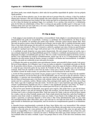 CCaappííttuulloo 1100 –– OOSS ÍÍDDOOLLOOSS DDAA DDOOEENNÇÇAA
_______________________________________________________________________________________________________________________________________________________________________________________________________________________________________________________________________________________
ção desse medo, tens estado disposto a abrir mão da tua perfeita capacidade de ajudar e da tua própria
Ajuda perfeita.
11. Só no altar de Deus acharás a paz. E esse altar está em ti porque Deus lá o colocou. A Sua Voz ainda te
chama para retornar e Ele será ouvido quando não mais colocares outros deuses diante Dele. Podes de-
sistir do deus da doença por teus irmãos; de fato, terias que fazê-lo se desistisses dele para ti mesmo. Pois
se vês o deus da doença em qualquer lugar, tu o aceitaste. E se o aceitas, irás curvar-te e o idolatrarás,
pois ele foi feito em substituição a Deus. Ele é a crença em que podes escolher qual é o deus que é real.
Embora esteja claro que isso nada tem a ver com a realidade, é igualmente claro que tem tudo a ver com
a realidade conforme tu a percebes.
IIVV.. OO ffiimm ddaa ddooeennççaa
1. Toda mágica é uma tentativa de reconciliar o irreconciliável. Toda religião é o reconhecimento de que o
irreconciliável não pode ser reconciliado. A doença e a perfeição são irreconciliáveis. Se Deus te criou
perfeito, tu és perfeito. Se acreditas que podes estar doente, colocaste outros deuses diante Dele. Deus
não está em guerra contra o deus da doença que tu fizeste, mas tu estás. Ele é o símbolo da decisão contra
Deus e tens medo dele porque ele não pode ser reconciliado com a Vontade de Deus. Se o atacas, tu farás
com que ele seja real para ti. Mas se te recusares a adorá-lo, qualquer que seja a forma na qual ele possa
te aparecer e qualquer que seja o lugar onde pensas que o vês, ele desaparecerá no nada do qual foi feito.
2. A realidade só pode despertar em uma mente desanuviada. Ela está sempre lá para ser aceita, mas a
sua aceitação depende da tua disponibilidade para tê-la. Conhecer a realidade necessariamente envolve a
disposição de julgar a irrealidade pelo que ela é. Não ver o nada é meramente julgá-lo de forma correta e
devido à tua capacidade de avaliá-lo verdadeiramente, deixar que ele se vá. O conhecimento não pode
despertar em uma mente cheia de ilusões, porque a verdade e as ilusões são irreconciliáveis. A verdade é
íntegra e não pode ser conhecida só por uma parte da mente.
3. A Filiação não pode ser percebida como parcialmente doente, pois percebê-la desse modo é não perce-
bê-la de forma alguma. Se a Filiação é una, é una em todos os aspectos. A unicidade não pode ser dividi-
da. Se percebes outros deuses, a tua mente está dividida e não serás capaz de limitar a divisão porque ela
é o sinal de que removeste parte da tua mente da Vontade de Deus. Isso significa que ela está fora de
controle. Estar fora de controle é estar fora da razão e nesse caso a mente, de fato, vem a ser irracional.
Ao definir a mente de modo errado, tu a percebes como se ela funcionasse de modo errado.
4. As leis de Deus manterão a tua mente em paz, porque a paz é a Sua Vontade e as Suas leis são estabele-
cidas para mantê-la. As leis de Deus são as leis da liberdade, mas as tuas são as leis do cativeiro. Como a
liberdade e o cativeiro são irreconciliáveis, suas leis não podem ser compreendidas conjuntamente. As
leis de Deus só funcionam para o teu bem e não existem outras leis além das Suas. Tudo o mais é mera-
mente sem lei e, portanto, caótico. Mesmo assim, Deus protegeu tudo aquilo que Ele criou com as Suas
leis. Tudo o que não é regido por elas não existe. "As leis do caos" é uma expressão que nada significa. A
criação é perfeitamente regulada por leis e o caótico é sem significado porque é sem Deus. Tu "deste" a
tua paz aos deuses que fizeste, mas eles não existem para tirá-la de ti e não podes dá-la a eles.
5. Não és livre para desistir da liberdade, mas apenas para negá-la. Não podes fazer o que não foi inten-
ção de Deus, porque o que não foi intenção de Deus não acontece. Os teus deuses não trazem o caos; tu
os dotas com o caos e o aceitas da parte deles. Tudo isso nunca foi. Nada, a não ser as leis de Deus, jamais
foi, e nada, a não ser a Sua Vontade, jamais será. Foste criado através das Suas leis e pela Sua Vontade e a
maneira como foste criado te estabeleceu como um criador. O que fizeste é tão indigno de ti que dificil-
mente o quererias, se estivesses disposto a vê-lo como é. Não verias absolutamente nada. E a tua visão
iria automaticamente olhar além disso, para o que está em ti e em tudo em torno de ti. A realidade não
pode invadir os obstáculos que interpuseste, mas irá envolver-te completamente quando tu os abandona-
res.
6. Quando tiveres experimentado a proteção de Deus, fazer ídolos virá a ser inconcebível. Não existem
imagens estranhas na Mente de Deus e o que não está na Sua Mente não pode estar na tua, porque a tua
mente e a Sua são uma só e essa pertence a Ele. E tua porque pertence a Ele, uma vez que para Deus,
possuir é compartilhar. E se é assim para Ele, é assim para ti. As Suas definições são as Suas leis, pois
através delas Ele estabeleceu o universo tal como é. Nenhum deus falso que tentes interpor entre tu e a
tua realidade afeta em nada a verdade. A paz é tua porque Deus te criou. E Ele não criou nenhuma outra
coisa.
 
