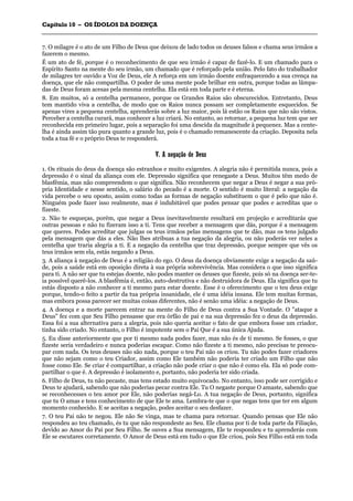 CCaappííttuulloo 1100 –– OOSS ÍÍDDOOLLOOSS DDAA DDOOEENNÇÇAA
_______________________________________________________________________________________________________________________________________________________________________________________________________________________________________________________________________________________
7. O milagre é o ato de um Filho de Deus que deixou de lado todos os deuses falsos e chama seus irmãos a
fazerem o mesmo.
É um ato de fé, porque é o reconhecimento de que seu irmão é capaz de fazê-lo. E um chamado para o
Espírito Santo na mente do seu irmão, um chamado que é reforçado pela união. Pelo fato do trabalhador
de milagres ter ouvido a Voz de Deus, ele A reforça em um irmão doente enfraquecendo a sua crença na
doença, que ele não compartilha. O poder de uma mente pode brilhar em outra, porque todas as lâmpa-
das de Deus foram acesas pela mesma centelha. Ela está em toda parte e é eterna.
8. Em muitos, só a centelha permanece, porque os Grandes Raios são obscurecidos. Entretanto, Deus
tem mantido viva a centelha, de modo que os Raios nunca possam ser completamente esquecidos. Se
apenas vires a pequena centelha, aprenderás sobre a luz maior, pois lá estão os Raios que não são vistos.
Perceber a centelha curará, mas conhecer a luz criará. No entanto, ao retornar, a pequena luz tem que ser
reconhecida em primeiro lugar, pois a separação foi uma descida da magnitude à pequenez. Mas a cente-
lha é ainda assim tão pura quanto a grande luz, pois é o chamado remanescente da criação. Deposita nela
toda a tua fé e o próprio Deus te responderá.
VV.. AA nneeggaaççããoo ddee DDeeuuss
1. Os rituais do deus da doença são estranhos e muito exigentes. A alegria não é permitida nunca, pois a
depressão é o sinal da aliança com ele. Depressão significa que renegaste a Deus. Muitos têm medo de
blasfêmia, mas não compreendem o que significa. Não reconhecem que negar a Deus é negar a sua pró-
pria Identidade e nesse sentido, o salário do pecado é a morte. O sentido é muito literal: a negação da
vida percebe o seu oposto, assim como todas as formas de negação substituem o que é pelo que não é.
Ninguém pode fazer isso realmente, mas é indubitável que podes pensar que podes e acreditas que o
fizeste.
2. Não te esqueças, porém, que negar a Deus inevitavelmente resultará em projeção e acreditarás que
outras pessoas e não tu fizeram isso a ti. Tens que receber a mensagem que dás, porque é a mensagem
que queres. Podes acreditar que julgas os teus irmãos pelas mensagens que te dão, mas os tens julgado
pela mensagem que dás a eles. Não lhes atribuas a tua negação da alegria, ou não poderás ver neles a
centelha que traria alegria a ti. E a negação da centelha que traz depressão, porque sempre que vês os
teus irmãos sem ela, estás negando a Deus.
3. A aliança à negação de Deus é a religião do ego. O deus da doença obviamente exige a negação da saú-
de, pois a saúde está em oposição direta à sua própria sobrevivência. Mas considera o que isso significa
para ti. A não ser que tu estejas doente, não podes manter os deuses que fizeste, pois só na doença ser-te-
ia possível querê-los. A blasfêmia é, então, auto-destrutiva e não destruidora de Deus. Ela significa que tu
estás disposto a não conhecer a ti mesmo para estar doente. Esse é o oferecimento que o teu deus exige
porque, tendo-o feito a partir da tua própria insanidade, ele é uma idéia insana. Ele tem muitas formas,
mas embora possa parecer ser muitas coisas diferentes, não é senão uma idéia: a negação de Deus.
4. A doença e a morte parecem entrar na mente do Filho de Deus contra a Sua Vontade. O "ataque a
Deus" fez com que Seu Filho pensasse que era órfão de pai e na sua depressão fez o deus da depressão.
Essa foi a sua alternativa para a alegria, pois não queria aceitar o fato de que embora fosse um criador,
tinha sido criado. No entanto, o Filho é impotente sem o Pai Que é a sua única Ajuda.
5. Eu disse anteriormente que por ti mesmo nada podes fazer, mas não és de ti mesmo. Se fosses, o que
fizeste seria verdadeiro e nunca poderias escapar. Como não fizeste a ti mesmo, não precisas te preocu-
par com nada. Os teus deuses não são nada, porque o teu Pai não os criou. Tu não podes fazer criadores
que não sejam como o teu Criador, assim como Ele também não poderia ter criado um Filho que não
fosse como Ele. Se criar é compartilhar, a criação não pode criar o que não é como ela. Ela só pode com-
partilhar o que é. A depressão é isolamento e, portanto, não poderia ter sido criada.
6. Filho de Deus, tu não pecaste, mas tens estado muito equivocado. No entanto, isso pode ser corrigido e
Deus te ajudará, sabendo que não poderias pecar contra Ele. Tu O negaste porque O amaste, sabendo que
se reconhecesses o teu amor por Ele, não poderias negá-Lo. A tua negação de Deus, portanto, significa
que tu O amas e tens conhecimento de que Ele te ama. Lembra-te que o que negas tens que ter em algum
momento conhecido. E se aceitas a negação, podes aceitar o seu desfazer.
7. O teu Pai não te negou. Ele não Se vinga, mas te chama para retornar. Quando pensas que Ele não
respondeu ao teu chamado, és tu que não respondeste ao Seu. Ele chama por ti de toda parte da Filiação,
devido ao Amor do Pai por Seu Filho. Se ouves a Sua mensagem, Ele te respondeu e tu aprenderás com
Ele se escutares corretamente. O Amor de Deus está em tudo o que Ele criou, pois Seu Filho está em toda
 
