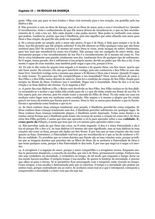 CCaappííttuulloo 1100 –– OOSS ÍÍDDOOLLOOSS DDAA DDOOEENNÇÇAA
_______________________________________________________________________________________________________________________________________________________________________________________________________________________________________________________________________________________
parte. Olha com paz para os teus irmãos e Deus virá correndo para o teu coração, em gratidão pela tua
dádiva a Ele.
8. Não procures a cura no deus da doença, mas só no Deus do amor, pois a cura é reconhecê-Lo. Quando
O reconheceres, terás o conhecimento de que Ele nunca deixou de reconhecer-te, e que no Seu reconhe-
cimento de ti, está o teu ser. Não estás doente e não podes morrer. Mas podes te confundir com coisas
que podem. Lembra-te, porém, que isso é blasfêmia, pois isso significa que estás olhando sem amor para
Deus e Sua criação, da qual Ele não pode ser separado.
9. Só o eterno pode ser amado, pois o amor não morre. O que é de Deus, é Dele para sempre e tu és de
Deus. Iria Ele permitir que Ele próprio sofresse? E iria Ele oferecer ao Filho qualquer coisa que não fosse
aceitável para Ele? Se aceitares a ti mesmo tal como Deus te criou, serás incapaz de sofrer. Entretanto,
para isso tens que reconhecê-Lo como teu Criador. Não porque vais ser castigado de outro modo, mas
meramente porque o teu reconhecimento do teu Pai é o reconhecimento de ti mesmo tal como és. Teu
Pai te criou totalmente sem pecado, totalmente sem dor, totalmente livre de qualquer tipo de sofrimento.
Se O negas, trazes pecado, dor e sofrimento à tua própria mente, devido ao poder que Ele deu a ela. A tua
mente é capaz de criar mundos, mas também pode negar o que cria, porque é livre.
1O. Tu não te dás conta do quanto tens negado a ti mesmo e do quanto Deus, em Seu Amor, queria que
não fosse assim. No entanto, Ele não quer interferir contigo, pois não conheceria o Seu Filho se esse não
fosse livre. Interferir contigo seria o mesmo que atacar a Si Mesmo e Deus não é insano. Quando O negas,
tu estás insano. Tu quererias que Ele compartilhasse a tua insanidade? Deus nunca deixará de amar o
Seu Filho e o Seu Filho nunca deixará de amá-Lo. Essa foi a condição da criação do Seu Filho, fixada para
sempre na Mente de Deus. Conhecer isso é sanidade. Negar isso é insanidade. Deus Se deu a ti na tua
criação e as Suas dádivas são eternas. Tu te negarias a Ele?
11. A partir das tuas dádivas a Ele, o Reino será devolvido ao Seu Filho. Seu Filho excluiu-se da Sua dádi-
va recusando-se a aceitar o que tinha sido criado para ele e o que ele tinha criado em Nome de seu Pai. O
Céu espera pelo seu retorno, pois foi criado como a morada do Filho de Deus. Tu não estás em casa em
nenhum outro lugar nem em nenhuma outra condição. Não negues a ti mesmo a alegria que foi criada
para ti em troca da miséria que fizeste para ti mesmo. Deus te deu os meios para desfazer o que tu fizeste.
Escuta e aprenderás como lembrar o que tu és.
12. Se Deus conhece Suas crianças totalmente sem pecado, é blasfêmia percebê-las como culpadas. Se
Deus conhece Suas crianças totalmente sem dor, é blasfêmia perceber sofrimento em qualquer lugar. Se
Deus conhece Suas crianças totalmente alegres, é blasfêmia sentir depressão. Todas essas ilusões e as
muitas outras formas que a blasfêmia pode tomar são recusas de aceitar a criação tal como ela é. Se Deus
criou Seu Filho perfeito, é assim que tens que aprender a vê-lo para aprender sobre a sua realidade. E,
como parte da Filiação, é assim que tens que ver a ti mesmo para aprender sobre a tua.
13. Não percebas nada do que Deus não criou, ou O estás negando. A Sua é a única Paternidade e ela é
tua só porque Ele a deu a ti. As tuas dádivas à ti mesmo são sem significado, mas as tuas dádivas às tuas
criações são como as Suas, porque são dadas em Seu Nome. É por isso que as tuas criações são tão reais
quanto as Suas. Entretanto, a Paternidade real tem que ser reconhecida se é que se há de conhecer o Fi-
lho na realidade. Tu acreditas que as coisas doentes que fizeste são as tuas criações reais, porque acredi-
tas que as imagens doentes que percebes são os filhos de Deus. Só se aceitares a Paternidade de Deus é
que terás qualquer coisa, porque a Sua Paternidade te deu tudo. É por isso que negá-Lo é negar a ti mes-
mo.
14. A arrogância é a negação do amor, porque o amor compartilha e a arrogância recusa. Enquanto am-
bos te parecerem desejáveis, o conceito de escolha, que não é de Deus, permanecerá contigo. Embora isso
não seja verdadeiro na eternidade, é verdadeiro no tempo, de tal modo que enquanto o tempo durar na
tua mente haverá escolhas. O próprio tempo é tua escolha. Se queres te lembrar da eternidade, é preciso
que olhes só para o eterno. Se te permitires ficar preocupado com o temporal, estás vivendo no tempo.
Como sempre, a tua escolha é determinada pelo que tu valorizas. O tempo e a eternidade não podem ser
ambos reais, porque contradizem um ao outro. Se aceitares como real só o que é intemporal, começarás a
compreender a eternidade e a fazer com que ela seja tua.
 