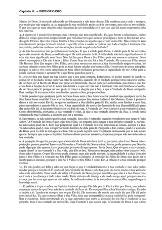 CCaappííttuulloo 1111 –– DDEEUUSS OOUU OO EEGGOO
_______________________________________________________________________________________________________________________________________________________________________________________________________________________________________________________________________________________
Mente de Deus. A extensão não pode ser bloqueada e não tem vácuos. Ela continua para todo o sempre,
por mais que seja negada. A tua negação da sua realidade pode pará-la no tempo, mas não na eternidade.
É por isso que as tuas criações não cessaram de ser estendidas e é por isso que há tanto esperando pelo
teu retorno.
4. A espera só é possível no tempo, mas o tempo não tem significado. Tu, que fizeste o adiamento, podes
deixar o tempo para trás simplesmente por reconheceres que nem os princípios e nem os fins foram cria-
dos pelo Eterno, Que não traçou limites à Sua criação ou àqueles que criam como Ele. Não conheces isso
simplesmente porque tentaste limitar o que Ele criou e assim acreditas que toda criação é limitada. Co-
mo, então, poderias conhecer as tuas criações, tendo negado a infinidade?
5. As leis do universo não permitem contradições. O que é válido para Deus, é válido para ti. Se acreditas
que estás ausente de Deus, acreditarás que Ele está ausente de ti. A infinidade não tem significado sem ti
e tu não tens significado sem Deus. Não há fim para Deus e Seu Filho, pois nós somos o universo. Deus
não é incompleto e Ele não é sem o filho. Como ficar só não foi a Sua Vontade, Ele criou um Filho como
Ele Mesmo. Não Lhe negue o Seu Filho, pois a tua recusa em aceitar a Sua Paternidade negou-te a tua. Vê
as Suas criações como Seu Filho, pois as tuas foram criadas em honra a Ele. O universo do amor não pára
porque tu não o vês, nem tampouco os teus olhos fechados perderam a capacidade de ver. Olha para a
glória da Sua criação e aprenderás o que Deus guardou para ti.
6. Deus te deu um lugar na Sua Mente que é teu para sempre. Entretanto, só podes mantê-lo dando-o,
como ele te foi dado. Como poderias estar lá sozinho, quando ele te foi dado porque Deus não teve vonta-
de de ficar só? A Mente de Deus não pode ser diminuída. Ela só pode ser aumentada, pois tudo o que Ele
criou tem a função de criar. O amor não limita e o que ele cria não é limitado. Dar sem limites é a Vonta-
de de Deus para ti, porque só isso pode te trazer a alegria que é Sua, e que é Vontade de Deus comparti-
lhar contigo. O teu amor é tão sem limites quanto o Seu, porque é o Seu.
7. Seria possível que qualquer parte de Deus fosse sem o Seu Amor e seria possível que qualquer parte do
Seu Amor fosse contida? Deus é a tua herança, porque Sua única dádiva é Ele Mesmo. Como é possível
dares a não ser como Ele dá, se queres conhecer a Sua dádiva para ti? Dá, então, sem limites e sem fim,
para aprenderes o quanto Ele te deu. A tua capacidade de aceita-Lo depende da tua disponibilidade para
dar como Ele dá. A tua paternidade e o teu Pai são um. A Vontade de Deus é criar e a tua vontade é a Sua.
Como decorrência, portanto, a tua vontade é criar, já que a tua vontade decorre da Sua. E sendo uma
extensão da Sua Vontade, a tua tem que ser a mesma.
8. Entretanto, tu não sabes qual é a tua vontade. Isso não é estranho quando reconheces que negar é "não
saber." A Vontade de Deus é que sejas Seu Filho. Ao negares isso, negas a tua própria vontade e, portan-
to, não sabes qual ela é. Tens que perguntar qual é a Vontade de Deus em todas as coisas, porque é a tua.
Tu não sabes qual é, mas o Espírito Santo lembra-Se dela para ti. Pergunta a Ele, então, qual é a Vontade
de Deus para ti e Ele te dirá qual é a tua. Não se pode repetir com freqüência demasiada que tu não sabes
qual é. Sempre que o que o Espírito Santo te disser parecer coercivo, é apenas porque não reconheceste a
tua vontade.
9. A projeção do ego faz parecer que a Vontade de Deus está fora de ti e, portanto, não é tua. Nessa inter-
pretação, parece possível haver conflito entre a Vontade de Deus e a tua. Assim, pode parecer que Deus te
pede algo que não queres dar e, portanto, priva-te do que queres. Seria Deus, Que só quer a tua vontade,
capaz disso? A tua vontade é a Sua vida, que Ele te deu. Mesmo no tempo, não podes viver à parte Dele.
Sono não é morte. O que Ele criou pode dormir, mas não pode morrer. A imortalidade é a Sua Vontade
para o Seu Filho e a vontade do Seu Filho para si próprio. A vontade do Filho de Deus não pode ser a
morte para si mesmo, porque o seu Pai é Vida e o Seu Filho é como Ele. A criação é a tua vontade porque
é a Sua.
10. Tu não podes ser feliz a não ser que faças o que é verdadeiramente a tua vontade e isso não podes
mudar porque é imutável. É imutável pela Vontade de Deus e pela tua, pois de outro modo a Sua Vontade
não seria estendida. Tens medo de saber a Vontade de Deus porque acreditas que não é a tua. Essa cren-
ça é toda a tua doença e todo o teu medo. Todo sintoma de doença e de medo surge aqui, porque essa é a
crença que faz com que queiras não saber. Acreditando nisso, tu te escondes na escuridão, negando que a
luz esteja em ti.
11. É pedido a ti que confies no Espírito Santo só porque Ele fala por ti. Ele é a Voz por Deus, mas não te
esqueças nunca de que Deus não teve vontade de ficar só. Ele compartilha a Sua Vontade contigo, Ele não
a impõe a ti. Lembra-te sempre que o que Ele dá, Ele conserva, de modo que nada do que Ele dá pode
contradizê-Lo. Tu, que compartilhas a Sua Vida, tens que compartilhá-la para conhecê-la, pois comparti-
lhar é conhecer. Bem-aventurado és tu que aprendes que ouvir a Vontade do teu Pai é conhecer a tua
própria. Pois é tua vontade ser como Ele, Cuja Vontade é que assim seja. A Vontade de Deus é que o Seu
 