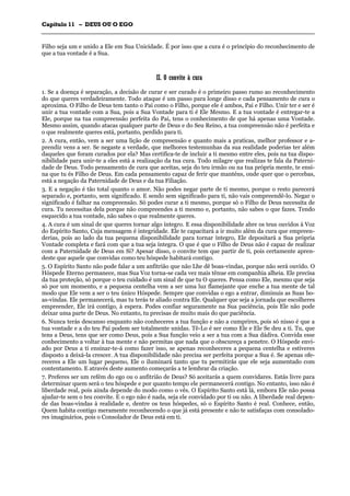 CCaappííttuulloo 1111 –– DDEEUUSS OOUU OO EEGGOO
_______________________________________________________________________________________________________________________________________________________________________________________________________________________________________________________________________________________
Filho seja um e unido a Ele em Sua Unicidade. É por isso que a cura é o princípio do reconhecimento de
que a tua vontade é a Sua.
IIII.. OO ccoonnvviittee àà ccuurraa
1. Se a doença é separação, a decisão de curar e ser curado é o primeiro passo rumo ao reconhecimento
do que queres verdadeiramente. Todo ataque é um passo para longe disso e cada pensamento de cura o
aproxima. O Filho de Deus tem tanto o Pai como o Filho, porque ele é ambos, Pai e Filho. Unir ter e ser é
unir a tua vontade com a Sua, pois a Sua Vontade para ti é Ele Mesmo. E a tua vontade é entregar-te a
Ele, porque na tua compreensão perfeita do Pai, tens o conhecimento de que há apenas uma Vontade.
Mesmo assim, quando atacas qualquer parte de Deus e do Seu Reino, a tua compreensão não é perfeita e
o que realmente queres está, portanto, perdido para ti.
2. A cura, então, vem a ser uma lição de compreensão e quanto mais a praticas, melhor professor e a-
prendiz vens a ser. Se negaste a verdade, que melhores testemunhas da sua realidade poderias ter além
daqueles que foram curados por ela? Mas certifica-te de incluir a ti mesmo entre eles, pois na tua dispo-
nibilidade para unir-te a eles está a realização da tua cura. Todo milagre que realizas te fala da Paterni-
dade de Deus. Todo pensamento de cura que aceitas, seja do teu irmão ou na tua própria mente, te ensi-
na que tu és Filho de Deus. Em cada pensamento capaz de ferir que manténs, onde quer que o percebas,
está a negação da Paternidade de Deus e da tua Filiação.
3. E a negação é tão total quanto o amor. Não podes negar parte de ti mesmo, porque o resto parecerá
separado e, portanto, sem significado. E sendo sem significado para ti, não vais compreendê-lo. Negar o
significado é falhar na compreensão. Só podes curar a ti mesmo, porque só o Filho de Deus necessita de
cura. Tu necessitas dela porque não compreendes a ti mesmo e, portanto, não sabes o que fazes. Tendo
esquecido a tua vontade, não sabes o que realmente queres.
4. A cura é um sinal de que queres tornar algo íntegro. E essa disponibilidade abre os teus ouvidos à Voz
do Espírito Santo, Cuja mensagem é integridade. Ele te capacitará a ir muito além da cura que empreen-
derias, pois ao lado da tua pequena disponibilidade para tornar íntegro, Ele depositará a Sua própria
Vontade completa e fará com que a tua seja íntegra. O que é que o Filho de Deus não é capaz de realizar
com a Paternidade de Deus em Si? Apesar disso, o convite tem que partir de ti, pois certamente apren-
deste que aquele que convidas como teu hóspede habitará contigo.
5. O Espírito Santo não pode falar a um anfitrião que não Lhe dê boas-vindas, porque não será ouvido. O
Hóspede Eterno permanece, mas Sua Voz torna-se cada vez mais tênue em companhia alheia. Ele precisa
da tua proteção, só porque o teu cuidado é um sinal de que tu O queres. Pensa como Ele, mesmo que seja
só por um momento, e a pequena centelha vem a ser uma luz flamejante que enche a tua mente de tal
modo que Ele vem a ser o teu único Hóspede. Sempre que convidas o ego a entrar, diminuis as Suas bo-
as-vindas. Ele permanecerá, mas tu terás te aliado contra Ele. Qualquer que seja a jornada que escolheres
empreender, Ele irá contigo, à espera. Podes confiar seguramente na Sua paciência, pois Ele não pode
deixar uma parte de Deus. No entanto, tu precisas de muito mais do que paciência.
6. Nunca terás descanso enquanto não conheceres a tua função e não a cumprires, pois só nisso é que a
tua vontade e a do teu Pai podem ser totalmente unidas. Tê-Lo é ser como Ele e Ele Se deu a ti. Tu, que
tens a Deus, tens que ser como Deus, pois a Sua função veio a ser a tua com a Sua dádiva. Convida esse
conhecimento a voltar à tua mente e não permitas que nada que o obscureça a penetre. O Hóspede envi-
ado por Deus a ti ensinar-te-á como fazer isso, se apenas reconheceres a pequena centelha e estiveres
disposto a deixá-la crescer. A tua disponibilidade não precisa ser perfeita porque a Sua é. Se apenas ofe-
receres a Ele um lugar pequeno, Ele o iluminará tanto que tu permitirás que ele seja aumentado com
contentamento. E através deste aumento começarás a te lembrar da criação.
7. Preferes ser um refém do ego ou o anfitrião de Deus? Só aceitarás a quem convidares. Estás livre para
determinar quem será o teu hóspede e por quanto tempo ele permanecerá contigo. No entanto, isso não é
liberdade real, pois ainda depende do modo como o vês. O Espírito Santo está lá, embora Ele não possa
ajudar-te sem o teu convite. E o ego não é nada, seja ele convidado por ti ou não. A liberdade real depen-
de das boas-vindas à realidade e, dentre os teus hóspedes, só o Espírito Santo é real. Conhece, então,
Quem habita contigo meramente reconhecendo o que já está presente e não te satisfaças com consolado-
res imaginários, pois o Consolador de Deus está em ti.
 