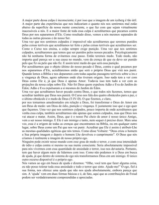A major parte dessa culpa é inconsciente; é por isso que a imagem de um iceberg é tão útil.
A major parte das experiências que nos indicariam o quanto nós nos sentirmos mal estão
abaixo da superfície da nossa mente consciente, o que faz com que sejam virtualmente
inacessíveis a nós. E a maior fonte de toda essa culpa é acreditarmos que pecamos contra
Deus por nos separarmos d’Ele. Como resultado disso, vemos a nós mesmos separados de
todas as outras pessoas e do nosso Ser.
Uma vez que nos sentimos culpados é impossível não acreditarmos que seremos punidos
pelas coisas terríveis que acreditamos ter feito e pelas coisas terríveis que acreditarmos ser.
Como o Curso nos ensina, a culpa sempre exige punição. Uma vez que nos sentimos
culpados, acreditaremos que temos que ser punidos pelos nossos pecados. Psicologicamente
não há nenhuma forma de evitarmos esse passo. Então teremos medo. Todo medo, não
importa qual pareça ser a sua causa no mundo, vem da crença de que eu devo ser punido
pelo que fiz ou pelo que não fiz. E assim terei medo do que será essa punição.
Por acreditarmos que o objeto último do nosso pecado é Deus, contra o qual pecamos por
nos separarmos d’Ele, acreditaremos então que será o próprio Deus que virá nos punir.
Quando lemos a Bíblia e nos deparamos com todas aquelas passagens terríveis sobre a ira e
a vingança de Deus, agora sabemos onde elas tiveram origem. Isso nada tem a ver com
Deus como Ele é, já que Deus é apenas Amor. Todavia isso tem tudo a ver com as
projeções da nossa culpa sobre Ele. Não foi Deus quem expulsou Adão e Eva do Jardim do
Éden; Adão e Eva expulsaram a si mesmos do Jardim do Éden.
Uma vez que acreditamos haver pecado contra Deus, o que todos nós fazemos, temos que
acreditar também que Deus nos punirá. O Curso nos fala dos quatro obstáculos para a paz, e
o último obstáculo é o medo de Deus (T-IV-D). O que fizemos, e claro,
por nos tornarmos amedrontados em relação a Deus, foi transformar o Deus do Amor em
um Deus de medo: um Deus de ódio, punição e vingança. E justamente isso que o ego quer
que façamos. Uma vez que nos sentimos culpados, pouco importa de onde acreditamos que
venha essa culpa, também acreditarmos não apenas que somos culpados, mas que Deus nos
vai atacar e matar. Assim, Deus, que é o nosso Pai cheio de amor é nosso único Amigo,
vem a ser nosso inimigo. E Ele é um inimigo e tanto, nem sequer é preciso dizer. Mais uma
vez, essa é a origem de todas as crenças que encontramos na Bíblia, ou em qualquer outro
lugar, sobre Deus como um Pai que nos vai punir. Acreditar que Ele é assim é atribuir-Lhe
as mesmas qualidades egóticas que nós temos. Como disse Voltaire: “Deus criou o homem
a Sua própria imagem e depois o homem Lhe devolveu o cumprimento”. O Deus que nós
criamos é realmente a imagem de nosso próprio ego.
Ninguém pode existir nesse mundo com esse grau de medo e terror, e com essa intensidade
de ódio e culpa contra si mesmo na sua mente consciente. Seria absolutamente impossível
para nós vivermos com essa quantidade de ansiedade e terror, isso nos devastaria. Portanto,
tem que haver algum meio de lidarmos com isso. Como não podemos ir a Deus em busca
de ajuda, já que dentro do sistema do ego nós transformamos Deus em um inimigo. O único
outro recurso disponível é o próprio ego.
Nós vamos ao ego em busca de ajuda e dizemos: “Olhe, você tem que fazer alguma coisa,
eu não posso tolerar toda essa ansiedade e todo o terror que sinto. Ajude-me!” O ego, fiel à
sua forma, nos oferece uma ajuda que não nos ajuda absolutamente, embora pareça que
sim. A ‘ajuda’ vem em duas formas básicas e é, de fato, aqui que as contribuições de Freud
podem ser verdadeiramente compreendidas e apreciadas.
 