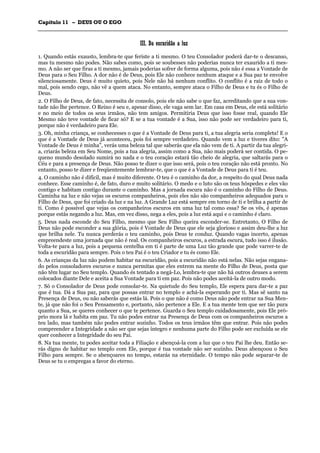 CCaappííttuulloo 1111 –– DDEEUUSS OOUU OO EEGGOO
_______________________________________________________________________________________________________________________________________________________________________________________________________________________________________________________________________________________
IIIIII.. DDaa eessccuurriiddããoo aa lluuzz
1. Quando estás exausto, lembra-te que feriste a ti mesmo. O teu Consolador poderá dar-te o descanso,
mas tu mesmo não podes. Não sabes como, pois se soubesses não poderias nunca ter exaurido a ti mes-
mo. A não ser que firas a ti mesmo, jamais poderias sofrer de forma alguma, pois não é essa a Vontade de
Deus para o Seu Filho. A dor não é de Deus, pois Ele não conhece nenhum ataque e a Sua paz te envolve
silenciosamente. Deus é muito quieto, pois Nele não há nenhum conflito. O conflito é a raiz de todo o
mal, pois sendo cego, não vê a quem ataca. No entanto, sempre ataca o Filho de Deus e tu és o Filho de
Deus.
2. O Filho de Deus, de fato, necessita de consolo, pois ele não sabe o que faz, acreditando que a sua von-
tade não lhe pertence. O Reino é seu e, apesar disso, ele vaga sem lar. Em casa em Deus, ele está solitário
e no meio de todos os seus irmãos, não tem amigos. Permitiria Deus que isso fosse real, quando Ele
Mesmo não teve vontade de ficar só? E se a tua vontade é a Sua, isso não pode ser verdadeiro para ti,
porque não é verdadeiro para Ele.
3. Oh, minha criança, se conhecesses o que é a Vontade de Deus para ti, a tua alegria seria completa! E o
que é a Vontade de Deus já aconteceu, pois foi sempre verdadeiro. Quando vem a luz e tiveres dito: "A
Vontade de Deus é minha", verás uma beleza tal que saberás que ela não vem de ti. A partir da tua alegri-
a, criarás beleza em Seu Nome, pois a tua alegria, assim como a Sua, não mais poderá ser contida. O pe-
queno mundo desolado sumirá no nada e o teu coração estará tão cheio de alegria, que saltarás para o
Céu e para a presença de Deus. Não posso te dizer o que isso será, pois o teu coração não está pronto. No
entanto, posso te dizer e freqüentemente lembrar-te, que o que é a Vontade de Deus para ti é teu.
4. O caminho não é difícil, mas é muito diferente. O teu é o caminho da dor, a respeito do qual Deus nada
conhece. Esse caminho é, de fato, duro e muito solitário. O medo e o luto são os teus hóspedes e eles vão
contigo e habitam contigo durante o caminho. Mas a jornada escura não é o caminho do Filho de Deus.
Caminha na luz e não vejas os escuros companheiros, pois eles não são companheiros adequados para o
Filho de Deus, que foi criado da luz e na luz. A Grande Luz está sempre em torno de ti e brilha a partir de
ti. Como é possível que vejas os companheiros escuros em uma luz tal como essa? Se os vês, é apenas
porque estás negando a luz. Mas, em vez disso, nega a eles, pois a luz está aqui e o caminho é claro.
5. Deus nada esconde do Seu Filho, mesmo que Seu Filho queira esconder-se. Entretanto, O Filho de
Deus não pode esconder a sua glória, pois é Vontade de Deus que ele seja glorioso e assim deu-lhe a luz
que brilha nele. Tu nunca perderás o teu caminho, pois Deus te conduz. Quando vagas incerto, apenas
empreendeste uma jornada que não é real. Os companheiros escuros, a estrada escura, tudo isso é ilusão.
Volta-te para a luz, pois a pequena centelha em ti é parte de uma Luz tão grande que pode varrer-te de
toda a escuridão para sempre. Pois o teu Pai é o teu Criador e tu és como Ele.
6. As crianças da luz não podem habitar na escuridão, pois a escuridão não está nelas. Não sejas engana-
do pelos consoladores escuros e nunca permitas que eles entrem na mente do Filho de Deus, posta que
não têm lugar no Seu templo. Quando és tentado a negá-Lo, lembra-te que não há outros deuses a serem
colocados diante Dele e aceita a Sua Vontade para ti em paz. Pois não podes aceitá-la de outro modo.
7. Só o Consolador de Deus pode consolar-te. Na quietude do Seu templo, Ele espera para dar-te a paz
que é tua. Dá a Sua paz, para que possas entrar no templo e achá-la esperando por ti. Mas sê santo na
Presença de Deus, ou não saberás que estás lá. Pois o que não é como Deus não pode entrar na Sua Men-
te, já que não foi o Seu Pensamento e, portanto, não pertence a Ele. E a tua mente tem que ser tão pura
quanto a Sua, se queres conhecer o que te pertence. Guarda o Seu templo cuidadosamente, pois Ele pró-
prio mora lá e habita em paz. Tu não podes entrar na Presença de Deus com os companheiros escuros a
teu lado, mas também não podes entrar sozinho. Todos os teus irmãos têm que entrar. Pois não podes
compreender a Integridade a não ser que sejas íntegro e nenhuma parte do Filho pode ser excluída se ele
quer conhecer a Integridade do seu Pai.
8. Na tua mente, tu podes aceitar toda a Filiação e abençoá-la com a luz que o teu Pai lhe deu. Então se-
rás digno de habitar no templo com Ele, porque é tua vontade não ser sozinho. Deus abençoou o Seu
Filho para sempre. Se o abençoares no tempo, estarás na eternidade. O tempo não pode separar-te de
Deus se tu o empregas a favor do eterno.
 