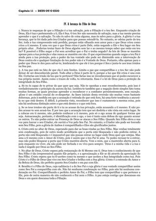 CCaappííttuulloo 1111 –– DDEEUUSS OOUU OO EEGGOO
_______________________________________________________________________________________________________________________________________________________________________________________________________________________________________________________________________________________
IIVV.. AA hheerraannççaa ddoo FFiillhhoo ddee DDeeuuss
1. Nunca te esqueças de que a Filiação é a tua salvação, pois a Filiação é o teu Ser. Enquanto criação de
Deus, Ela é tua e pertencendo a ti, Ela é Sua. O teu Ser não necessita de salvação, mas a tua mente precisa
aprender o que é a salvação. Tu não és salvo de coisa alguma, mas és salvo para a glória. A glória é a tua
herança, que te foi dada pelo teu Criador para que possas estendê-la. No entanto, se odeias parte do teu
Ser, toda a tua compreensão está perdida, porque estás olhando sem amor para o que Deus criou como
criou a ti mesmo. E uma vez que o que Deus criou é parte Dele, estás negando a Ele o Seu lugar em Seu
próprio altar. . Poderias tentar fazer de Deus alguém sem lar e ao mesmo tempo saber que estás em teu
lar? É possível o Filho negar o Pai sem acreditar que o Pai o tenha negado? As leis de Deus se mantêm
apenas para a tua proteção e elas nunca se mantêm em vão. O que experimentas quando negas a teu Pai é
ainda para a tua proteção, pois o poder da tua vontade não pode ser diminuído sem a intervenção de
Deus contra ele e qualquer limitação do teu poder não é a Vontade de Deus. Portanto, olha apenas para o
poder que Deus te deu para salvar-te, lembrando-te que ele é teu porque é Seu e junta-te aos teus irmãos
na Sua paz.
3. A tua paz está no fato de que ela é sem limites. Limita a paz que compartilhas e o teu Ser não pode
deixar de ser desconhecido parati. Todo altar a Deus é parte de ti, porque a luz que Ele criou é una com
Ele. Cortarias um irmão da luz que te pertence? Não farias isso se reconhecesses que só podes escurecer a
tua própria mente. Assim como o trazes de volta, tu retornarás. Essa é a lei de Deus para a proteção da
integridade do Seu Filho.
4. Só tu és capaz de te privar do que quer que seja. Não te oponhas a esse reconhecimento, pois isso é
verdadeiramente o principio da aurora da luz. Lembra-te também que a negação deste simples fato toma
muitas formas, as quais precisas aprender a reconhecer e a combater persistentemente, sem exceção.
4Esse é um estádio crucial do re-despertar. As fases iniciais dessa reversão são muitas vezes bastante
dolorosas, pois à medida em que a acusação é retirada do que está fora, há uma forte tendência a ancorá-
la no que está dentro. É difícil, à primeira vista, reconhecer que isso é exatamente a mesma coisa, pois
não há nenhuma distinção entre o que está dentro e o que está fora.
5. Se os teus irmãos são parte de ti e tu os acusas da tua privação, estás acusando a ti mesmo. E não po-
des acusar-te sem acusá-los. É por isso que a acusação tem que ser desfeita e não vista em outro lugar. Se
a colocas em ti mesmo, não poderás conhecer a ti mesmo, pois só o ego acusa de qualquer forma que
seja. Autoacusação, portanto, é identificação com o ego, e isso é tanto uma defesa do ego quanto acusar
os outros. Tu não podes entrar na Presença de Deus se atacas o Seu Filho. Quando Seu Filho eleva a sua
voz para louvar o seu Criador, ele ouvirá a Voz pelo Seu Pai. No entanto, o Criador não pode ser louvado
sem Seu Filho, pois a glória de Ambos é compartilhada e Eles são glorificados juntos.
6. Cristo está no altar de Deus, esperando para dar as boas-vindas ao Seu Filho. Mas venhas totalmente
sem condenação, pois de outro modo acreditarás que a porta está bloqueada e não poderás entrar. A
porta não está bloqueada e é impossível que não possas entrar no lugar onde Deus quer que estejas. Mas
ama a ti mesmo com o Amor de Cristo, pois é assim que o teu Pai te ama. Tu podes recusar-te a entrar,
mas não podes bloquear a porta que Cristo mantém aberta. Vem a mim, que a mantenho aberta para ti,
pois enquanto eu viver, ela não pode ser fechada e eu vivo para sempre. 'Deus é a minha vida e a tua e
nada é negado por Deus ao Seu Filho.
7. No altar de Deus, Cristo espera pela restauração de Si Mesmo em ti. Deus tem o conhecimento de que
Seu Filho é tão irrepreensível quanto Ele próprio, e a aproximação a Ele se dá através da apreciação do
Seu Filho. Cristo espera que tu O aceites como tu mesmo e que aceites a Sua Integridade como tua. Pois
Cristo é o Filho de Deus Que vive em Seu Criador e brilha com a Sua glória. Cristo é a extensão do Amor e
da Beleza de Deus, tão perfeito quanto Seu Criador e em paz com Ele.
8. Bendito é o Filho de Deus, cuja radiância é a do Seu Pai e cuja glória é sua vontade compartilhar assim
como Seu Pai a compartilha com ele. Não há nenhuma condenação no Filho, pois não há nenhuma con-
denação no Pai. Compartilhando o perfeito Amor do Pai, o Filho tem que compartilhar o que pertence a
Ele, pois de outra maneira ele não conhecerá o Pai nem o Filho. A paz esteja contigo que descansas em
Deus e em quem descansa toda a Filiação.
 