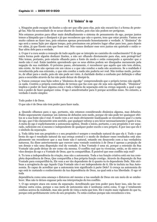 CCaappííttuulloo 1111 –– DDEEUUSS OOUU OO EEGGOO
_______________________________________________________________________________________________________________________________________________________________________________________________________________________________________________________________________________________
VV.. AA ""ddiinnââmmiiccaa"" ddoo eeggoo
1. Ninguém pode escapar de ilusões a não ser que olhe para elas, pois não encará-las é a forma de prote-
gê-las. Não há necessidade de se acuar diante de ilusões, pois elas não podem ser perigosas.
Nós estamos prontos para olhar mais detalhadamente o sistema de pensamento do ego, porque juntos
temos a lâmpada que o dissipará e já que reconheces que não o queres, tens que estar pronto. Vamos ser
muito calmos ao fazer isso, pois estamos apenas procurando honestamente a verdade. A "dinâmica" do
ego será a nossa lição por algum tempo, pois precisamos em primeiro lugar olhar para isso, para depois
ver além, já que fizeste com que fosse real. Nós vamos desfazer esse erro juntos em quietude e então o-
lhar além dele para a verdade.
2. O que é a cura senão a remoção de tudo aquilo que se interpõe no caminho do conhecimento? E de que
outra forma pode alguém desfazer ilusões, a não ser olhando diretamente para elas, sem protegê-las?
Não temas, portanto, pois estarás olhando para a fonte do medo e estás começando a aprender que o
medo não é real. Estás também aprendendo que os seus efeitos podem ser dissipados meramente pela
negação da sua realidade. O próximo passo, obviamente, é reconhecer que aquilo que não tem efeitos,
não existe. As leis não operam em um vácuo e o que não conduz a nada não aconteceu. Se a realidade é
reconhecida pela sua extensão, o que não conduz a nada não poderia ser real. Não tenhas medo, portan-
to, de olhar para o medo, pois ele não pode ser visto. A claridade desfaz a confusão por definição e olhar
para a escuridão através da luz não pode deixar de dissipá-la.
3. Vamos começar essa lição sobre a "dinâmica do ego" compreendendo que o próprio termo não signifi-
ca nada. Contém a própria contradição de termos que faz com que ele seja sem significado. "Dinâmica"
implica o poder de fazer alguma coisa e toda a falácia da separação está na crença segundo a qual o ego
tem o poder de fazer qualquer coisa. O ego é amedrontador para ti porque acreditas nisso. No entanto, a
verdade é muito simples:
Todo poder é de Deus.
O que não é de Deus não tem poder para fazer nada.
4. Quando olhamos para o ego, portanto, não estamos considerando dinâmica alguma, mas delusões.
Podes seguramente examinar um sistema de delusões sem medo, porque ele não pode ter quaisquer efei-
tos se a sua fonte não é real. O medo vem a ser mais obviamente inadequado se reconheces qual é a meta
do ego, que é tão claramente sem sentido, que qualquer esforço a seu favor necessariamente é gasto à toa.
A meta do ego é explicitamente a autonomia egótica. Desde o início, portanto, o seu propósito é ser sepa-
rado, suficiente em si mesmo e independente de qualquer poder exceto o seu próprio. É por isso que ele é
o símbolo da separação.
5. Toda idéia tem um propósito e o seu propósito é sempre o resultado natural do que ela é. Tudo o que
brota do ego é resultado natural da sua crença central e o modo de desfazer esses resultados está sim-
plesmente em reconhecer que a sua fonte não é natural, estando em desacordo com a tua verdadeira
natureza. Eu disse anteriormente que exercer uma vontade contrária à de Deus é apenas a projeção de
um desejo e não uma disposição real da vontade. A Sua Vontade é uma só, porque a extensão da Sua
Vontade não pode deixar de ser como ela mesma. O conflito real que tu vivencias, então, se dá entre os
vãos desejos do ego e a Vontade de Deus, que tu compartilhas. É possível que esse conflito seja real?
6. Tu tens a independência da criação, mas não a autonomia. Toda a tua função criativa está em tua com-
pleta dependência de Deus, Que compartilha a Sua própria função contigo. Através da disposição da Sua
Vontade para compartilhá-la, Ele vem a ser tão dependente de ti quanto tu és dependente Dele. Não atri-
buas a arrogância do ego Aquele Cuja Vontade não é ser independente de ti. Ele te incluiu na Sua Auto-
nomia. És capaz de acreditar que a autonomia tem significado à parte Dele? A crença na autonomia do
ego está te custando o conhecimento da tua dependência de Deus, na qual está a tua liberdade. O ego vê
toda
dependência como uma ameaça e distorceu até mesmo a tua saudade de Deus em um meio de se estabe-
lecer. Mas não te deixes enganar pela sua interpretação do teu conflito.
7. O ego sempre ataca em nome da separação. Acreditando que tem poder para fazer isso, não faz ne-
nhuma outra coisa, porque a sua meta de autonomia não é nenhuma outra coisa. O ego é totalmente
confuso acerca da realidade, mas não perde de vista a meta que tem. Ele é muito mais vigilante do que tu,
porque está perfeitamente certo do seu propósito. Tu estás confuso porque não reconheces o teu.
 