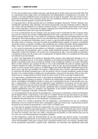 CCaappííttuulloo 1111 –– DDEEUUSS OOUU OO EEGGOO
_______________________________________________________________________________________________________________________________________________________________________________________________________________________________________________________________________________________
8. Tens que reconhecer que a última coisa que o ego deseja que tu te dês conta é que tens medo dele. Pois
se o ego pudesse fazer surgir medo, isso diminuiria a tua independência e enfraqueceria o teu poder. No
entanto, a sua única justificativa para a tua aliança é que ele pode te dar poder. Sem essa crença tu não o
escutarias em absoluto. Como é possível, então, que a sua existência continue se reconheces que, ao acei-
tá-lo, estás te fazendo pequeno e te privando do poder?
9. O ego pode fazer e, de fato, permite que tu te consideres arrogante, descrente, "frívolo", distante, emo-
cionalmente superficial, rude, alienado e até mesmo desesperado, mas não realmente medroso. Minimi-
zar o medo, mas não desfazê-lo, é o esforço constante do ego e é, na verdade, uma técnica na qual ele de
fato é muito engenhoso. Como pode ele pregar a separação sem mantê-la através do medo, e tu o escuta-
rias se reconhecesses que é isso o que ele está fazendo?
10. O teu reconhecimento de que qualquer coisa que pareça estar te separando de Deus é apenas medo,
seja qual for a forma que assuma e independentemente de como o ego queira que tu o vivencies, é por-
tanto a ameaça básica do ego. O seu sonho de autonomia é balançado em seus fundamentos com essa
consciência. Pois embora possas conviver com uma idéia falsa de independência, não vais aceitar o custo
do medo se o reconheceres. Entretanto, esse é o custo e o ego não pode minimizá-lo. Se não vês o amor,
não estás vendo a ti mesmo e tens que ter medo da irrealidade porque negaste a ti mesmo. Acreditando
que tiveste sucesso ao agredir a verdade, estás acreditando que o ataque tem poder. Muito simplesmente,
então, vieste a ter medo de ti mesmo. E ninguém quer achar aquilo que acredita que iria destruí-lo.
11. Se a meta de autonomia do ego pudesse ser realizada, o propósito de Deus poderia ser derrotado e
isso é impossível. Só aprendendo o que é o medo, podes finalmente aprender a distinguir o possível do
impossível e o falso do verdadeiro. De acordo com o ensinamento do ego, a sua meta pode ser realizada e
o propósito de Deus não. De acordo com o ensinamento do Espírito Santo, só o propósito de Deus pode
ser realizado e já está realizado.
12. Deus é tão dependente de ti quanto tu dependes Dele, porque a Sua Autonomia abrange a tua e é,
portanto, incompleta sem ela. Tu só podes estabelecer a tua autonomia identificando-te com Ele e cum-
prindo a tua função assim como ela existe na verdade. O ego acredita que realizar a sua meta é felicidade.
Mas te é dado conhecer que a função de Deus é a tua e que a felicidade não pode ser achada à parte da
Vontade conjunta de ambos. Reconhece apenas que a meta do ego, que tens perseguido tão diligente-
mente, te trouxe apenas medo e passa a ser difícil afirmar que medo é felicidade. Sustentado pelo medo,
isso é o que o ego quer que acredites. No entanto, o Filho de Deus não é insano e não pode acreditar nis-
so. Deixa que ele apenas reconheça isso e não irá aceitá-lo. Pois só o insano escolheria o medo em lugar
do amor e só o insano poderia acreditar que se pode ganhar o amor através do ataque. Mas os sãos reco-
nhecem que só o ataque poderia produzir medo, do qual o Amor de Deus os protege completamente.
13. O ego analisa, o Espírito Santo aceita. A apreciação da integridade vem somente através da aceitação,
pois analisar significa quebrar ou separar. A tentativa de compreender a totalidade quebrando-a é clara-
mente a abordagem contraditória à todas as coisas, que é característica do ego. O ego acredita que o po-
der, a compreensão e a verdade estão na separação e para estabelecer essa crença, ele tem que atacar.
Sem a consciência de que essa crença não pode ser estabelecida e com a convicção de que a separação é a
salvação, o ego ataca tudo aquilo que percebe, quebrando tudo em pequenas partes desconectadas sem
relações significativas entre si e, portanto, sem significado. O ego sempre substituirá o significado pelo
caos, pois se a separação é salvação, a harmonia é ameaça.
14. As interpretações do ego das leis da percepção são, e tem que ser, exatamente o oposto da interpreta-
ção do Espírito Santo. O ego focaliza o erro e não vê a verdade. Ele faz com que todo equívoco que perce-
be seja real e, com o raciocínio circular que lhe é característico, conclui que devido ao equívoco a verdade
consistente não pode deixar de ser sem significado. O próximo passo,
então, é obvio. Se a verdade consistente não tem significado, a inconsistência tem que ser verdadeira.
Mantendo o erro em mente de forma clara e protegendo aquilo que tornou real, o ego procede ao próxi-
mo passo de seu sistema de pensamento: o erro é real e a verdade é erro.
15. O ego não faz qualquer tentativa de compreender isso e isso é claramente incompreensível, mas, de
fato, faz todas as tentativas para demonstrá-lo e o faz constantemente. Analisando para atacar o signifi-
cado, o ego tem sucesso em não vê-lo, ficando com uma série de percepções fragmentadas, que ele unifi-
ca a favor de si mesmo. Isso vem a ser, então, o universo que ele percebe. E é esse universo que, por sua
vez, vem a ser a sua demonstração da sua própria realidade.
16. Não subestimes o apelo das demonstrações do ego para aqueles que querem escutar. A percepção
seletiva escolhe cuidadosamente as suas testemunhas e as suas testemunhas são consistentes. O processo
a favor da insanidade é forte para o insano. Pois o raciocínio termina com o seu começo e nenhum siste-
ma de pensamento transcende a própria fonte. Entretanto, um raciocínio sem significado nada pode
 