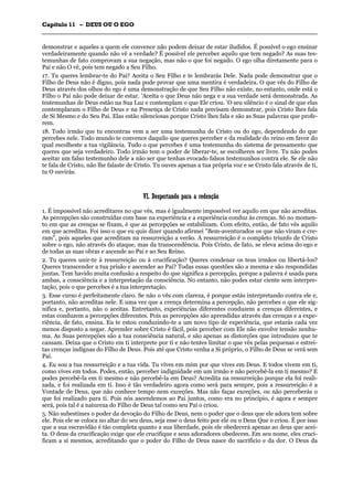 CCaappííttuulloo 1111 –– DDEEUUSS OOUU OO EEGGOO
_______________________________________________________________________________________________________________________________________________________________________________________________________________________________________________________________________________________
demonstrar e aqueles a quem ele convence não podem deixar de estar iludidos. É possível o ego ensinar
verdadeiramente quando não vê a verdade? É possível ele perceber aquilo que tem negado? As suas tes-
temunhas de fato comprovam a sua negação, mas não o que foi negado. O ego olha diretamente para o
Pai e não O vê, pois tem negado a Seu Filho.
17. Tu queres lembrar-te do Pai? Aceita o Seu Filho e te lembrarás Dele. Nada pode demonstrar que o
Filho de Deus não é digno, pois nada pode provar que uma mentira é verdadeira. O que vês do Filho de
Deus através dos olhos do ego é uma demonstração de que Seu Filho não existe, no entanto, onde está o
Filho o Pai não pode deixar de estar. 'Aceita o que Deus não nega e a sua verdade será demonstrada. As
testemunhas de Deus estão na Sua Luz e contemplam o que Ele criou. 'O seu silêncio é o sinal de que elas
contemplaram o Filho de Deus e na Presença de Cristo nada precisam demonstrar, pois Cristo lhes fala
de Si Mesmo e do Seu Pai. Elas estão silenciosas porque Cristo lhes fala e são as Suas palavras que profe-
rem.
18. Todo irmão que tu encontras vem a ser uma testemunha de Cristo ou do ego, dependendo do que
percebes nele. Todo mundo te convence daquilo que queres perceber e da realidade do reino em favor do
qual escolheste a tua vigilância. Tudo o que percebes é uma testemunha do sistema de pensamento que
queres que seja verdadeiro. Todo irmão tem o poder de liberar-te, se escolheres ser livre. Tu não podes
aceitar um falso testemunho dele a não ser que tenhas evocado falsos testemunhos contra ele. Se ele não
te fala de Cristo, não lhe falaste de Cristo. Tu ouves apenas a tua própria voz e se Cristo fala através de ti,
tu O ouvirás.
VVII.. DDeessppeerrttaannddoo ppaarraa aa rreeddeennççããoo
1. É impossível não acreditares no que vês, mas é igualmente impossível ver aquilo em que não acreditas.
As percepções são construídas com base na experiência e a experiência conduz às crenças. Só no momen-
to em que as crenças se fixam, é que as percepções se estabilizam. Com efeito, então, de fato vês aquilo
em que acreditas. Foi isso o que eu quis dizer quando afirmei "Bem-aventurados os que não viram e cre-
ram", pois aqueles que acreditam na ressurreição a verão. A ressurreição é o completo triunfo de Cristo
sobre o ego, não através do ataque, mas da transcendência. Pois Cristo, de fato, se eleva acima do ego e
de todas as suas obras e ascende ao Pai e ao Seu Reino.
2. Tu queres unir-te à ressurreição ou à crucificação? Queres condenar os teus irmãos ou libertá-los?
Queres transcender a tua prisão e ascender ao Pai? Todas essas questões são a mesma e são respondidas
juntas. Tem havido muita confusão a respeito do que significa a percepção, porque a palavra é usada para
ambas, a consciência e a interpretação da consciência. No entanto, não podes estar ciente sem interpre-
tação, pois o que percebes é a tua interpretação.
3. Esse curso é perfeitamente claro. Se não o vês com clareza, é porque estás interpretando contra ele e,
portanto, não acreditas nele. E uma vez que a crença determina a percepção, não percebes o que ele sig-
nifica e, portanto, não o aceitas. Entretanto, experiências diferentes conduzem a crenças diferentes, e
estas conduzem a percepções diferentes. Pois as percepções são aprendidas através das crenças e a expe-
riência, de fato, ensina. Eu te estou conduzindo-te a um novo tipo de experiência, que estarás cada vez
menos disposto a negar. Aprender sobre Cristo é fácil, pois perceber com Ele não envolve tensão nenhu-
ma. As Suas percepções são a tua consciência natural, e são apenas as distorções que introduzes que te
cansam. Deixa que o Cristo em ti interprete por ti e não tentes limitar o que vês pelas pequenas e estrei-
tas crenças indignas do Filho de Deus. Pois até que Cristo venha a Si próprio, o Filho de Deus se verá sem
Pai.
4. Eu sou a tua ressurreição e a tua vida. Tu vives em mim por que vives em Deus. E todos vivem em ti,
como vives em todos. Podes, então, perceber indignidade em um irmão e não percebê-la em ti mesmo? E
podes percebê-la em ti mesmo e não percebê-la em Deus? Acredita na ressurreição porque ela foi reali-
zada, e foi realizada em ti. Isso é tão verdadeiro agora como será para sempre, pois a ressurreição é a
Vontade de Deus, que não conhece tempo nem exceções. Mas não faças exceções, ou não perceberás o
que foi realizado para ti. Pois nós ascendemos ao Pai juntos, como era no princípio, é agora e sempre
será, pois tal é a natureza do Filho de Deus tal como seu Pai o criou.
5. Não subestimes o poder da devoção do Filho de Deus, nem o poder que o deus que ele adora tem sobre
ele. Pois ele se coloca no altar do seu deus, seja esse o deus feito por ele ou o Deus Que o criou. É por isso
que a sua escravidão é tão completa quanto a sua liberdade, pois ele obedecerá apenas ao deus que acei-
ta. O deus da crucificação exige que ele crucifique e seus adoradores obedecem. Em seu nome, eles cruci-
ficam a si mesmos, acreditando que o poder do Filho de Deus nasce do sacrifício e da dor. O Deus da
 
