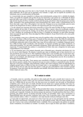 CCaappííttuulloo 1111 –– DDEEUUSS OOUU OO EEGGOO
_______________________________________________________________________________________________________________________________________________________________________________________________________________________________________________________________________________________
ressurreição nada exige, pois tirar não é a Sua Vontade. Ele não requer obediência, pois obediência im-
plica submissão. Ele só quer que tu aprendas a tua vontade e a sigas, não no espírito do sacrifício e da
submissão, mas no contentamento da liberdade.
6. A ressurreição tem que compelir-te à aliança com contentamento, porque ela é o símbolo da alegria.
Todo o seu poder de compelir está no fato de que ela representa o que queres ser. A liberdade de deixar
para trás tudo o que te fere, te humilha e te amedronta, não pode ser imposta a ti, mas pode te ser ofere-
cida através da graça de Deus. E podes aceitá-la pela Sua graça, pois Deus é cheio de graças para com Seu
Filho, aceitando-o sem questionamentos como propriamente Seu. Quem, então, é propriamente teu? O
Pai te deu tudo o que é Seu e Ele próprio é teu com eles. Protege-os na sua ressurreição, pois de outro
modo tu não despertarás em Deus, rodeado com segurança pelo que é teu para sempre.
7. Tu não acharás paz enquanto não tiveres removido os cravos das mãos do Filho de Deus e arrancado o
último espinho da sua testa. O Amor de Deus cerca Seu Filho, a quem o deus da crucificação condena.
Não ensines que eu morri em vão. Ensina, em vez disso, que eu não morri, demonstrando que eu vivo em
ti. Pois o desfazer da crucificação do Filho de Deus é o trabalho da redenção, no qual todos desempe-
nham um papel de igual valor. Deus não julga Seu Filho inculpável. Já que Deus Se deu a ele, como pode-
ria ser diferente?
8. Tu te pregaste a uma cruz e colocaste uma coroa de espinhos sobre a tua própria cabeça. No entanto,
não podes crucificar o Filho de Deus, pois a Vontade de Deus não pode morrer. Seu Filho foi redimido da
sua própria crucificação e não podes entregar à morte aquele a quem Deus deu vida eterna. O sonho da
crucificação ainda pesa sobre os teus olhos, mas o que vês em sonhos não é a realidade. Enquanto perce-
bes o Filho de Deus sendo crucificado, estás dormindo. E enquanto acreditas que podes crucificá-lo, só
estás tendo pesadelos. Tu, que estás começando a despertar, ainda estás ciente de sonhos e ainda não os
esqueceste. O esquecimento dos sonhos e a consciência de Cristo vêm com o despertar de outros para
compartilharem a tua redenção.
9. Tu vais despertar para o teu próprio chamado, pois o Chamado para o despertar está dentro de ti. Se
eu vivo em ti, estás desperto. No entanto, é preciso que vejas os trabalhos que eu faço através de ti, ou
não perceberás que eu os fiz em ti. Não estabeleças limites para o que acreditas que eu possa fazer atra-
vés de ti, ou não aceitarás o que eu posso fazer para ti. No entanto, isso já está feito e a não ser que dês
tudo o que já recebeste, não saberás que o teu redentor vive e que despertaste com ele. Só se reconhece a
Redenção compartilhando-a.
10. O Filho de Deus está salvo. Traze apenas essa consciência à Filiação e terás uma parte na redenção
tão valorosa quanto a minha. Pois a tua parte tem que ser como a minha se a aprendes de mim. Se acre-
ditas que a tua parte é limitada, estás limitando a minha. Não existe nenhuma ordem de dificuldades em
milagres porque todos os Filhos de Deus são de igual valor e a sua igualdade é a sua unicidade. Todo o
poder de Deus está em cada uma das Suas partes e nada que seja contraditório à Sua Vontade é grande
ou pequeno. O que não existe não tem tamanho nem medida. Para Deus todas as coisas são possíveis. E a
Cristo é dado ser como o Pai.
VVIIII.. AA ccoonnddiiççããoo ddaa rreeaalliiddaaddee
1. O mundo, como tu o percebes, não pode ter sido criado pelo Pai, pois o mundo não é como tu o vês.
Deus criou apenas o eterno e tudo o que vês é perecível. Portanto, tem que haver um outro mundo que tu
não vês. A Bíblia fala de um novo Céu e de uma nova terra, no entanto, isso não pode ser literalmente
verdadeiro, pois o eterno não é re-criado. Perceber de um modo novo e apenas perceber mais uma vez,
implicando que antes, ou durante o intervalo, não estavas percebendo nada. O que é, então, o mundo que
aguarda a tua percepção, quando tu o vês?
2. Todo pensamento de amor que o Filho de Deus já tenha tido é eterno. Os pensamentos de amor que a
sua mente percebe nesse mundo são a única realidade do mundo. Ainda são percepções, porque ele ainda
acredita que é separado. Contudo, são eternos porque são amorosos. E sendo amorosos são como o Pai e,
portanto, não podem morrer. O mundo real pode, de fato, ser percebido. Tudo o que é necessário é a
disponibilidade para não perceber nenhuma outra coisa. Pois se percebes tanto o bem quanto o mal,
estás aceitando ambos, o falso e o verdadeiro e não estás fazendo nenhuma distinção entre eles.
3. O ego pode ver algum bem, mas nunca só o bem. É por isso que as suas percepções são tão variáveis.
Ele não rejeita inteiramente a bondade, pois isso tu não poderias aceitar. Mas ele sempre adiciona algo
que não é real ao real, assim confundindo ilusão e realidade. Pois as percepções não podem ser parcial-
mente verdadeiras. Se acreditas na verdade e na ilusão, não és capaz de dizer qual delas é verdadeira.
 