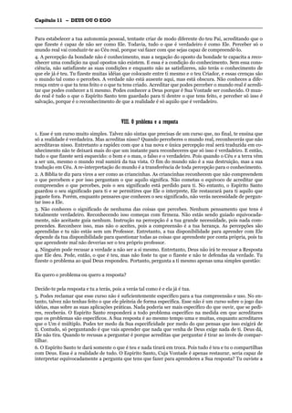 CCaappííttuulloo 1111 –– DDEEUUSS OOUU OO EEGGOO
_______________________________________________________________________________________________________________________________________________________________________________________________________________________________________________________________________________________
Para estabelecer a tua autonomia pessoal, tentaste criar de modo diferente do teu Pai, acreditando que o
que fizeste é capaz de não ser como Ele. Todavia, tudo o que é verdadeiro é como Ele. Perceber só o
mundo real vai conduzir-te ao Céu real, porque vai fazer com que sejas capaz de compreendê-lo.
4. A percepção da bondade não é conhecimento, mas a negação do oposto da bondade te capacita a reco-
nhecer uma condição na qual opostos não existem. E essa é a condição do conhecimento. Sem essa cons-
ciência, não satisfizeste as suas condições e enquanto não as satisfizeres, não terás o conhecimento de
que ele já é teu. Tu fizeste muitas idéias que colocaste entre ti mesmo e o teu Criador, e essas crenças são
o mundo tal como o percebes. A verdade não está ausente aqui, mas está obscura. Não conheces a dife-
rença entre o que tu tens feito e o que tu tens criado. Acreditar que podes perceber o mundo real é acredi-
tar que podes conhecer a ti mesmo. Podes conhecer a Deus porque é Sua Vontade ser conhecido. O mun-
do real é tudo o que o Espírito Santo tem guardado para ti dentre o que tens feito, e perceber só isso é
salvação, porque é o reconhecimento de que a realidade é só aquilo que é verdadeiro.
VVIIIIII.. OO pprroobblleemmaa ee aa rreessppoossttaa
1. Esse é um curso muito simples. Talvez não sintas que precisas de um curso que, no final, te ensina que
só a realidade é verdadeira. Mas acreditas nisso? Quando perceberes o mundo real, reconhecerás que não
acreditavas nisso. Entretanto a rapidez com que a tua nova e única percepção real será traduzida em co-
nhecimento não te deixará mais do que um instante para reconheceres que só isso é verdadeiro. E então,
tudo o que fizeste será esquecido: o bom e o mau, o falso e o verdadeiro. Pois quando o Céu e a terra vêm
a ser um, mesmo o mundo real sumirá da tua vista. O fim do mundo não é a sua destruição, mas a sua
tradução em Céu. A re-interpretação do mundo é a transferência de toda percepção para o conhecimento.
2. A Bíblia te diz para vires a ser como as criancinhas. As criancinhas reconhecem que não compreendem
o que percebem e por isso perguntam o que aquilo significa. Não cometas o equívoco de acreditar que
compreendes o que percebes, pois o seu significado está perdido para ti. No entanto, o Espírito Santo
guardou o seu significado para ti e se permitires que Ele o interprete, Ele restaurará para ti aquilo que
jogaste fora. Porém, enquanto pensares que conheces o seu significado, não verás necessidade de pergun-
tar isso a Ele.
3. Não conheces o significado de nenhuma das coisas que percebes. Nenhum pensamento que tens é
totalmente verdadeiro. Reconhecendo isso começas com firmeza. Não estás sendo guiado equivocada-
mente, não aceitaste guia nenhum. Instrução na percepção é a tua grande necessidade, pois nada com-
preendes. Reconhece isso, mas não o aceites, pois a compreensão é a tua herança. As percepções são
aprendidas e tu não estás sem um Professor. Entretanto, a tua disponibilidade para aprender com Ele
depende da tua disponibilidade para questionar todas as coisas que aprendeste por conta própria, pois tu
que aprendeste mal não deverias ser o teu próprio professor.
4. Ninguém pode recusar a verdade a não ser a si mesmo. Entretanto, Deus não irá te recusar a Resposta
que Ele deu. Pede, então, o que é teu, mas não foste tu que o fizeste e não te defendas da verdade. Tu
fizeste o problema ao qual Deus respondeu. Portanto, pergunta a ti mesmo apenas uma simples questão:
Eu quero o problema ou quero a resposta?
Decide-te pela resposta e tu a terás, pois a verás tal como é e ela já é tua.
5. Podes reclamar que esse curso não é suficientemente específico para a tua compreensão e uso. No en-
tanto, talvez não tenhas feito o que ele pleiteia de forma específica. Esse não é um curso sobre o jogo das
idéias, mas sobre as suas aplicações práticas. Nada poderia ser mais específico do que ouvir, que se pedi-
res, receberás. O Espírito Santo responderá a todo problema específico na medida em que acreditares
que os problemas são específicos. A Sua resposta é ao mesmo tempo uma e muitas, enquanto acreditares
que o Um é múltiplo. Podes ter medo da Sua especificidade por medo do que pensas que isso exigirá de
ti. Contudo, só perguntando é que vais aprender que nada que venha de Deus exige nada de ti. Deus dá,
Ele não tira. Quando te recusas a perguntar é porque acreditas que perguntar é tirar ao invés de compar-
tilhar.
6. O Espírito Santo te dará somente o que é teu e nada tirará em troca. Pois tudo é teu e tu o compartilhas
com Deus. Essa é a realidade de tudo. O Espírito Santo, Cuja Vontade é apenas restaurar, seria capaz de
interpretar equivocadamente a pergunta que tens que fazer para aprenderes a Sua resposta? Tu ouviste a
 