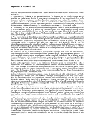 CCaappííttuulloo 1111 –– DDEEUUSS OOUU OO EEGGOO
_______________________________________________________________________________________________________________________________________________________________________________________________________________________________________________________________________________________
resposta, mas compreendeste mal a pergunta. Acreditas que pedir a orientação do Espírito Santo é pedir
a privação.
7. Pequena criança de Deus, tu não compreendes o teu Pai. Acreditas em um mundo que tira, porque
acreditas que podes ganhar tirando. E, com essa percepção, perdeste de vista o mundo real. Tens medo
do mundo conforme o vês, mas o mundo real continua sendo teu, basta pedires. Não o negues a ti mes-
mo, porque ele só pode libertar-te. Nada de Deus irá escravizar o Seu Filho, a quem Ele criou livre e cuja
liberdade é protegida pelo Que Ele é. Bem-aventurado és tu, que estás disposto a perguntar a verdade de
Deus sem medo, pois só assim é que podes aprender que a Sua resposta é a liberação do medo.
8. Linda criança de Deus, tu só estás pedindo o que eu te prometi. Acreditas que eu poderia enganar-te?
O Reino do Céu está dentro de ti. Acredita que a verdade está em mim, porque eu tenho o conhecimento
de que ela está em ti. Os Filhos de Deus não têm nada que eles não compartilhem. Pede a verdade a qual-
quer Filho de Deus e a terás pedido a mim. 'Nenhum de nós deixa de ter a resposta dentro de si, para ser
dada a quem quer que a peça.
9. Pede qualquer coisa ao Filho de Deus e o seu Pai te responderá, pois Cristo não é enganado em Seu Pai
e Seu Pai não é enganado Nele. Não te enganes, portanto, em teu irmão e vê apenas os seus pensamentos
amorosos como a sua realidade, pois negando que a sua mente esteja dividida, tu curarás a tua. Aceita-o
como seu Pai o aceita e cura-o em Cristo, pois Cristo é a sua cura e a tua. Cristo é o Filho de Deus Que
não está de nenhuma maneira separado do Seu Pai, e qualquer pensamento Seu é tão amoroso quanto o
Pensamento de Seu Pai, pelo qual Ele foi criado. Não te enganes com o Filho de Deus, pois se o fizeres
não podes deixar de estar enganado em ti mesmo. E estando enganado em ti mesmo, estás enganado em
teu Pai, em Quem nenhum engano é possível.
10. No mundo real não há nenhuma doença, porque não há separação nem divisão. Só pensamentos a-
morosos são reconhecidos e porque não há ninguém sem a tua ajuda, a Ajuda de Deus vai contigo a toda
parte. À medida em que venhas a estar disposto a aceitar essa Ajuda pedindo por Ela, tu A darás, porque
A queres. Nada estará além do teu poder de curar, porque nada será negado ao teu simples pedido. Que
problemas poderão não desaparecer na presença da Resposta de Deus? Pede, então, para aprender sobre
a realidade do teu irmão, porque é isso o que vais perceber nele e verás a tua beleza refletida na sua.
11. Não aceites a percepção variável do teu irmão sobre ele mesmo, pois a sua mente dividida é a tua e
não aceitarás a tua cura sem a sua. Pois tu compartilhas o mundo real como compartilhas o Céu e a sua
cura é a tua. Amar a ti mesmo é curar a ti mesmo e tu não podes perceber parte de ti como doente e reali-
zar a tua meta. Irmão, nós curamos juntos, assim como vivemos juntos e amamos juntos. Não te enganes
com o Filho de Deus, pois ele é um consigo mesmo e um com seu Pai. Ama a, a ele que é amado por seu
Pai, e aprenderás sobre o Amor do Pai por ti.
12. Se percebes ofensa em um irmão, arranca a ofensa da tua mente, pois estás sendo ofendido por Cristo
e estás enganado a respeito Dele. Cura em Cristo e não sejas ofendido por Ele, pois Nele não há ofensa.
Se o que percebes te ofende, estás ofendido em ti mesmo e estás condenando o Filho de Deus, a quem
Deus não condena. Permite que o Espírito Santo remova todas as ofensas do Filho de Deus a si mesmo e
não percebas ninguém a não ser através da Sua orientação, pois Ele te salvará de toda condenação. Aceita
o Seu poder de cura e usa-o para todos aqueles que Ele enviar a ti, pois a Sua Vontade é curar o Filho de
Deus, no qual Ele não é enganado.
13. As crianças percebem fantasmas amedrontadores e monstros e dragões e ficam aterrorizadas. No
entanto, se elas perguntam a alguém em quem confiam o significado do que percebem e se estão dispos-
tas a soltar as suas próprias interpretações em favor da realidade, o medo desaparece junto com elas.
Quando uma criança recebe ajuda para traduzir o seu "fantasma" em uma cortina, o seu "monstro" em
uma sombra, o seu "dragão" em um sonho, ela não mais tem medo e, com felicidade, ri do seu próprio
medo.
14. Tu, minha criança, tens medo dos teus irmãos e do teu Pai e de ti mesma. Mas, estás apenas enganada
em relação a eles. Pergunta o que são eles ao Professor da Realidade e ouvindo a Sua resposta, também
rirás dos teus medos e os substituirás pela paz. Pois o medo não está na realidade, mas nas mentes das
crianças que não compreendem a realidade. Se apenas a sua falta de compreensão que as amedronta e
quando aprendem a perceber verdadeiramente, não mais têm medo. E devido a isso, elas perguntarão de
novo pela verdade quando estiverem assustadas. Não é a realidade dos teus irmãos ou a do teu Pai ou a
tua própria que te assusta. Tu não sabes o que eles são, e por isso os percebes como fantasmas e mons-
tros e dragões. Pergunta qual é a sua realidade Àquele Que a conhece e Ele te dirá o que são eles. Pois tu
não os compreendes e, porque estás enganado pelo que vês, precisas da realidade para dissipar os teus
medos.
 