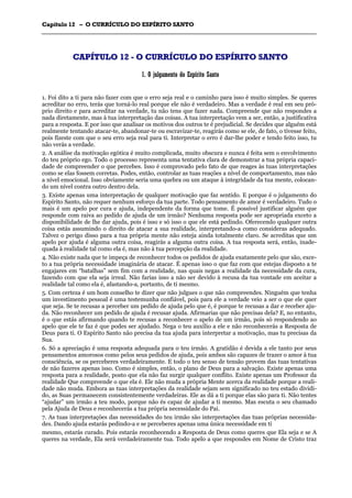 CCaappííttuulloo 1122 –– OO CCUURRRRÍÍCCUULLOO DDOO EESSPPÍÍRRIITTOO SSAANNTTOO
_______________________________________________________________________________________________________________________________________________________________________________________________________________________________________________________________________________________
CCAAPPÍÍTTUULLOO 1122 -- OO CCUURRRRÍÍCCUULLOO DDOO EESSPPÍÍRRIITTOO SSAANNTTOO
11.. OO jjuullggaammeennttoo ddoo EEssppíírriittoo SSaannttoo
1. Foi dito a ti para não fazer com que o erro seja real e o caminho para isso é muito simples. Se queres
acreditar no erro, terás que torná-lo real porque ele não é verdadeiro. Mas a verdade é real em seu pró-
prio direito e para acreditar na verdade, tu não tens que fazer nada. Compreende que não respondes a
nada diretamente, mas à tua interpretação das coisas. A tua interpretação vem a ser, então, a justificativa
para a resposta. E por isso que analisar os motivos dos outros te é prejudicial. Se decides que alguém está
realmente tentando atacar-te, abandonar-te ou escravizar-te, reagirás como se ele, de fato, o tivesse feito,
pois fizeste com que o seu erro seja real para ti. Interpretar o erro é dar-lhe poder e tendo feito isso, tu
não verás a verdade.
2. A análise da motivação egótica é muito complicada, muito obscura e nunca é feita sem o envolvimento
do teu próprio ego. Todo o processo representa uma tentativa clara de demonstrar a tua própria capaci-
dade de compreender o que percebes. Isso é comprovado pelo fato de que reages às tuas interpretações
como se elas fossem corretas. Podes, então, controlar as tuas reações a nível de comportamento, mas não
a nível emocional. Isso obviamente seria uma quebra ou um ataque à integridade da tua mente, colocan-
do um nível contra outro dentro dela.
3. Existe apenas uma interpretação de qualquer motivação que faz sentido. E porque é o julgamento do
Espírito Santo, não requer nenhum esforço da tua parte. Todo pensamento de amor é verdadeiro. Tudo o
mais é um apelo por cura e ajuda, independente da forma que tome. É possível justificar alguém que
responde com raiva ao pedido de ajuda de um irmão? Nenhuma resposta pode ser apropriada exceto a
disponibilidade de lhe dar ajuda, pois é isso e só isso o que ele está pedindo. Oferecendo qualquer outra
coisa estás assumindo o direito de atacar a sua realidade, interpretando-a como consideras adequado.
Talvez o perigo disso para a tua própria mente não esteja ainda totalmente claro. Se acreditas que um
apelo por ajuda é alguma outra coisa, reagirás a alguma outra coisa. A tua resposta será, então, inade-
quada à realidade tal como ela é, mas não à tua percepção da realidade.
4. Não existe nada que te impeça de reconhecer todos os pedidos de ajuda exatamente pelo que são, exce-
to a tua própria necessidade imaginária de atacar. É apenas isso o que faz com que estejas disposto a te
engajares em “batalhas” sem fim com a realidade, nas quais negas a realidade da necessidade da cura,
fazendo com que ela seja irreal. Não farias isso a não ser devido à recusa da tua vontade em aceitar a
realidade tal como ela é, afastando-a, portanto, de ti mesmo.
5. Com certeza é um bom conselho te dizer que não julgues o que não compreendes. Ninguém que tenha
um investimento pessoal é uma testemunha confiável, pois para ele a verdade veio a ser o que ele quer
que seja. Se te recusas a perceber um pedido de ajuda pelo que é, é porque te recusas a dar e receber aju-
da. Não reconhecer um pedido de ajuda é recusar ajuda. Afirmarias que não precisas dela? E, no entanto,
é o que estás afirmando quando te recusas a reconhecer o apelo de um irmão, pois só respondendo ao
apelo que ele te faz é que podes ser ajudado. Nega o teu auxílio a ele e não reconhecerás a Resposta de
Deus para ti. O Espírito Santo não precisa da tua ajuda para interpretar a motivação, mas tu precisas da
Sua.
6. Só a apreciação é uma resposta adequada para o teu irmão. A gratidão é devida a ele tanto por seus
pensamentos amorosos como pelos seus pedidos de ajuda, pois ambos são capazes de trazer o amor à tua
consciência, se os perceberes verdadeiramente. E todo o teu senso de tensão provem das tuas tentativas
de não fazeres apenas isso. Como é simples, então, o plano de Deus para a salvação. Existe apenas uma
resposta para a realidade, posto que ela não faz surgir qualquer conflito. Existe apenas um Professor da
realidade Que compreende o que ela é. Ele não muda a própria Mente acerca da realidade porque a reali-
dade não muda. Embora as tuas interpretações da realidade sejam sem significado no teu estado dividi-
do, as Suas permanecem consistentemente verdadeiras. Ele as dá a ti porque elas são para ti. Não tentes
“ajudar” um irmão a teu modo, porque não és capaz de ajudar a ti mesmo. Mas escuta o seu chamado
pela Ajuda de Deus e reconhecerás a tua própria necessidade do Pai.
7. As tuas interpretações das necessidades do teu irmão são interpretações das tuas próprias necessida-
des. Dando ajuda estarás pedindo-a e se perceberes apenas uma única necessidade em ti
mesmo, estarás curado. Pois estarás reconhecendo a Resposta de Deus como queres que Ela seja e se A
queres na verdade, Ela será verdadeiramente tua. Todo apelo a que respondes em Nome de Cristo traz
 