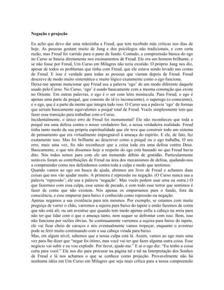 Negação e projeção
Eu acho que devo dar uma mãozinha a Freud, que tem recebido más críticas nos dias de
hoje. As pessoas gostam muito de Jung e dos psicólogos não tradicionais, e com certa
razão, mas Freud foi varrido para o pano de fundo. Contudo, a compreensão básica do ego
no Curso se baseia diretamente nos ensinamentos de Freud. Ele era um homem brilhante, e
se não fosse por Freud, Um Curso em Milagres não teria existido. O próprio Jung nos diz,
apesar de todos os problemas que tinha com Freud, que ele estava sendo levado nas costas
de Freud. E isso é verdade para todas as pessoas que vieram depois de Freud. Freud
descreve de modo muito sistemático e muito lógico exatamente como o ego funciona.
Deixe-me apenas mencionar que Freud usa a palavra ‘ego’ de um modo diferente daquele
usado pelo Curso. No Curso, ‘ego’ é usado basicamente com a mesma conotação que existe
no Oriente. Em outras palavras, o ego é o ser com letra minúscula. Para Freud, o ego é
apenas uma parte da psiquê, que consiste do id (o inconsciente), o superego (o consciente),
e o ego, que é a parte da mente que integra tudo isso. O Curso usa a palavra ‘ego’ de formas
que seriam basicamente equivalentes a psiquê total de Freud. Vocês simplesmente tem que
fazer essa transição para trabalhar com o Curso.
Incidentalmente, o único erro de Freud foi monumental! Ele não reconheceu que toda a
psiquê era uma defesa contra o nosso verdadeiro Ser, a nossa verdadeira realidade. Freud
tinha tanto medo da sua própria espiritualidade que ele teve que construir todo um sistema
de pensamento que era virtualmente impregnável à ameaça do espírito. E ele, de fato, fez
exatamente isso. Mas foi brilhante ao descrever como a psiquê ou o ego trabalha. O seu
erro, mais uma vez, foi não reconhecer que a coisa toda era uma defesa contra Deus.
Basicamente, o que nós dissemos hoje a respeito do ego está baseado no que Freud havia
dito. Nós todos temos para com ele um tremendo débito de gratidão. Particularmente
notáveis foram as contribuições de Freud na área dos mecanismos de defesa, ajudando-nos
a compreender como nos defendemos contra toda a culpa e medo que sentimos.
Quando vamos ao ego em busca de ajuda, abrimos um livro de Freud e achamos duas
coisas que nos vão ajudar muito. A primeira é repressão ou negação. (O Curso nunca usa a
palavra ‘repressão’; ele usa a palavra ‘negação’. Mas vocês podem usar uma ou outra.) O
que fazermos com essa culpa, esse senso de pecado, e com todo esse terror que sentimos é
fazer de conta que não existem. Nós apenas os empurramos para o fundo, fora da
consciência, e esse empurrar para baixo é conhecido como repressão ou negação.
Apenas negamos a sua existência para nós mesmos. Por exemplo, se estamos com muita
preguiça de varrer o chão, varremos a sujeira para baixo do tapete e então fazemos de conta
que não está ali; ou um avestruz que quando tem medo apenas enfia a cabeça na areia para
não ter que lidar com o que o ameaça tanto, nem sequer se defrontar com isso. Bem, isso
não funciona por razões óbvias. Se continuamente varremos a sujeira para baixo do tapete,
ele vai ficar cheio de caroços e nós eventualmente vamos tropeçar, enquanto o avestruz
pode se ferir muito continuando com a sua cabeça virada para baixo.
Mas, em algum nível, sabemos que a nossa culpa está lá. Assim, vamos ao ego mais uma
vez para lhe dizer que “negar foi ótimo, mas você vai ter que fazer alguma outra coisa. Esse
negócio vai subir e eu vou explodir. Por favor, ajude-me.” E aí o ego diz: “Eu tenho a coisa
certa para você.” Ele nos diz para procurar na página tal e tal na Interpretação dos Sonhos
de Freud e lá nos achamos o que se conhece como projeção. Provavelmente não há
nenhuma idéia em Um Curso em Milagres que seja mais crítica para a nossa compreensão
 