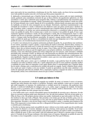CCaappííttuulloo 1122 –– OO CCUURRRRÍÍCCUULLOO DDOO EESSPPÍÍRRIITTOO SSAANNTTOO
_______________________________________________________________________________________________________________________________________________________________________________________________________________________________________________________________________________________
para mais perto da tua consciência a lembrança do teu Pai. Assim sendo, em favor da tua necessidade,
ouve todo pedido de ajuda como ele é, de forma que Deus possa responder a ti.
8. Aplicando a interpretação que o Espírito Santo faz das reações dos outros cada vez mais consistente-
mente, ganharás uma consciência crescente de que os Seus critérios são igualmente aplicáveis a ti. Pois
reconhecer o medo não é suficiente para escapares dele, embora o reconhecimento seja necessário para
demonstrar a necessidade de escapar. Ainda é necessário que o Espírito Santo traduza o medo em verda-
de. Se fosses deixado com o medo, depois de tê-lo reconhecido, estarias dando um passo para mais longe
da realidade, ao invés de estar avançando em sua direção. Entretanto, repetimos constantemente a ne-
cessidade de reconhecer o medo e enfrentá-lo sem disfarces como um passo crucial para o desfazer do
ego. Considera, então, o quanto te servirá a interpretação que o Espírito Santo dá aos motivos dos outros.
Tendo te ensinado a só aceitar nos outros pensamentos amorosos e a considerar todas as outras coisas
como um pedido de ajuda, Ele te ensinou que o medo em si mesmo é um pedido de ajuda. É isso o que
realmente significa reconhecer o medo. Se não protegeres o medo, Ele vai reinterpretá-lo. Esse é o valor
máximo que há em se aprender a perceber o ataque como um pedido de amor. Nós já aprendemos que o
medo e o ataque estão inevitavelmente associados. Se apenas o ataque produz medo e se vês o ataque
como o pedido de ajuda que de fato é, a irrealidade do medo tem que despontar em ti. Pois o medo é um
pedido de amor, em reconhecimento inconsciente do que foi negado.
9. O medo é um sintoma do teu próprio sentimento profundo de perda. Se, ao perceberes esse sentimen-
to nos outros, aprendes a suprir a perda, a causa básica do medo é removida. Através disso, ensinas a ti
mesmo que o medo não existe em ti. O meio de removê-lo está em ti mesmo, e demonstras isso dando-o.
Medo e amor são as únicas emoções de que és capaz. Uma é falsa, pois foi feita a partir da negação e a
negação depende da crença no que foi negado para a sua própria existência. Ao interpretar o medo corre-
tamente, como uma afirmação positiva da crença subjacente que ele mascara, estás minando a utilidade
percebida nele, tornando-o inútil. As defesas que não funcionam em absoluto são automaticamente des-
cartadas. Se elevas aquilo que o medo oculta a uma predominância clara e inequívoca, o medo passa a ser
sem significado. Negaste o poder do medo de ocultar o amor, que era o seu único propósito. O véu com o
qual encobriste a face do amor desapareceu.
10. Se queres olhar para o amor, que é a realidade do mundo, o que poderias fazer de melhor além de
reconhecer em todas as defesas contra ele, o apelo subjacente por ele? E como poderias aprender melhor
a realidade do amor além de responder a esse apelo dando amor? A interpretação que o Espírito Santo
faz do medo o dissipa, pois a consciência da verdade não pode ser negada. Assim o Espírito Santo substi-
tui o medo por amor e traduz o erro em verdade. E assim tu aprenderás com Ele como substituir o teu
sonho de separação pelo fato da unidade. Pois a separação é apenas a negação da união e, corretamente
interpretada, atesta o teu conhecimento eterno de que a união é verdadeira.
IIII.. OO ccaammiinnhhoo ppaarraa lleemmbbrraarr--ssee ddee DDeeuuss
1. Milagres são meramente a tradução da negação em verdade. Se amar a si mesmo é curar a si mesmo,
aqueles que estão doentes não amam a si próprios. Portanto, estão pedindo o amor que os curaria, mas
que estão negando a si mesmos. Se conhecessem a verdade acerca de si mesmos, não poderiam estar
doentes. A tarefa do trabalhador de milagres vem a ser, então, negar a negação da verdade. Os doentes
têm que curar a si mesmos, pois a verdade está neles. No entanto, tendo-a obscurecido, a luz em outra
mente tem que brilhar nas suas, porque essa luz é deles.
2. A luz brilha neles com a mesma intensidade apesar da densidade do nevoeiro que a obscurece. Se não
deres ao nevoeiro nenhum poder para obscurecer a luz, ele não terá nenhum. Pois ele só tem poder se o
Filho de Deus o der. Ele próprio precisa retirar esse poder, lembrando-se que todo poder é de Deus. Po-
des lembrar-te disso por toda a Filiação. Não permitas a teu irmão que ele não se lembre, pois o seu es-
quecimento é o teu. Mas a tua lembrança é a sua, pois não se pode lembrar de Deus sozinho. É isso que
tens esquecido. Perceber a cura do teu irmão como a tua própria é, assim, o caminho para lembrar-te de
Deus. Pois esqueceste os teus irmãos com Ele e a Resposta de Deus para O teu esquecimento não é senão
o caminho para a lembrança.
3. Percebe na doença apenas mais um pedido de amor e oferece ao teu irmão aquilo que ele acredita que
não é capaz de oferecer a si mesmo. Qualquer que seja a doença, existe apenas um remédio. Tu te toma-
rás íntegro na medida em que tornas íntegro, pois perceber na doença um apelo à saúde é reconhecer no
ódio o pedido de amor. E dar a um irmão o que ele realmente quer é oferecer a mesma coisa a ti mesmo,
pois é a Vontade do teu Pai que conheças o teu irmão como a ti mesmo. Responde ao pedido de amor do
teu irmão e o teu é respondido. A cura é o Amor de Cristo por Seu Pai e por Si Mesmo.
 