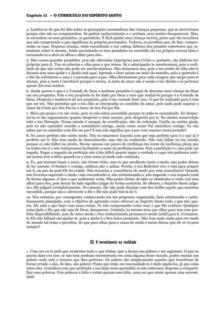 CCaappííttuulloo 1122 –– OO CCUURRRRÍÍCCUULLOO DDOO EESSPPÍÍRRIITTOO SSAANNTTOO
_______________________________________________________________________________________________________________________________________________________________________________________________________________________________________________________________________________________
4. Lembra-te do que foi dito sobre as percepções assustadoras das crianças pequenas, que as aterrorizam
porque elas não as compreendem. Se pedem esclarecimento e o aceitam, seus medos desaparecem. Mas,
se escondem os seus pesadelos, os guardarão. É fácil ajudar uma criança incerta, posto que ela reconhece
que não compreende o que significam as próprias percepções. Todavia, tu acreditas que, de fato, compre-
endes as tuas. Pequena criança, estás escondendo a tua cabeça debaixo dos pesados cobertores que es-
tendeste sobre ti mesma. Estás escondendo os teus pesadelos na escuridão da tua própria certeza falsa e
recusando-te a abrir os olhos e olhar para eles.
5. Não vamos guardar pesadelos, pois são oferendas impróprias para Cristo e, portanto, são dádivas im-
próprias para ti. Tira as cobertas e olha para o que temes. Só a antecipação te amedrontará, pois a reali-
dade do que não existe não pode ser amedrontadora. Não atrasemos isso, pois o teu sonho de ódio não te
deixará sem uma ajuda e a Ajuda está aqui. Aprende a ficar quieto no meio do tumulto, pois a quietude é
o fim do sofrimento e essa é a jornada para a paz. Olha diretamente para cada imagem que surgir para te
atrasar, pois a meta é inevitável porque é eterna. A meta do amor não é senão o teu direito e te pertence
apesar dos teus sonhos.
6. Ainda queres o que é a Vontade de Deus e nenhum pesadelo é capaz de derrotar uma criança de Deus
em seu propósito. Pois o teu propósito te foi dado por Deus e tens que realizá-lo porque é a Vontade de
Deus. Desperta e lembra-te do teu propósito, pois é tua vontade fazer isso. O que foi realizado para ti tem
que ser teu. Não permitas que o teu ódio se interponha no caminho do amor, pois nada pode superar o
Amor de Cristo por Seu Pai ou o Amor de Seu Pai por Ele.
7. Mais um pouco e tu me verás, pois eu não estou escondido porque tu estás te escondendo. Eu desper-
tar-te-ei tão seguramente quanto despertei a mim mesmo, pois despertei por ti. Na minha ressurreição
está a tua liberação. Nossa missão é escapar da crucificação, não da redenção. Confia na minha ajuda,
pois eu não caminhei sozinho e caminharei contigo, assim como nosso Pai caminhou comigo. Tu não
sabes que eu caminhei com Ele em paz? E isso não significa que a paz vem conosco nesta jornada?
8. No amor perfeito não existe medo. Nós só estaremos fazendo com que seja perfeito para ti o que já é
perfeito em ti. Não tens medo do desconhecido, mas sim do conhecido. Não vais falhar na tua missão
porque eu não falhei na minha. Dá-me apenas um pouco de confiança em nome da confiança plena que
eu tenho em ti e nós realizaremos facilmente a meta da perfeição juntos. Pois a perfeição é e não pode ser
negada. Negar a negação da perfeição não é tão difícil quanto negar a verdade e o que nós podemos reali-
zar juntos terá crédito quando tu o vires como já tendo sido realizado.
9. Tu, que tentaste banir o amor, não tiveste êxito, mas tu que escolheste banir o medo, não podes deixar
de ter sucesso. O Senhor é contigo, embora não o saibas. Porém, o teu Redentor vive e está para sempre
em ti, na paz da qual Ele foi criado. Não trocarias a consciência do medo por essa consciência? Quando
nós tivermos superado o medo—não escondendo-o, não minimizando-o, não negando o seu impacto total
de forma alguma—é isso o que realmente verás. Não podes deixar de lado os obstáculos à visão real sem
olhar para eles, pois deixar de lado significa julgar de forma contrária. Se olhares, o Espírito Santo julga-
rá e Ele julgará verdadeiramente. No entanto, Ele não pode dissipar com Seu brilho aquilo que manténs
escondido, porque não o ofereceste a Ele e Ele não pode tirá-lo de ti.
10. Nós estamos, por conseguinte, embarcando em um programa organizado, bem estruturado e cuida-
dosamente planejado, com o objetivo de aprender como oferecer ao Espírito Santo tudo o que não que-
res. Ele sabe o que fazer com essas coisas. Tu não compreendes como usar o que Ele conhece. Qualquer
coisa dada a Ele que não seja de Deus, desaparece. Contudo, tu mesmo tens que olhar para isso com per-
feita disponibilidade, pois de outro modo o Seu conhecimento permanece sendo inútil para ti. Certamen-
te Ele não falhará em ajudar-te, pois a ajuda é o Seu único propósito. Não tens mais razão para ter medo
do mundo tal como o percebes, do que para olhar para a causa do medo e assim deixar que ele se vá para
sempre?
IIIIII.. OO iinnvveessttiimmeennttoo nnaa rreeaalliiddaaddee
1. Uma vez eu te pedi que vendesses tudo o que tinhas, que o desses aos pobres e me seguisses. O que eu
queria dizer era isso: se não tens nenhum investimento em coisa alguma desse mundo, podes ensinar aos
pobres onde está o tesouro que lhes pertence. Os pobres são simplesmente aqueles que investiram de
forma errada e eles, de fato, são pobres! Posto que estão em necessidade te é dado ajudá-los, já que estás
entre eles. Considera com que perfeição a tua lição seria aprendida se não estivesses disposto a comparti-
lhar essa pobreza. Pois pobreza é falta e existe apenas uma falta, uma vez que existe apenas uma necessi-
dade.
 