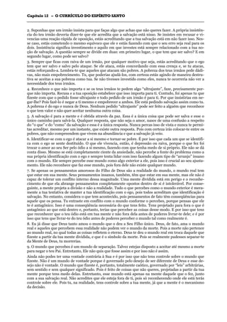 CCaappííttuulloo 1122 –– OO CCUURRRRÍÍCCUULLOO DDOO EESSPPÍÍRRIITTOO SSAANNTTOO
_______________________________________________________________________________________________________________________________________________________________________________________________________________________________________________________________________________________
2. Suponhas que um irmão insista para que faças algo que achas que não queres fazer. A própria insistên-
cia do teu irmão deveria dizer-te que ele acredita que a salvação está nisso. Se insistes em recusar e vi-
vencias uma reação rápida de oposição, estás acreditando que a tua salvação está em não fazer isso. Nes-
se caso, estás cometendo o mesmo equívoco que ele e estás fazendo com que o seu erro seja real para os
dois. Insistência significa investimento e aquilo em que investes está sempre relacionado com a tua no-
ção de salvação. A questão sempre se divide em duas: em primeiro lugar, o que tem que ser salvo? E em
segundo lugar, como pode ser salvo?
3. Sempre que ficas com raiva de um irmão, por qualquer motivo que seja, estás acreditando que o ego
tem que ser salvo e salvo pelo ataque. Se ele ataca, estás concordando com essa crença e, se tu atacas,
estás reforçando-a. Lembra-te que aqueles que atacam são pobres. A pobreza dos teus irmãos pede dádi-
vas, não mais empobrecimento. Tu, que poderias ajudá-los, com certeza estás agindo de maneira destru-
tiva se aceitas a sua pobreza como tua. Se não tivesses investido como eles, nunca te ocorreria não ver a
necessidade dos teus irmãos.
4. Reconhece o que não importa e se os teus irmãos te pedem algo “ultrajante”, faze, precisamente por-
que não importa. Recusa e a tua oposição estabelece que isso importa para ti. Contudo, foi apenas tu que
fizeste com que o pedido fosse ultrajante e todo pedido de um irmão é para ti. Por que insistirias em ne-
gar-lhe? Pois fazê-lo é negar a ti mesmo e empobrecer a ambos. Ele está pedindo salvação assim como tu.
A pobreza é do ego e nunca de Deus. Nenhum pedido “ultrajante” pode ser feito a alguém que reconhece
o que tem valor e não quer aceitar nenhuma outra coisa.
5. A salvação é para a mente e é obtida através da paz. Essa é a única coisa que pode ser salva e esse o
único caminho para salvá-la. Qualquer resposta, que não seja o amor, nasce de uma confusão a respeito
do “o que” e do “como” da salvação e essa é a única resposta. Nunca percas isso de vista e nunca te permi-
tas acreditar, mesmo por um instante, que existe outra resposta. Pois com certeza irás colocar-te entre os
pobres, que não compreendem que vivem na abundância e que a salvação já veio.
6. Identificar-se com o ego é atacar a si mesmo e tornar-se pobre. É por isso que cada um que se identifi-
ca com o ego se sente destituído. O que ele vivencia, então, é depressão ou raiva, porque o que fez foi
trocar o amor ao seu Ser pelo ódio a si mesmo, fazendo com que tenha medo de si próprio. Ele não se dá
conta disso. Mesmo se está completamente ciente da ansiedade, não percebe a fonte do problema como a
sua própria identificação com o ego e sempre tenta lidar com isso fazendo algum tipo de “arranjo” insano
com o mundo. Ele sempre percebe esse mundo como algo exterior a ele, pois isso é crucial ao seu ajusta-
mento. Ele não reconhece que faz esse mundo, pois fora dele não existe qualquer mundo.
7. Se apenas os pensamentos amorosos do Filho de Deus são a realidade do mundo, o mundo real tem
que estar em sua mente. Seus pensamentos insanos, também, têm que estar em sua mente, mas ele não é
capaz de tolerar um conflito interno dessa magnitude. Uma mente dividida está em perigo e o reconhe-
cimento de que ela abrange pensamentos completamente opostos dentro de si é intolerável. Por conse-
guinte, a mente projeta a divisão e não a realidade. Tudo o que percebes como o mundo exterior é mera-
mente a tua tentativa de manter a tua identificação com o ego, pois todos acreditam que identificação é
salvação. No entanto, considera o que tem acontecido, pois pensamentos de fato têm conseqüências para
aquele que os pensa. Tu entraste em conflito com o mundo conforme o percebes, porque pensas que ele
te é antagônico. Isso é uma conseqüência necessária do que tens feito. Tens projetado para fora o que é
antagônico ao que está dentro e, portanto, terias que perceber as coisas desse modo. E por isso que tens
que reconhecer que o teu ódio está em tua mente e não fora dela antes de poderes livrar-te dele; e é por
isso que tens que livrar-te do teu ódio antes de poderes perceber o mundo tal como realmente é.
8. Eu já disse que Deus tanto amou o mundo que o deu a Seu Filho único. Deus, de fato, ama o mundo
real e aqueles que percebem essa realidade não podem ver o mundo da morte. Pois a morte não pertence
ao mundo real, no qual todas as coisas refletem o eterno. Deus te deu o mundo real em troca daquele que
fizeste a partir da tua mente dividida, e que é o símbolo da morte. Pois se realmente pudesses separar-te
da Mente de Deus, tu morrerias.
9. O mundo que percebes é um mundo de separação. Talvez estejas disposto a aceitar até mesmo a morte
para negar o teu Pai. Entretanto, Ele não quis que fosse assim e por isso não é assim.
Ainda não podes ter uma vontade contrária à Sua e é por isso que não tens controle sobre o mundo que
fizeste. Não é um mundo de vontade porque é governado pelo desejo de ser diferente de Deus e esse de-
sejo não é vontade. O mundo que fizeste é, portanto, totalmente caótico, governado por “leis” arbitrárias,
sem sentido e sem qualquer significado. Pois é feito de coisas que não queres, projetadas a partir da tua
mente porque tens medo delas. Entretanto, esse mundo está apenas na mente daquele que o fez, junto
com a sua salvação real. Não acredites que ele esteja fora de ti, pois só reconhecendo onde ele está terás
controle sobre ele. Pois tu, na realidade, tens controle sobre a tua mente, já que a mente é o mecanismo
da decisão.
 
