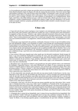 CCaappííttuulloo 1122 –– OO CCUURRRRÍÍCCUULLOO DDOO EESSPPÍÍRRIITTOO SSAANNTTOO
_______________________________________________________________________________________________________________________________________________________________________________________________________________________________________________________________________________________
10. Se reconheceres que todo o ataque que percebes está em tua própria mente e em nenhum outro lugar,
terás afinal localizado a fonte do ataque e ali onde ele começa tem que terminar. Pois nesse mesmo lugar
está também a salvação. É lá o altar de Deus onde Cristo habita. Tu profanaste o altar, mas não o mundo.
No entanto, Cristo colocou a Expiação sobre o altar para ti. Traze a esse altar as tuas percepções do mun-
do, pois é o altar à verdade. Lá terás a tua visão mudada e lá aprenderás a ver verdadeiramente. Deste
lugar, onde Deus e Seu Filho habitam em paz e onde tu és bem-vindo, olharás para fora em paz e con-
templarás o mundo verdadeiramente. Contudo para achares o lugar, tens que abandonar o teu investi-
mento no mundo conforme o projetas, permitindo ao Espírito Santo estender o mundo real para ti a par-
tir do altar de Deus.
IIVV.. BBuussccaarr ee aacchhaarr
1. O ego está certo de que o amor é perigoso e esse é sempre o seu ensinamento central. Ele nunca coloca
isso desse modo, pelo contrário, todo aquele que acredita que o ego é a salvação parece estar intensamen-
te engajado na busca do amor. Todavia, o ego, embora encoraje ativamente a busca do amor, tem uma
cláusula: não o aches. Seus ditames podem ser então simplesmente resumidos dessa forma: “Busca e não
aches.” Essa é a única promessa que o ego te faz e a única que cumprirá. Pois o ego persegue a sua meta
com uma insistência fanática e seu julgamento, embora seriamente deteriorado, é completamente consis-
tente.
2. A busca que o ego empreende está, portanto, condenada a fracassar. E uma vez que ele também ensina
que está identificado contigo, a sua orientação te conduz a uma jornada que necessariamente terminará
na percepção do teu próprio fracasso. Pois o ego não é capaz de amar e na sua busca frenética de amor,
está buscando o que tem medo de achar. A busca é inevitável porque o ego é parte da tua mente e devido
à sua origem, ele não está totalmente separado ou não se poderia acreditar nele em absoluto. Pois é a tua
mente que acredita nele e dá existência a ele. Entretanto, é também a tua mente que tem o poder de ne-
gar a existência do ego, o que farás com certeza quando reconheceres exatamente qual é a jornada a que o
ego te induz.
3. Com certeza é óbvio que ninguém quer achar aquilo que iria derrotá-lo totalmente. Sendo incapaz de
amar, o ego seria totalmente inadequado na presença do amor, pois não poderia responder de forma
alguma. Então, terias que abandonar a orientação do ego, pois ficaria bastante evidente que ele não te
ensinou a resposta de que precisas. O ego, portanto, distorcerá o amor e ensinar-te-á que o amor real-
mente pede as respostas que o ego pode ensinar. Assim sendo, segue o seu ensinamento e buscarás o
amor, mas não o reconhecerás.
4. Reconheces que o ego precisa te induzir a uma jornada que não pode conduzir senão a um sentimento
de futilidade e depressão? Buscar e não achar dificilmente traz alegria. É essa a promessa que queres
manter? O Espírito Santo te oferece outra promessa, uma promessa que conduzirá à alegria. Pois a Sua
promessa sempre é “Buscai e achareis” e, sob a Sua orientação, não podes ser derrotado. A Sua jornada é
rumo à realização e a meta que Ele coloca diante de ti, Ele te dará. Pois Ele jamais enganará o Filho de
Deus a quem ama com o Amor do Pai.
5. Tu irás empreender uma jornada, pois não estás em casa nesse mundo. E irás buscar o teu lar, reco-
nhecendo ou não onde ele está. Se acreditas que está fora de ti, a busca será fútil, pois estarás buscando
onde ele não está. Tu não te lembras como olhar para dentro, pois não acreditas que lá é o teu lar. No
entanto, o Espírito Santo lembra-Se por ti e Ele te guiará ao teu lar porque é essa a Sua missão. À medida
que Ele cumpre a Sua missão, Ele te ensinará a tua, pois a tua missão é a mesma que a Sua. Ao guiar teus
irmãos ao lar, estás apenas seguindo-O.
6. Contempla o Guia que o teu Pai te deu para que possas aprender que tens vida eterna. Pois a morte
não é a Vontade do teu Pai e nem a tua e tudo o que é verdadeiro é a Vontade do Pai. Tu não pagas ne-
nhum preço pela vida, pois ela te foi dada, mas pagas um preço pela morte e um preço muito pesado. Se a
morte é o teu tesouro, venderás tudo o mais para comprá-la. E acreditarás que a compraste porque terás
vendido todo o resto. No entanto, não podes vender o Reino do Céu. A tua herança não pode ser compra-
da nem vendida. Não podem existir partes deserdadas da Filiação, pois Deus é íntegro e todas as Suas
extensões são como Ele.
7. A Expiação não é o preço da tua integridade, mas é o preço da tua consciência da tua integridade. Pois
o que escolheste “vender” tinha que ser guardado para ti, já que não o poderias “comprar” de volta. To-
davia, tens que investir nisso, não com dinheiro, mas com espírito. Pois espírito é vontade e vontade é o
“preço” do Reino. A tua herança aguarda apenas o reconhecimento de que foste redimido. O Espírito
 