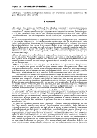 CCaappííttuulloo 1122 –– OO CCUURRRRÍÍCCUULLOO DDOO EESSPPÍÍRRIITTOO SSAANNTTOO
_______________________________________________________________________________________________________________________________________________________________________________________________________________________________________________________________________________________
Santo te guia à vida eterna, mas tu precisas abandonar o teu investimento na morte ou não verás a vida,
apesar dela estar em tudo à tua volta.
VV.. OO ccuurrrrííccuulloo ssããoo
1. Só o amor é forte porque não é dividido. O forte não ataca porque não vê nenhuma necessidade de
fazê-lo. Antes que a idéia do ataque possa entrar em tua mente, é preciso que tenhas te percebido fraco.
Como atacaste a ti mesmo e acreditaste que o ataque foi eficaz, contemplas a ti mesmo como enfraqueci-
do. Não mais percebendo os teus irmãos como teus iguais e considerando-te mais fraco, tentas “igualar”
a situação que fizeste. Usas o ataque para isso, porque acreditas que o ataque teve sucesso em enfraque-
cer-te.
2. É por isso que o reconhecimento da tua própria invulnerabilidade é tão importante para a restauração
da tua sanidade. Pois se aceitas a tua invulnerabilidade, estás reconhecendo que o ataque não tem efeito.
Embora tenhas atacado a ti mesmo, estarás demonstrando que nada aconteceu realmente. Portanto, ao
atacares, tu nada fizeste. Uma vez que tiveres reconhecido isso, já não verás qualquer sentido no ataque,
pois ele obviamente não funciona e não pode proteger-te. Entretanto, o reconhecimento da tua invulne-
rabilidade tem mais do que um valor negativo. Se os teus ataques a ti mesmo fracassaram no sentido de
enfraquecer-te, ainda és forte. Não tens, portanto, nenhuma necessidade de “igualar” a situação para
estabelecer a tua força.
3. Nunca vais reconhecer a total inutilidade do ataque a não ser reconhecendo que o teu ataque a ti mes-
mo não tem efeitos. Pois os outros reagem ao ataque se o percebem e, se estás tentando atacá-los, não
serás capaz de evitar interpretar isso como uma confirmação. O único lugar onde podes cancelar toda
confirmação é em ti mesmo. Pois tu és sempre o primeiro alvo do teu ataque e, se isso nunca aconteceu,
não tem conseqüências.
4. O Amor do Espírito Santo é a tua força, pois a tua está dividida e não é, portanto, real. Não podes con-
fiar no teu próprio amor quando o atacas. Não podes aprender sobre o amor perfeito com a mente divi-
dida, porque a mente dividida fez de si mesma um aprendiz deficiente. Tu tentaste fazer com que a sepa-
ração fosse eterna, porque querias reter as características da criação, mas com o teu próprio conteúdo.
No entanto, a criação não pertence a ti e aprendizes deficientes necessitam de ensino especial.
5. Tu tens deficiências de aprendizado em um sentido muito literal. Há áreas nas tuas capacidades de
aprendizado tão deterioradas, que só podes progredir sob constante e clara orientação dada por um Pro-
fessor Que pode transcender os teus recursos limitados. Ele vem a ser o teu Recurso, porque por ti mes-
mo não podes aprender. A situação de aprendizado em que te colocaste é impossível e nessa situação
obviamente requeres um Professor especial e um currículo especial. Aprendizes deficientes não são uma
boa escolha enquanto professores, nem para si mesmos, nem para nenhuma outra pessoa. Dificilmente
te voltarias para eles a fim de estabelecer o currículo através do qual pudessem escapar das suas próprias
limitações. Se compreendessem o que está além de si mesmos não seriam deficientes.
6. Tu não conheces o significado do amor e é essa a tua deficiência. Não tentes ensinar a ti mesmo o que
não compreendes e não tentes estabelecer metas para o currículo quando as tuas claramente falharam. A
meta do teu aprendizado tem sido não aprender e isso não pode levar ao sucesso do aprendizado. Tu não
podes transferir o que não aprendeste e a deterioração da capacidade de generalizar é um fracasso crucial
do aprendizado. Pedirias àqueles que fracassaram em aprender que te dissessem para que servem os
recursos de aprendizado? Eles não sabem. Se pudessem interpretar os recursos corretamente, teriam
aprendido com eles.
7. Eu tenho dito que a regra do ego é “Busca e não aches.” Traduzida em termos curriculares, isso quer
dizer “Tenta aprender mas não tenhas sucesso.” O resultado dessa meta curricular é óbvio. Todo recurso
legítimo de aprendizado, toda instrução real, toda orientação sensata no aprendizado serão interpretados
equivocadamente, já que tudo isso serve para facilitar o aprendizado contra o qual se coloca esse estra-
nho currículo. Se estás tentando aprender como não aprender e o objetivo do teu ensino é derrotar o
próprio propósito, o que podes esperar além de confusão? Tal currículo não faz sentido. Essa tentativa de
“aprender” de tal forma enfraqueceu a tua mente, que não podes amar, pois o currículo que escolheste é
contra o amor e não passa de um curso que te ensina como atacar a ti mesmo. Uma meta suplementar
desse currículo é aprender como não superar a divisão que dá credibilidade ao seu objetivo básico. E tu
não superarás a divisão nesse currículo, pois todo o teu aprendizado estará a favor disso. Todavia, a tua
mente protesta contra o teu aprenderado, assim como o teu aprendizado protesta contra a tua mente e
 