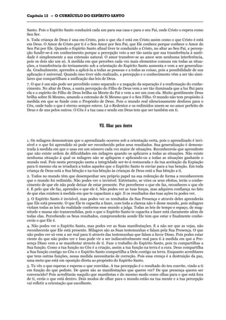 CCaappííttuulloo 1122 –– OO CCUURRRRÍÍCCUULLOO DDOO EESSPPÍÍRRIITTOO SSAANNTTOO
_______________________________________________________________________________________________________________________________________________________________________________________________________________________________________________________________________________________
Santo. Pois o Espírito Santo conduzirá cada um para sua casa e para o seu Pai, onde Cristo o espera como
Seu Ser.
6. Toda criança de Deus é una em Cristo, pois o que ela é está em Cristo assim como o que Cristo é está
em Deus. O Amor de Cristo por ti é o Seu Amor por Seu Pai, que Ele conhece porque conhece o Amor do
Seu Pai por Ele. Quando o Espírito Santo afinal tiver te conduzido a Cristo, no altar ao Seu Pai, a percep-
ção fundir-se-á em conhecimento porque a percepção veio a ser tão santa que sua transferência à santi-
dade é simplesmente a sua extensão natural. O amor transfere-se ao amor sem nenhuma interferência,
pois os dois são um só. À medida em que percebes cada vez mais elementos comuns em todas as situa-
ções, a transferência do treinamento sob a orientação do Espírito Santo aumenta e vem a ser generaliza-
da. Gradualmente, aprendes a aplicá-la a todas as pessoas e a todas as coisas, pois a possibilidade de sua
aplicação é universal. Quando isso tiver sido realizado, a percepção e o conhecimento vêm a ser tão simi-
lares que compartilham a unificação das leis de Deus.
7. O que é um não pode ser percebido como separado e a negação da separação é a reafirmação do conhe-
cimento. No altar de Deus, a santa percepção do Filho de Deus vem a ser tão iluminada que a luz flui para
ela e o espírito do Filho de Deus brilha na Mente do Pai e vem a ser um com ela. Muito gentilmente Deus
brilha sobre Si Mesmo, amando a extensão de Si Mesmo que é o Seu Filho. O mundo não tem propósito à
medida em que se funde com o Propósito de Deus. Pois o mundo real silenciosamente deslizou para o
Céu, onde tudo o que é eterno sempre esteve. Lá o Redentor e os redimidos unem-se no amor perfeito de
Deus e de uns pelos outros. O Céu é a tua casa e sendo em Deus tem que ser também em ti.
VVIIII.. OOllhhaarr ppaarraa ddeennttrroo
1. Os milagres demonstram que o aprendizado ocorreu sob a orientação certa, pois o aprendizado é invi-
sível e o que foi aprendido só pode ser reconhecido pelos seus resultados. Sua generalização é demons-
trada à medida em que o usas em um número cada vez maior de situações. Reconhecerás que aprendeste
que não existe ordem de dificuldades em milagres quando os aplicares a todas as situações. Não existe
nenhuma situação à qual os milagres não se apliquem e aplicando-os a todas as situações ganharás o
mundo real. Pois nesta percepção santa a integridade ser-te-á restaurada e da tua aceitação da Expiação
para ti mesmo ela se irradiará a todos aqueles que o Espírito Santo te enviar para a tua benção. Em toda
criança de Deus está a Sua bênção e na tua bênção às crianças de Deus está a Sua bênção a ti.
2. Todos no mundo têm que desempenhar seu próprio papel na sua redenção de forma a reconhecerem
que o mundo foi redimido. Não podes ver o invisível. Entretanto, se vires os seus efeitos, terás o conhe-
cimento de que ele não pode deixar de estar presente. Por perceberes o que ele faz, reconheces o que ele
é. E pelo que ele faz, aprendes o que ele é. Não podes ver as tuas forças, mas adquires confiança no fato
de que elas existem à medida em que te capacitam a agir. E os resultados das tuas ações tu podes ver.
3. O Espírito Santo é invisível, mas podes ver os resultados da Sua Presença e através deles aprenderás
que Ele está presente. O que Ele te capacita a fazer, com toda a clareza não é desse mundo, pois milagres
violam todas as leis da realidade conforme esse mundo a julga. Todas as leis de tempo e espaço, de mag-
nitude e massa são transcendidas, pois o que o Espírito Santo te capacita a fazer está claramente além de
todas elas. Percebendo os Seus resultados, compreenderás aonde Ele tem que estar e finalmente conhe-
cerás o que Ele é.
4. Não podes ver o Espírito Santo, mas podes ver as Suas manifestações. E a não ser que as vejas, não
reconhecerás que Ele está presente. Milagres são as Suas testemunhas e falam pela Sua Presença. O que
não podes ver só vem a ser real para ti através das testemunhas que falam a favor Disso. Pois podes estar
ciente do que não podes ver e Isso pode vir a ser indiscutivelmente real para ti à medida em que a Pre-
sença Disso vem a se manifestar através de ti. Faze o trabalho do Espírito Santo, pois tu compartilhas a
Sua função. Como a tua função no Céu é a criação, assim a tua função na terra é a cura. Deus compartilha
a Sua função contigo no Céu e o Espírito Santo compartilha a Dele contigo na terra. Enquanto acreditares
que tens outras funções, nessa medida necessitarás de correção. Pois essa crença é a destruição da paz,
uma meta que está em oposição direta ao propósito do Espírito Santo.
5. Tu vês o que esperas e esperas o que convidas. A tua percepção é o resultado do teu convite, vindo a ti
em função do que pediste. De quem são as manifestações que queres ver? De que presença queres ser
convencido? Pois acreditarás naquilo que manifestas e do mesmo modo como olhas para o que está fora
de ti, verás o que está dentro. Dois modos de olhar para o mundo estão na tua mente e a tua percepção
vai refletir a orientação que escolheste.
 