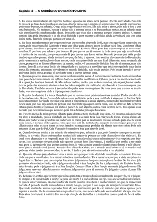 CCaappííttuulloo 1122 –– OO CCUURRRRÍÍCCUULLOO DDOO EESSPPÍÍRRIITTOO SSAANNTTOO
_______________________________________________________________________________________________________________________________________________________________________________________________________________________________________________________________________________________
6. Eu sou a manifestação do Espírito Santo e, quando me vires, será porque O terás convidado. Pois Ele
te enviará as Suas testemunhas se apenas olhares para elas. Lembra-te sempre que vês aquilo que buscas,
pois o que buscas, tu acharás. O ego acha o que busca e só isso. Ele não acha o amor, pois não é isso o que
está buscando. No entanto, buscar e achar são a mesma coisa e se buscas duas metas, tu as acharás mas
não reconhecerás nenhuma das duas. Pensarás que elas são a mesma porque queres ambas. A mente
sempre luta pela integração e se ela está dividida e quer manter a divisão, ainda acreditará que tem uma
única meta, fazendo com que pareça ser uma só.
7. Eu disse anteriormente que o que projetas ou estendes depende de ti, mas tens que fazer uma coisa ou
outra, pois essa é uma lei da mente e tens que olhar para dentro antes de olhar para fora. Conforme olhas
para dentro, escolhes o guia para o teu modo de ver. E então olhas para fora e contemplas as suas teste-
munhas. É por isso que achas o que buscas. O que queres em ti mesmo tu farás com que seja manifestado
e o aceitarás do mundo, porque o puseste lá por querer que fosse assim. Quando pensas que estás proje-
tando o que não queres, ainda assim é porque, de fato, o queres. Isso conduz diretamente à dissociação,
pois representa a aceitação de duas metas, cada uma percebida em um local diferente; uma separada da
outra, porque tu as fizeste diferentes. A mente, então, vê um mundo dividido fora de si mesma, mas não
dentro. Isso dá a ela uma ilusão de integridade e a capacita a acreditar que está perseguindo uma única
meta. No entanto, enquanto perceberes o mundo dividido, não estás curado. Pois estar curado é perse-
guir uma única meta, porque só aceitaste uma e queres apenas uma.
8. Quando quiseres só o amor, não verás nenhuma outra coisa. A natureza contraditória das testemunhas
que percebes é meramente um reflexo dos teus convites conflitantes. Olhaste para a tua mente e aceitaste
lá a oposição, tendo-a buscado lá. Mas não acredites, então, que as testemunhas pela oposição são verda-
deiras, pois elas somente atestam a tua decisão a respeito da realidade, devolvendo a ti as mensagens que
tu lhes deste. Também o amor é reconhecido pelos seus mensageiros. Se fazes com que o amor se mani-
feste, seus mensageiros virão a ti porque os convidaste.
9. O poder de decisão é a única liberdade que te restou como prisioneiro desse mundo. Podes decidir vê-
lo de modo certo. O que fizeste dele não é a sua realidade, pois a sua realidade é só o que tu lhe dás. Não
podes realmente dar nada que não seja amor a ninguém ou a coisa alguma, nem podes realmente receber
deles nada que não seja amor. Se pensas que recebeste qualquer outra coisa, isso se deve ao fato de teres
olhado para dentro e pensado ter visto o poder de dar alguma outra coisa dentro de ti. Foi apenas essa
decisão que determinou o que achaste, pois foi a decisão pelo que buscavas.
10. Tu tens medo de mim porque olhaste para dentro e tens medo do que viste. No entanto, não poderias
ter visto a realidade, pois a realidade da tua mente é a mais bela das criações de Deus. Vinda apenas de
Deus, seu poder e sua grandeza só poderiam te trazer paz se realmente tivesses olhado para ela. Se estás
com medo, é porque viste alguma coisa que não está lá. Entretanto, naquele mesmo lugar, poderias ter
olhado para mim e para todos os teus irmãos na segurança perfeita da Mente que nos criou. Pois nós
estamos lá, na paz do Pai, Cuja Vontade é estender a Sua paz através de ti.
11. Quando tiveres aceito a tua missão de estender a paz, acharás a paz, pois fazendo com que ela se ma-
nifeste, tu a verás. Suas testemunhas santas irão cercar-te porque as terás chamado e elas virão a ti. Eu
ouvi o teu chamado e te respondi, mas não é tua vontade olhar para mim nem ouvir a resposta que bus-
cavas. Isso acontece porque ainda não queres apenas isso. Entretanto, à medida que venho a ser mais
real para ti, aprenderás que queres apenas isso. E verás a mim quando olhares para dentro e nós olhare-
mos para o mundo real juntos. Através dos olhos de Cristo, só o mundo real existe e só o mundo real
pode ser visto. Assim como decides, tu verás. E tudo o que vês só testemunha a tua decisão.
12. Quando olhares para dentro e vires a mim, será porque terás decidido manifestar a verdade. E à me-
dida em que a manifestas, tu a verás tanto fora quanto dentro. Tu a verás fora porque a viste em primeiro
lugar dentro. Tudo o que contemplas fora é um julgamento do que contemplaste dentro. Se for o teu jul-
gamento, ele estará errado, pois o julgamento não é a tua função. Se for o julgamento do Espírito Santo,
estará certo, pois o julgamento é a Sua função. Compartilhas a Sua função somente julgando como Ele
julga, sem reservar absolutamente nenhum julgamento para ti mesmo. Tu julgarás contra ti, mas Ele
julgará a favor de ti.
13. Lembra-te, então, que sempre que olhas para fora e reages desfavoravelmente ao que vês, tu te julgas-
te indigno e te condenaste à morte. A pena de morte é a meta última do ego, pois ele acredita inteiramen-
te que és um criminoso, tão merecedor da morte quanto Deus tem o conhecimento de que és merecedor
da vida. A pena de morte nunca deixa a mente do ego, porque é isso o que ele sempre te reserva no final.
Querendo matar-te, como expressão final do seu sentimento por ti, ele permite que vivas apenas para
esperar a morte. Ele te atormentará enquanto viveres, mas o seu ódio não será satisfeito até que morras.
Pois a tua destruição é o único fim em cuja direção ele trabalha e o único fim com o qual ele ficará satis-
feito.
 