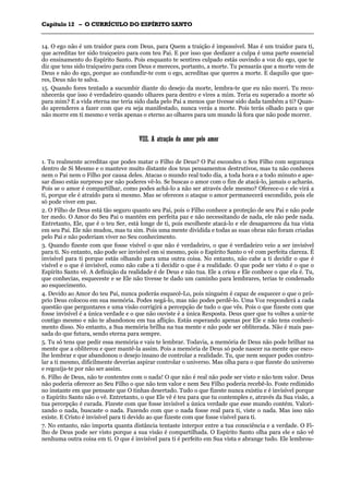CCaappííttuulloo 1122 –– OO CCUURRRRÍÍCCUULLOO DDOO EESSPPÍÍRRIITTOO SSAANNTTOO
_______________________________________________________________________________________________________________________________________________________________________________________________________________________________________________________________________________________
14. O ego não é um traidor para com Deus, para Quem a traição é impossível. Mas é um traidor para ti,
que acreditas ter sido traiçoeiro para com teu Pai. E por isso que desfazer a culpa é uma parte essencial
do ensinamento do Espírito Santo. Pois enquanto te sentires culpado estás ouvindo a voz do ego, que te
diz que tens sido traiçoeiro para com Deus e mereces, portanto, a morte. Tu pensarás que a morte vem de
Deus e não do ego, porque ao confundir-te com o ego, acreditas que queres a morte. E daquilo que que-
res, Deus não te salva.
15. Quando fores tentado a sucumbir diante do desejo da morte, lembra-te que eu não morri. Tu reco-
nhecerás que isso é verdadeiro quando olhares para dentro e vires a mim. Teria eu superado a morte só
para mim? E a vida eterna me teria sido dada pelo Pai a menos que tivesse sido dada também a ti? Quan-
do aprenderes a fazer com que eu seja manifestado, nunca verás a morte. Pois terás olhado para o que
não morre em ti mesmo e verás apenas o eterno ao olhares para um mundo lá fora que não pode morrer.
VVIIIIII.. AA aattrraaççããoo ddoo aammoorr ppeelloo aammoorr
1. Tu realmente acreditas que podes matar o Filho de Deus? O Pai escondeu o Seu Filho com segurança
dentro de Si Mesmo e o manteve muito distante dos teus pensamentos destrutivos, mas tu não conheces
nem o Pai nem o Filho por causa deles. Atacas o mundo real todo dia, a toda hora e a todo minuto e ape-
sar disso estás surpreso por não poderes vê-lo. Se buscas o amor com o fim de atacá-lo, jamais o acharás.
Pois se o amor é compartilhar, como podes achá-lo a não ser através dele mesmo? Oferece-o e ele virá a
ti, porque ele é atraído para si mesmo. Mas se ofereces o ataque o amor permanecerá escondido, pois ele
só pode viver em paz.
2. O Filho de Deus está tão seguro quanto seu Pai, pois o Filho conhece a proteção de seu Pai e não pode
ter medo. O Amor do Seu Pai o mantém em perfeita paz e não necessitando de nada, ele não pede nada.
Entretanto, Ele, que é o teu Ser, está longe de ti, pois escolheste atacá-lo e ele desapareceu da tua vista
em seu Pai. Ele não mudou, mas tu sim. Pois uma mente dividida e todas as suas obras não foram criadas
pelo Pai e não poderiam viver no Seu conhecimento.
3. Quando fizeste com que fosse visível o que não é verdadeiro, o que é verdadeiro veio a ser invisível
para ti. No entanto, não pode ser invisível em si mesmo, pois o Espírito Santo o vê com perfeita clareza. É
invisível para ti porque estás olhando para uma outra coisa. No entanto, não cabe a ti decidir o que é
visível e o que é invisível, como não cabe a ti decidir o que é a realidade. O que pode ser visto é o que o
Espírito Santo vê. A definição da realidade é de Deus e não tua. Ele a criou e Ele conhece o que ela é. Tu,
que conhecias, esqueceste e se Ele não tivesse te dado um caminho para lembrares, terias te condenado
ao esquecimento.
4. Devido ao Amor do teu Pai, nunca poderás esquecê-Lo, pois ninguém é capaz de esquecer o que o pró-
prio Deus colocou em sua memória. Podes negá-lo, mas não podes perdê-lo. Uma Voz responderá a cada
questão que perguntares e uma visão corrigirá a percepção de tudo o que vês. Pois o que fizeste com que
fosse invisível é a única verdade e o que não ouviste é a única Resposta. Deus quer que tu voltes a unir-te
contigo mesmo e não te abandonou em tua aflição. Estás esperando apenas por Ele e não tens conheci-
mento disso. No entanto, a Sua memória brilha na tua mente e não pode ser obliterada. Não é mais pas-
sada do que futura, sendo eterna para sempre.
5. Tu só tens que pedir essa memória e vais te lembrar. Todavia, a memória de Deus não pode brilhar na
mente que a obliterou e quer mantê-la assim. Pois a memória de Deus só pode nascer na mente que esco-
lhe lembrar e que abandonou o desejo insano de controlar a realidade. Tu, que nem sequer podes contro-
lar a ti mesmo, dificilmente deverias aspirar controlar o universo. Mas olha para o que fizeste do universo
e regozija-te por não ser assim.
6. Filho de Deus, não te contentes com o nada! O que não é real não pode ser visto e não tem valor. Deus
não poderia oferecer ao Seu Filho o que não tem valor e nem Seu Filho poderia recebê-lo. Foste redimido
no instante em que pensaste que O tinhas desertado. Tudo o que fizeste nunca existiu e é invisível porque
o Espírito Santo não o vê. Entretanto, o que Ele vê é teu para que tu contemples e, através da Sua visão, a
tua percepção é curada. Fizeste com que fosse invisível a única verdade que esse mundo contém. Valori-
zando o nada, buscaste o nada. Fazendo com que o nada fosse real para ti, viste o nada. Mas isso não
existe. E Cristo é invisível para ti devido ao que fizeste com que fosse visível para ti.
7. No entanto, não importa quanta distância tentaste interpor entre a tua consciência e a verdade. O Fi-
lho de Deus pode ser visto porque a sua visão é compartilhada. O Espírito Santo olha para ele e não vê
nenhuma outra coisa em ti. O que é invisível para ti é perfeito em Sua vista e abrange tudo. Ele lembrou-
 
