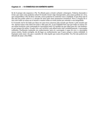 CCaappííttuulloo 1122 –– OO CCUURRRRÍÍCCUULLOO DDOO EESSPPÍÍRRIITTOO SSAANNTTOO
_______________________________________________________________________________________________________________________________________________________________________________________________________________________________________________________________________________________
Se de ti porque não esqueceu o Pai. Tu olhaste para o irreal e achaste o desespero. Todavia, buscando o
irreal, que outra coisa poderias achar? O mundo irreal é algo desesperador, pois nunca poderá ser. E tu,
que compartilhas o Ser de Deus com Ele, nunca poderias te contentar sem a realidade. O que Deus não te
deu não tem poder sobre ti e a atração do amor pelo amor permanece irresistível. Pois é a função do a-
mor unir todas as coisas em si mesmo e manter todas as coisas juntas por estender a sua integridade.
8. O mundo real te foi dado por Deus em uma troca amorosa pelo mundo que fizeste e pelo mundo que
vês. Apenas toma-o das mãos de Cristo e olha para ele. A sua realidade fará com que todas as outras coi-
sas sejam invisíveis, pois contemplá-lo é percepção total. E à medida em que olhas para ele, vais lembrar-
te que sempre foi assim. O nada virá a ser invisível, pois afinal terás visto verdadeiramente. A percepção
redimida é facilmente traduzida em conhecimento, pois só a percepção é capaz de erro e a percepção
nunca existiu. Sendo corrigida, ela dá lugar ao conhecimento, que é para sempre a única realidade. A
Expiação nada mais é do que o caminho de volta àquilo que nunca foi perdido. Teu Pai não poderia ter
deixado de amar o Seu Filho.
 