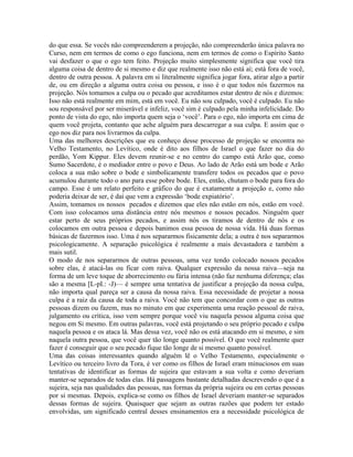 do que essa. Se vocês não compreenderem a projeção, não compreenderão única palavra no
Curso, nem em termos de como o ego funciona, nem em termos de como o Espírito Santo
vai desfazer o que o ego tem feito. Projeção muito simplesmente significa que você tira
alguma coisa de dentro de si mesmo e diz que realmente isso não está aí; está fora de você,
dentro de outra pessoa. A palavra em si literalmente significa jogar fora, atirar algo a partir
de, ou em direção a alguma outra coisa ou pessoa, e isso é o que todos nós fazermos na
projeção. Nós tomamos a culpa ou o pecado que acreditamos estar dentro de nós e dizemos:
Isso não está realmente em mim, está em você. Eu não sou culpado, você é culpado. Eu não
sou responsável por ser miserável e infeliz, você sim é culpado pela minha infelicidade. Do
ponto de vista do ego, não importa quem seja o ‘você’. Para o ego, não importa em cima de
quem você projeta, contanto que ache alguém para descarregar a sua culpa. E assim que o
ego nos diz para nos livrarmos da culpa.
Uma das melhores descrições que eu conheço desse processo de projeção se encontra no
Velho Testamento, no Levítico, onde é dito aos filhos de Israel o que fazer no dia do
perdão, Yom Kippur. Eles devem reunir-se e no centro do campo está Arão que, como
Sumo Sacerdote, é o mediador entre o povo e Deus. Ao lado de Arão está um bode e Arão
coloca a sua mão sobre o bode e simbolicamente transfere todos os pecados que o povo
acumulou durante todo o ano para esse pobre bode. Eles, então, chutam o bode para fora do
campo. Esse é um relato perfeito e gráfico do que é exatamente a projeção e, como não
poderia deixar de ser, é daí que vem a expressão ‘bode expiatório’.
Assim, tomamos os nossos pecados e dizemos que eles não estão em nós, estão em você.
Com isso colocamos uma distância entre nós mesmos e nossos pecados. Ninguém quer
estar perto de seus próprios pecados, e assim nós os tiramos de dentro de nós e os
colocamos em outra pessoa e depois banimos essa pessoa de nossa vida. Há duas formas
básicas de fazermos isso. Uma é nos separarmos fisicamente dela; a outra é nos separarmos
psicologicamente. A separação psicológica é realmente a mais devastadora e também a
mais sutil.
O modo de nos separarmos de outras pessoas, uma vez tendo colocado nossos pecados
sobre elas, é atacá-las ou ficar com raiva. Qualquer expressão da nossa raiva—seja na
forma de um leve toque de aborrecimento ou fúria intensa (não faz nenhuma diferença; elas
são a mesma [L-pI.: -J)— é sempre uma tentativa de justificar a projeção da nossa culpa,
não importa qual pareça ser a causa da nossa raiva. Essa necessidade de projetar a nossa
culpa é a raiz da causa de toda a raiva. Você não tem que concordar com o que as outras
pessoas dizem ou fazem, mas no minuto em que experimenta uma reação pessoal de raiva,
julgamento ou crítica, isso vem sempre porque você viu naquela pessoa alguma coisa que
negou em Si mesmo. Em outras palavras, você está projetando o seu próprio pecado e culpa
naquela pessoa e os ataca lá. Mas dessa vez, você não os está atacando em si mesmo, e sim
naquela outra pessoa, que você quer tão longe quanto possível. O que você realmente quer
fazer é conseguir que o seu pecado fique tão longe de si mesmo quanto possível.
Uma das coisas interessantes quando alguém lê o Velho Testamento, especialmente o
Levítico ou terceiro livro da Tora, é ver como os filhos de Israel eram minuciosos em suas
tentativas de identificar as formas de sujeira que estavam a sua volta e como deveriam
manter-se separados de todas elas. Há passagens bastante detalhadas descrevendo o que é a
sujeira, seja nas qualidades das pessoas, nas formas da própria sujeira ou em certas pessoas
por si mesmas. Depois, explica-se como os filhos de Israel deveriam manter-se separados
dessas formas de sujeira. Quaisquer que sejam as outras razões que podem ter estado
envolvidas, um significado central desses ensinamentos era a necessidade psicológica de
 