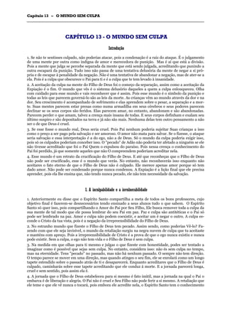 CCaappííttuulloo 1133 –– OO MMUUNNDDOO SSEEMM CCUULLPPAA
_______________________________________________________________________________________________________________________________________________________________________________________________________________________________________________________________________________________
CCAAPPÍÍTTUULLOO 1133 -- OO MMUUNNDDOO SSEEMM CCUULLPPAA
IInnttrroodduuççããoo
1. Se não te sentisses culpado, não poderias atacar, pois a condenação é a raiz do ataque. É o julgamento
de uma mente por outra como indigna de amor e merecedora de punição. Mas é aí que está a divisão.
Pois a mente que julga se percebe separada da mente que está sendo julgada, acreditando que punindo a
outra escapará da punição. Tudo isso não passa de uma tentativa delusória da mente de negar a si pró-
pria e de escapar à penalidade da negação. Não é uma tentativa de abandonar a negação, mas de ater-se a
ela. Pois é a culpa que obscurece o Pai para ti e é a culpa que te tem levado à insanidade.
2. A aceitação da culpa na mente do Filho de Deus foi o começo da separação, assim como a aceitação da
Expiação é o fim. O mundo que vês é o sistema delusório daqueles a quem a culpa enlouqueceu. Olha
com cuidado para esse mundo e vais reconhecer que é assim. Pois esse mundo é o símbolo da punição e
todas as leis que parecem governá-lo são as leis da morte. As crianças vêm ao mundo através da dor e na
dor. Seu crescimento é acompanhado de sofrimento e elas aprendem sobre o pesar, a separação e a mor-
te. Suas mentes parecem estar presas como numa armadilha em seus cérebros e seus poderes parecem
declinar se os seus corpos são feridos. Elas parecem amar, no entanto, abandonam e são abandonadas.
Parecem perder o que amam, talvez a crença mais insana de todas. E seus corpos definham e exalam seu
último suspiro e são depositados na terra e já não são mais. Nenhuma delas tem outro pensamento a não
ser o de que Deus é cruel.
3. Se esse fosse o mundo real, Deus seria cruel. Pois Pai nenhum poderia sujeitar Suas crianças a isso
como o preço a ser pago pela salvação e ser amoroso. O amor não mata para salvar. Se o fizesse, o ataque
seria salvação e essa interpretação é a do ego, não a de Deus. Só o mundo da culpa poderia exigir isso,
pois só os culpados poderiam conceber isso. O "pecado" de Adão não poderia ter afetado a ninguém se ele
não tivesse acreditado que foi o Pai Quem o expulsou do paraíso. Pois nessa crença o conhecimento do
Pai foi perdido, já que somente aqueles que não O compreendem poderiam acreditar nela.
4. Esse mundo é um retrato da crucificação do Filho de Deus. E até que reconheças que o Filho de Deus
não pode ser crucificado, esse é o mundo que verás. No entanto, não reconhecerás isso enquanto não
aceitares o fato eterno de que o Filho de Deus não é culpado. Ele merece apenas amor porque só tem
dado amor. Não pode ser condenado porque nunca condenou. A Expiação é a lição final que ele precisa
aprender, pois ela lhe ensina que, não tendo nunca pecado, ele não tem necessidade da salvação.
II.. AA iinnccuullppaabbiilliiddaaddee ee aa iinnvvuullnneerraabbiilliiddaaddee
1. Anteriormente eu disse que o Espírito Santo compartilha a meta de todos os bons professores, cujo
objetivo final é fazerem-se desnecessários tendo ensinado a seus alunos tudo o que sabem. O Espírito
Santo só quer isso, pois compartilhando o Amor do Pai por Seu Filho, Ele busca remover toda a culpa da
sua mente de tal modo que ele possa lembrar do seu Pai em paz. Paz e culpa são antitéticas e o Pai só
pode ser lembrado na paz. Amor e culpa não podem coexistir, e aceitar um é negar o outro. A culpa es-
conde o Cristo da tua vista, pois é a negação da irrepreensibilidade do Filho de Deus.
2. No estranho mundo que fizeste o Filho de Deus tem pecado. Assim sendo, como poderias Vê-lo? Fa-
zendo com que ele seja invisível, o mundo da retaliação surgiu na negra nuvem de culpa que tu aceitaste
e manténs com apreço. Pois a irrepreensibilidade de Cristo é a prova de que o ego nunca existiu e nunca
pode existir. Sem a culpa, o ego não tem vida e o Filho de Deus é sem culpa.
3. Na medida em que olhas para ti mesmo e julgas o que fizeste com honestidade, podes ser tentado a
imaginar como é possível que sejas sem culpa. No entanto, considera isso: não és sem culpa no tempo,
mas na eternidade. Tens "pecado" no passado, mas não há nenhum passado. O sempre não tem direção.
O tempo parece se mover em uma direção, mas quando atinges o seu fim, ele se enrolará como um longo
tapete estendido sobre o passado atrás de ti e desaparecerá. Enquanto acreditares que o Filho de Deus é
culpado, caminharás sobre esse tapete acreditando que ele conduz à morte. E a jornada parecerá longa,
cruel e sem sentido, pois assim ela é.
4. A jornada que o Filho de Deus estabeleceu para si mesmo é fato inútil, mas a jornada na qual o Pai o
embarca é de liberação e alegria. O Pai não é cruel e Seu Filho não pode ferir a si mesmo. A retaliação que
ele teme e que ele vê nunca o tocará, pois embora ele acredite nela, o Espírito Santo tem o conhecimento
 