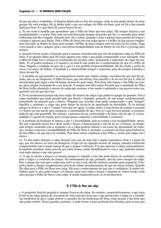 CCaappííttuulloo 1133 –– OO MMUUNNDDOO SSEEMM CCUULLPPAA
_______________________________________________________________________________________________________________________________________________________________________________________________________________________________________________________________________________________
de que ela não é verdadeira. O Espírito Santo está no fim dos tempos, onde tu não podes deixar de estar
porque Ele está contigo. Ele já desfez tudo o que era indigno do Filho de Deus, pois tal foi a Sua missão
dada por Deus. E o que Deus dá nunca deixou de ser.
5. Tu me verás à medida que aprenderes que o Filho de Deus não tem culpa. Ele sempre buscou a sua
inculpabilidade e a achou. Pois cada um está buscando escapar da prisão que fez e o caminho para achar
a liberação não lhe é negado. Estando nele, ele o achou. Quando o acha é apenas uma questão de tempo e
o tempo é apenas uma ilusão. Pois o Filho de Deus não tem culpa agora e o brilho da sua pureza resplan-
dece intocado na Mente de Deus para sempre. O Filho de Deus sempre será tal como ele foi criado. Nega
o teu mundo e não o julgues, pois a sua eterna inculpabilidade está na Mente do seu Pai e o protege para
sempre.
6. Quando tiveres aceito a Expiação para ti mesmo, reconhecerás que não há nenhuma culpa no Filho de
Deus. E só quando olhas para ele como alguém sem culpa é que podes compreender a sua unicidade. Pois
a idéia da culpa traz a crença na condenação de um pelo outro, projetando a separação em lugar da uni-
dade. Tu só podes condenar a ti mesmo e ao fazê-lo não podes ter o conhecimento de que és o Filho de
Deus. Negaste a condição do que ele é, que é a sua perfeita irrepreensibilidade. Ele foi criado a partir do
amor e no amor ele habita. A bondade e a misericórdia sempre o seguiram, pois ele sempre estendeu o
Amor do seu Pai.
7. À medida em que percebes os companheiros santos que viajam contigo, reconhecerás que não há jor-
nada, mas só um despertar. O Filho de Deus, que não dorme, tem mantido a fé em seu Pai por ti. Não há
estrada pela qual viajar e não há tempo através do qual viajar. Pois Deus não espera o Seu Filho no tem-
po, para sempre recusando-Se a ser sem ele. E sempre tem sido assim. Permite que a santidade do Filho
de Deus brilhe afastando a nuvem de culpa que escurece a tua mente e aceitando a sua pureza como tua,
aprende com ele que ela é tua.
8. Tu és invulnerável porque não tens culpa. Só através da culpa é que podes te apegar ao passado. Pois a
culpa estabelece que serás punido pelo que fizeste e depende, portanto, de um tempo unidimensional,
procedendo do passado para o futuro. Ninguém que acredite nisso pode compreender o que "sempre"
significa e, portanto, a culpa não pode deixar de privar-te da apreciação da eternidade. Tu és imortal
porque és eterno e o que é "sempre" tem que ser agora. A culpa, então, é uma forma de manter o passado
e o futuro em tua mente para assegurar a continuidade do ego. Pois se o que foi será punido, a continui-
dade do ego está garantida. No entanto, a garantia da tua continuidade é de Deus, não do ego. E a imor-
talidade é o oposto do tempo, pois o tempo passa, enquanto a imortalidade é constante.
9. A aceitação da Expiação te ensina o que é a imortalidade, pois ao aceitar a tua inculpabilidade, apren-
des que o passado nunca foi e deste modo o futuro é desnecessário e não há de ser. O futuro, no tempo,
está sempre associado com a expiação e só a culpa poderia induzir a um senso de necessidade de expia-
ção. Aceitar como tua a inculpabilidade do Filho de Deus é, portanto, o caminho de Deus para lembrar-te
do Seu Filho e do que ele é na verdade. Pois Deus nunca condenou o Seu Filho e, sendo sem culpa, ele é
eterno.
10. Tu não podes dissipar a culpa fazendo com que ela seja real e depois expiando-a. Esse é o plano do
ego, que ele oferece ao invés de dissipá-la. O ego crê na expiação através do ataque, estando totalmente
comprometido com a noção insana de que o ataque é salvação. E tu que aprecias a culpa, necessariamen-
te também acreditas nisso, pois de que outra forma, senão identificando-te com o ego, poderias manter
com tanto apreço o que não queres?
11. O ego te ensina a atacar a ti mesmo porque és culpado e isso não pode deixar de aumentar a culpa,
pois a culpa é o resultado do ataque. No ensinamento do ego, portanto, não há como escapar da culpa.
Pois o ataque faz com que a culpa seja real e se ela é real, não há nenhum caminho para superá-la. O Es-
pírito Santo a dissipa simplesmente através do calmo reconhecimento de que ela nunca existiu. Quando
Ele olha para o Filho de Deus sem culpa, Ele tem o conhecimento de que isso é verdadeiro. E sendo ver-
dadeiro para ti, não podes atacar a ti mesmo, pois sem culpa o ataque é impossível. Assim sendo, estás
salvo porque o Filho de Deus é sem culpa. E sendo totalmente puro, tu és invulnerável.
IIII.. OO FFiillhhoo ddee DDeeuuss sseemm ccuullppaa
1. O propósito final da projeção é sempre livrar-se da culpa. No entanto, caracteristicamente, o ego tenta
livrar-se da culpa apenas do seu ponto de vista, pois por mais que o ego queira reter a culpa, tu a conside-
ras intolerável já que a culpa obstrui o caminho da tua lembrança de Deus, Cuja atração é tão forte que
não podes resistir. Nessa questão, portanto, é onde ocorre a mais profunda das divisões, pois se tens que
 