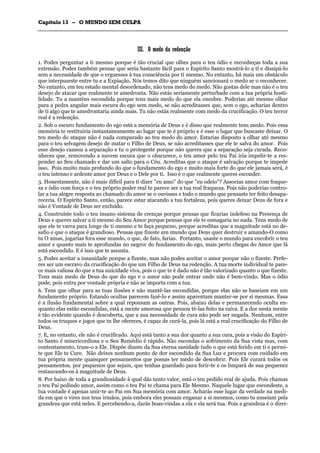 CCaappííttuulloo 1133 –– OO MMUUNNDDOO SSEEMM CCUULLPPAA
_______________________________________________________________________________________________________________________________________________________________________________________________________________________________________________________________________________________
IIIIII.. OO mmeeddoo ddaa rreeddeennççããoo
1. Podes perguntar a ti mesmo porque é tão crucial que olhes para o teu ódio e reconheças toda a sua
extensão. Podes também pensar que seria bastante fácil para o Espírito Santo mostrá-lo a ti e dissipá-lo
sem a necessidade de que o erguesses à tua consciência por ti mesmo. No entanto, há mais um obstáculo
que interpuseste entre tu e a Expiação. Nós temos dito que ninguém sancionará o medo se o reconhecer.
No entanto, em teu estado mental desordenado, não tens medo do medo. Não gostas dele mas não é o teu
desejo de atacar que realmente te amedronta. Não estás seriamente perturbado com a tua própria hosti-
lidade. Tu a manténs escondida porque tens mais medo do que ela encobre. Poderias até mesmo olhar
para a pedra angular mais escura do ego sem medo, se não acreditasses que, sem o ego, acharias dentro
de ti algo que te amedrontaria ainda mais. Tu não estás realmente com medo da crucificação. O teu terror
real é a redenção.
2. Sob o escuro fundamento do ego está a memória de Deus e é disso que realmente tens medo. Pois essa
memória te restituiria instantaneamente ao lugar que te é próprio e é esse o lugar que buscaste deixar. O
teu medo do ataque não é nada comparado ao teu medo do amor. Estarias disposto a olhar até mesmo
para o teu selvagem desejo de matar o Filho de Deus, se não acreditasses que ele te salva do amor. Pois
esse desejo causou a separação e tu o protegeste porque não queres que a separação seja curada. Reco-
nheces que, removendo a nuvem escura que o obscurece, o teu amor pelo teu Pai iria impelir-te a res-
ponder ao Seu chamado e dar um salto para o Céu. Acreditas que o ataque é salvação porque te impede
isso. Pois muito mais profundo do que o fundamento do ego e muito mais forte do que ele jamais será, é
o teu intenso e ardente amor por Deus e o Dele por ti. Isso é o que realmente queres esconder.
3. Honestamente, não é mais difícil para ti dizer "eu amo" do que "eu odeio"? Associas amor com fraque-
za e ódio com força e o teu próprio poder real te parece ser a tua real fraqueza. Pois não poderias contro-
lar a tua alegre resposta ao chamado do amor se o ouvisses e todo o mundo que pensaste ter feito desapa-
receria. O Espírito Santo, então, parece estar atacando a tua fortaleza, pois queres deixar Deus de fora e
não é Vontade de Deus ser excluído.
4. Construíste todo o teu insano sistema de crenças porque pensas que ficarias indefeso na Presença de
Deus e queres salvar a ti mesmo do Seu Amor porque pensas que ele te esmagaria no nada. Tens medo de
que ele te varra para longe de ti mesmo e te faça pequeno, porque acreditas que a magnitude está no de-
safio e que o ataque é grandioso. Pensas que fizeste um mundo que Deus quer destruir e amando-O como
tu O amas, jogarias fora esse mundo, o que, de fato, farias. Portanto, usaste o mundo para encobrir o teu
amor e quanto mais te aprofundas no negror do fundamento do ego, mais perto chegas do Amor que lá
está escondido. E é isso que te assusta.
5. Podes aceitar a insanidade porque a fizeste, mas não podes aceitar o amor porque não o fizeste. Prefe-
res ser um escravo da crucificação do que um Filho de Deus na redenção. A tua morte individual te pare-
ce mais valiosa do que a tua unicidade viva, pois o que te é dado não é tão valorizado quanto o que fizeste.
Tens mais medo de Deus do que do ego e o amor não pode entrar onde não é bem-vindo. Mas o ódio
pode, pois entra por vontade própria e não se importa com a tua.
6. Tens que olhar para as tuas ilusões e não mantê-las escondidas, porque elas não se baseiam em um
fundamento próprio. Estando ocultas parecem fazê-lo e assim aparentam manter-se por si mesmas. Essa
é a ilusão fundamental sobre a qual repousam as outras. Pois, abaixo delas e permanecendo oculta en-
quanto elas estão escondidas, está a mente amorosa que pensou tê-las feito na raiva. E a dor nesta mente
é tão evidente quando é descoberta, que a sua necessidade de cura não pode ser negada. Nenhum, entre
todos os truques e jogos que tu lhe ofereces, é capaz de curá-la, pois lá está a real crucificação do Filho de
Deus.
7. E, no entanto, ele não é crucificado. Aqui está tanto a sua dor quanto a sua cura, pois a visão do Espíri-
to Santo é misericordiosa e o Seu Remédio é rápido. Não escondas o sofrimento da Sua vista mas, com
contentamento, traze-o a Ele. Dispõe diante da Sua eterna sanidade tudo o que está ferido em ti e permi-
te que Ele te Cure. Não deixes nenhum ponto de dor escondido da Sua Luz e procura com cuidado em
tua própria mente quaisquer pensamentos que possas ter medo de descobrir. Pois Ele curará todos os
pensamentos, por pequenos que sejam, que tenhas guardado para ferir-te e os limpará de sua pequenez
restaurando-os à magnitude de Deus.
8. Por baixo de toda a grandiosidade à qual dás tanto valor, está o teu pedido real de ajuda. Pois chamas
o teu Pai pedindo amor, assim como o teu Pai te chama para Ele Mesmo. Naquele lugar que escondeste, a
tua vontade é apenas unir-te ao Pai em Sua memória com amor. Acharás esse lugar da verdade na medi-
da em que o vires nos teus irmãos, pois embora eles possam enganar a si mesmos, como tu anseiam pela
grandeza que está neles. E percebendo-a, darás boas-vindas a ela e ela será tua. Pois a grandeza é o direi-
 