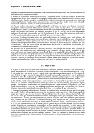 CCaappííttuulloo 1133 –– OO MMUUNNDDOO SSEEMM CCUULLPPAA
_______________________________________________________________________________________________________________________________________________________________________________________________________________________________________________________________________________________
to do Filho de Deus e nenhuma ilusão pode satisfazê-lo ou salvá-lo do que ele é. Só o seu amor é real e ele
só ficará contente com a sua realidade.
9. Salva-o de suas ilusões para que possas aceitar a magnitude do teu Pai em paz e alegria. Mas não ex-
cluas ninguém do teu amor ou estarás escondendo um lugar escuro na tua mente onde o Espírito Santo
não é bem-vindo. E assim estarás te excluindo do Seu poder de cura, pois não oferecendo amor total, não
serás completamente curado. A cura tem que ser tão completa quanto o medo, pois o amor não pode
entrar onde existe uma mancha de medo para turvar as boas-vindas a ele.
10. Tu, que preferes a separação à sanidade, não podes obtê-la em tua mente certa. Estavas em paz até
que pediste um favor especial. E Deus não o concedeu, pois o pedido era algo alheio a Ele e tu não pode-
rias pedir isso a um Pai Que verdadeiramente amasse Seu Filho. Por conseguinte fizeste Dele um Pai sem
amor, exigindo algo que somente um pai assim seria capaz de dar. E a paz do Filho de Deus foi despeda-
çada, pois ele não mais compreendeu seu Pai. Ele tinha medo do que tinha feito, mas temia ainda mais o
seu Pai real, tendo atacado a sua própria igualdade gloriosa em relação a Ele.
11. Em paz, ele não precisava de nada e não pedia nada. Em guerra, ele exigia tudo e nada achava. Pois
como poderia a gentileza do amor responder às suas exigências, exceto partindo em paz e retomando ao
Pai? Se o Filho não desejava permanecer em paz, ele não podia permanecer de modo algum. Pois uma
mente escura não pode viver na luz e tem que buscar um lugar de trevas onde possa acreditar que está
onde não está. Deus não permitiu que isso acontecesse. Entretanto, tu exigiste que acontecesse e, por
conseguinte, acreditaste que era assim.
12. "Escolher um" é "tornar sozinho" e, portanto, solitário. Deus não fez isso contigo. Seria Ele capaz de
te colocar à parte conhecendo que a tua paz está na Sua Unicidade? Ele só te negou o teu pedido de dor,
pois o sofrimento não faz parte da Sua criação. Tendo dado a ti a criação, Ele não poderia tirá-la de ti. Ele
só poderia responder ao teu pedido insano com uma resposta sã que viesse a habitar contigo na tua insa-
nidade. E isso Ele fez. Ninguém que ouça a Sua resposta deixará de desistir da insanidade. Pois a Sua
resposta é o ponto de referência além das ilusões, do qual podes olhar para trás e vê-Ias como insanas.
Apenas busca esse lugar e o acharás, pois o Amor está em ti e te conduzirá até lá.
IIVV.. AA ffuunnççããoo ddoo tteemmppoo
1. E agora, a razão pela qual tens medo deste curso deveria ser evidente. Pois esse é um curso sobre o
amor, porque é sobre ti. Foi dito a ti que a tua função nesse mundo é curar e a tua função no Céu é criar.
O ego ensina que a tua função na terra é a destruição e que não tens nenhuma função no Céu. Assim, ele
quer destruir-te aqui e enterrar-te aqui, não te deixando nenhuma herança exceto o pó, do qual pensa
que tu foste feito. Na medida em que está razoavelmente satisfeito contigo, segundo o seu próprio racio-
cínio, ele te oferece o esquecimento. Quando vem a ser abertamente selvagem, te oferece o inferno.
2. No entanto, para ti nem o esquecimento e nem o inferno são tão inaceitáveis quanto o Céu. A tua defi-
nição de Céu é inferno e esquecimento e pensas que o Céu real é a maior ameaça que poderias experi-
mentar. Pois inferno e esquecimento são idéias que inventaste e estás inclinado a demonstrar a sua rea-
lidade para estabelecer a tua. Se a sua realidade questionada, acreditas que a tua também o é. Pois acre-
ditas que o ataque é a tua realidade e que a tua destruição é a prova final de que estavas certo.
3. Nessas circunstâncias, não seria mais desejável ter estado errado, mesmo à parte do fato de que esta-
vas errado? Embora talvez se pudesse argumentar que a morte sugere que houve vida, ninguém poderia
alegar que ela prova que há vida. Mesmo a vida passada que a morte poderia indicar, só poderia ter sido
em vão se é nisso que ela termina e se é disso que ela precisa para provar que, de alguma forma, foi vida.
Tu questionas o Céu, mas isso não questionas. No entanto, poderias curar e ser curado se questionasses
isso. E mesmo que não conheças o Céu, não poderia ele ser mais desejável do que a morte? Tens sido tão
seletivo no teu questionamento quanto na tua percepção. Uma mente aberta é mais honesta do que isso.
4. O ego tem uma estranha noção de tempo e é com essa noção que poderias começar o teu questiona-
mento. O ego investe maciçamente no passado e no final acredita que o passado é o único aspecto do
tempo que é significativo. Lembra-te que a ênfase que ele coloca na culpa lhe permite assegurar a própria
continuidade, fazendo com que o futuro seja como o passado e assim evitando o presente. Através da
noção de pagar pelo passado no futuro, o passado vem a ser o determinante do futuro, fazendo com que
ambos sejam contínuos sem a intervenção do presente. Pois o ego considera o presente apenas como
uma breve transição para o futuro, na qual ele traz o passado ao futuro interpretando o presente em ter-
mos passados.
 