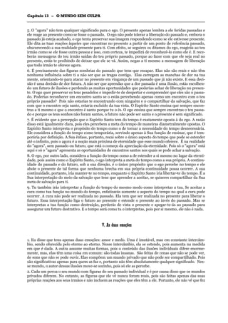 CCaappííttuulloo 1133 –– OO MMUUNNDDOO SSEEMM CCUULLPPAA
_______________________________________________________________________________________________________________________________________________________________________________________________________________________________________________________________________________________
5. O "agora" não tem qualquer significado para o ego. O presente apenas lembra a ele feridas passadas e
ele reage ao presente como se fosse o passado. O ego não pode tolerar a liberação do passado e, embora o
passado já esteja acabado, o ego tenta preservar sua imagem respondendo como se ele estivesse presente.
Ele dita as tuas reações àqueles que encontras no presente a partir de um ponto de referência passado,
obscurecendo a sua realidade presente para ti. Com efeito, se seguires os ditames do ego, reagirás ao teu
irmão como se ele fosse outra pessoa e isso, com certeza, te impedirá de reconhecê-lo como ele é. E rece-
berás mensagens do teu irmão saídas do teu próprio passado, porque ao fazer com que ele seja real no
presente, estás te proibindo de deixar que ele se vá. Assim, negas a ti mesmo a mensagem de liberação
que todo irmão te oferece agora.
6. É precisamente das figuras sombrias do passado que tens que escapar. Elas não são reais e não têm
nenhuma influência sobre ti a não ser que as tragas contigo. Elas carregam as manchas de dor na tua
mente, orientando-te para atacar no presente em vingança de um passado que já não existe. E essa deci-
são é uma decisão de dor futura. A não ser que aprendas que a dor passada é uma ilusão, estás escolhen-
do um futuro de ilusões e perdendo as muitas oportunidades que poderias achar de liberação no presen-
te. O ego quer preservar os teus pesadelos e impedir-te de despertar e compreender que eles são o passa-
do. Poderias reconhecer um encontro santo se o estás percebendo apenas como um encontro com o teu
próprio passado? Pois não estarias te encontrando com ninguém e o compartilhar da salvação, que faz
com que o encontro seja santo, estaria excluído da tua vista. O Espírito Santo ensina que sempre encon-
tras a ti mesmo e que o encontro é santo porque tu o és. O ego ensina que sempre encontras o teu passa-
do e porque os teus sonhos não foram santos, o futuro não pode ser santo e o presente é sem significado.
7. É evidente que a percepção que o Espírito Santo tem do tempo é exatamente oposta à do ego. A razão
disso está igualmente clara, pois eles percebem a meta do tempo de maneiras diametralmente opostas. O
Espírito Santo interpreta o propósito do tempo como o de tornar a necessidade do tempo desnecessária.
Ele considera a função do tempo como temporária, servindo apenas à Sua função de ensinar, que é tem-
porária por definição. A Sua ênfase, portanto, recai sobre o único aspecto do tempo que pode se estender
até o infinito, pois o agora é a noção mais próxima de eternidade que esse mundo oferece. É na realidade
do "agora", sem passado ou futuro, que está o começo da apreciação da eternidade. Pois só o "agora" está
aqui e só o "agora" apresenta as oportunidades de encontros santos nos quais se pode achar a salvação.
8. O ego, por outro lado, considera a função do tempo como a de estender a si mesmo no lugar da eterni-
dade, pois assim como o Espírito Santo, o ego interpreta a meta do tempo como a sua própria. A continu-
idade do passado e do futuro, sob a sua direção, é o único propósito que o ego percebe no tempo e ele
abole o presente de tal forma que nenhuma brecha em sua própria continuidade possa ocorrer. A sua
continuidade, portanto, iria manter-te no tempo, enquanto o Espírito Santo iria libertar-te do tempo. É a
Sua interpretação do meio da salvação que tens que aprender a aceitar, se quiseres compartilhar da Sua
meta de salvação para ti.
9. Tu também irás interpretar a função do tempo do mesmo modo como interpretas a tua. Se aceitas a
cura como tua função no mundo do tempo, enfatizarás somente o aspecto do tempo no qual a cura pode
ocorrer. A cura não pode ser realizada no passado. Ela tem que ser realizada no presente para liberar o
futuro. Essa interpretação liga o futuro ao presente e estende o presente ao invés do passado. Mas se
interpretas a tua função como destruição, perderás de vista o presente e apegar-te-ás ao passado para
assegurar um futuro destrutivo. E o tempo será como tu o interpretas, pois por si mesmo, ele não é nada.
VV.. AAss dduuaass eemmooççõõeess
1. Eu disse que tens apenas duas emoções: amor e medo. Uma é imutável, mas em constante intercâm-
bio, sendo oferecida pelo eterno ao eterno. Nesse intercâmbio, ela se estende, pois aumenta na medida
em que é dada. A outra assume muitas formas, pois o conteúdo das ilusões individuais difere enorme-
mente, mas, elas têm uma coisa em comum: são todas insanas. São feitas de cenas que não se pode ver,
de sons que não se pode ouvir. Elas compõem um mundo privado que não pode ser compartilhado. Pois
são significativas apenas para quem as faz e, portanto não têm absolutamente qualquer significado. Nes-
se mundo, o autor dessas ilusões move-se sozinho, pois só ele as percebe.
2. Cada um povoa o seu mundo com figuras do seu passado individual e é por causa disso que os mundos
privados diferem. No entanto, as figuras que ele vê nunca foram reais, pois são feitas apenas das suas
próprias reações aos seus irmãos e não incluem as reações que eles têm a ele. Portanto, ele não vê que fez
 