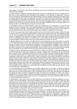 CCaappííttuulloo 1133 –– OO MMUUNNDDOO SSEEMM CCUULLPPAA
_______________________________________________________________________________________________________________________________________________________________________________________________________________________________________________________________________________________
essas figuras e que elas não são íntegras. São figuras que não têm testemunhas, sendo percebidas apenas
em uma mente separada.
3. É através dessas estranhas e sombrias figuras que os insanos se relacionam com o seu mundo insano.
Pois eles só vêem aqueles que lhes relembram essas imagens e é com elas que se relacionam. Assim, de
fato, se comunicam com aqueles que não estão presentes e são eles que lhes respondem. E ninguém ouve
a resposta dada por eles a não ser aquele que as invocou e só ele acredita que responderam. A projeção
faz a percepção e tu não podes ver além dela. Atacaste o teu irmão uma e outra vez, porque viste nele a
sombra de uma figura do teu mundo privado. E por ser assim, não podes deixar de atacar a ti mesmo em
primeiro lugar, pois o que atacas não está nos outros. Sua única realidade está na tua própria mente e ao
atacares a outros, estás literalmente atacando o que não existe.
4. Os iludidos podem ser muito destrutivos, pois não reconhecem que condenaram a si mesmos. Não
desejam morrer, no entanto, não é sua vontade abandonar a condenação. E assim se separam em seus
mundos privados, onde tudo é desordenado e onde o que está dentro aparenta estar fora. No entanto, o
que está dentro eles não vêem, pois não são capazes de reconhecer a realidade dos seus irmãos.
5. Tu não tens mais do que duas emoções, mesmo assim, no teu mundo privado, reages a cada uma como
se fosse a outra. Pois o amor não pode habitar em um mundo à parte, onde não é reconhecido quando
vem. Se vês o teu próprio ódio como se fosse o teu irmão, não o estás vendo. Todos são atraídos pelo que
amam e se afastam do que temem. E tu reages ao amor com medo e te afastas dele. No entanto, o medo
te atrai e acreditando que é amor, tu o chamas para ti. O teu mundo privado está cheio de figuras de me-
do que convidaste a entrar e todo o amor que os teus irmãos te oferecem, tu não vês.
6. Quando olhas para o teu mundo com olhos abertos, necessariamente te ocorre que caíste na insanida-
de. Vês o que não existe e ouves o que não tem som. As tuas manifestações das emoções são o oposto do
que são as emoções. Não te comunicas com ninguém e estás tão isolado da realidade como se estivesses
sozinho em todo o universo. Na tua loucura deixas de ver completamente a realidade e, para onde quer
que olhes, vês apenas a tua própria mente dividida. Deus te chama e tu não ouves, pois estás preocupado
com a tua própria voz. E a visão de Cristo não está na tua vista, pois olhas para ti mesmo sozinho.
7. Pequena criança, oferecerias isso ao teu Pai? Pois se o ofereces a ti mesma, o estás oferecendo a Ele. E
Ele não te dará isso de volta, pois é indigno de ti porque é indigno Dele. No entanto, Ele quer liberar-te
disso e deixar-te livre. A Resposta sã do teu Pai te diz que o que tens oferecido a ti mesma não é verdadei-
ro, mas o Seu oferecimento a ti nunca mudou. Tu, que não sabes o que fazes, podes aprender o que é a
insanidade e olhar para o que está além dela. É dado a ti aprender como negar a insanidade e sair do teu
mundo privado em paz. Verás tudo o que negaste nos teus irmãos porque o negaste em ti mesma. Pois os
amarás e aproximando-te deles os atrairás a ti, percebendo-os como testemunhas da realidade que com-
partilhas com Deus. Eu estou com eles assim como estou contigo e nós os atrairemos para que saiam de
seus mundos privados, pois assim como nós estamos unidos, da mesma forma queremos nos unir a eles.
O Pai dá boas-vindas a todos nós com contentamento e contentamento é o que devemos oferecer a Ele.
Pois todo Filho de Deus é dado a ti, a quem Deus deu a Si Mesmo. E é Deus Que tens que oferecer a eles,
para reconheceres a Sua dádiva a ti.
8. A visão depende da luz. Não podes ver na escuridão. Apesar disso, na escuridão, no mundo privado do
sono, tu vês em sonhos, embora os teus olhos estejam fechados. E é aqui que vês o que tu mesmo fizeste.
Mas deixa que as trevas desapareçam e tudo o que fizeste tu não mais verás, pois enxergar isso depende
da negação da Visão. Contudo, da negação da visão não decorre que não possas ver. Mas é isso o que a
negação faz, pois através dela tu aceitas a insanidade, acreditando que podes fazer um mundo privado e
governar a tua própria percepção. Mas, para isso, é necessário que a luz seja excluída. Quando vem a luz,
os sonhos desaparecem e podes ver.
9. Não busques a visão através dos teus olhos, pois fizeste um modo de ver para que pudesses ver na es-
curidão e nisso estás enganado. Além dessa escuridão e ainda dentro de ti, está a visão de Cristo Que olha
para tudo na luz. A tua "visão" vem do medo, assim como a Sua vem do amor. E Ele vê para ti, como tua
testemunha do mundo real. Ele é a manifestação do Espírito Santo, olhando sempre para o mundo real,
invocando as suas testemunhas e atraindo-as a ti. Ele ama o que vê dentro de ti e quer estendê-lo. E Ele
não voltará para o Pai enquanto não tiver estendido a tua percepção até o Pai. E lá, já não há mais per-
cepção, pois Ele o terá levado de volta ao Pai junto com Ele.
10. Tens apenas duas emoções, uma feita por ti e outra que te foi dada. Cada uma é um modo de ver e
mundos diferentes nascem em função de suas óticas diferentes. Vê através da visão que te é dada, pois
através da visão de Cristo, Ele contempla a Si mesmo. E vendo o que Ele é, Ele conhece o Seu Pai. Além
dos teus sonhos mais escuros, Ele vê o Filho de Deus sem culpa dentro de ti, brilhando na radiância per-
feita que não é atenuada pelos teus sonhos. E isso tu verás na medida em que olhares com Ele, pois a Sua
visão é a Sua dádiva de amor a ti, dada a Ele pelo Pai para ti.
 