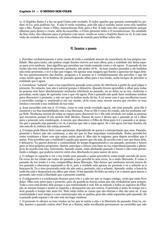 CCaappííttuulloo 1133 –– OO MMUUNNDDOO SSEEMM CCUULLPPAA
_______________________________________________________________________________________________________________________________________________________________________________________________________________________________________________________________________________________
11. O Espírito Santo é a luz na qual Cristo está revelado. E todos aqueles que querem contemplá-Lo po-
dem vê-Lo, pois pediram luz. E não O verão sozinhos, pois Ele não é sozinho assim como eles também
não o São. Porque viram o Filho, ressuscitaram Nele para o Pai. E tudo isso eles compreenderão porque
olharam para dentro e viram, além da escuridão, o Cristo presente neles e O reconheceram. Na sanidade
da Sua visão, eles olharam para si próprios com amor, vendo-se como o Espírito Santo os vê. E com essa
visão da verdade em si mesmos, veio toda a beleza do mundo para brilhar sobre eles.
VVII.. EEnnccoonnttrraarr oo pprreesseennttee
1. Perceber verdadeiramente é estar ciente de toda a realidade através da consciência da tua própria rea-
lidade. Mas para tanto, não podem surgir ilusões visíveis aos teus olhos, pois a realidade não deixa espa-
ço para erro nenhum. Isso significa que percebes um irmão somente como o vês agora. O passado do teu
irmão não tem realidade no presente, portanto, não podes vê-lo. As tuas reações passadas a ele também
não estão presentes, e se é a elas que reages, vês apenas uma imagem que fizeste e aprecias em lugar dele.
No teu questionamento das ilusões, pergunta a ti mesmo se é verdadeiramente são perceber o que foi
como sendo agora. Se te lembras do passado quando olhas para o teu irmão, serás incapaz de perceber a
realidade que é agora.
2. Consideras "natural" usar a tua experiência passada como ponto de referência a partir do qual julgar o
presente. No entanto, isso não é natural porque é delusório. Quando tiveres aprendido a olhar para todas
as pessoas sem fazer absolutamente nenhuma referência ao passado, ou ao delas ou ao teu, conforme o
percebias, serás capaz de aprender com o que vês agora. Pois o passado não pode fazer nenhuma sombra
para obscurecer o presente, a não ser que tu tenhas medo da luz. E só nesse caso é que escolherias trazer
a escuridão contigo e, mantendo-a em tua mente, vê-la como uma nuvem escura que envolve os teus
irmãos e esconde a sua realidade da tua vista.
3. Essa escuridão está em ti. O Cristo, como te está sendo revelado agora, não tem passado, pois Ele é
imutável e na Sua imutabilidade está a tua liberação. Pois se Ele é como foi criado, não há nenhuma cul-
pa Nele. Nenhuma nuvem de culpa se ergueu para obscurecê-Lo e Ele está revelado em todas as pessoas
que encontras porque O vês através Dele Mesmo. Nascer de novo é deixar que o passado se vá e olhar
para o presente sem condenação. A nuvem que obscurece o Filho de Deus para ti é o passado e se quise-
res que o passado seja passado e se vá, é preciso que não o vejas agora. Se o vês agora em tuas ilusões, ele
não saiu de ti, embora não esteja presente.
4. O tempo pode liberar bem como aprisionar, dependendo de quem é a interpretação que usas. Passado,
presente e futuro não são contínuos, a não ser que tu lhes imponhas continuidade. Podes percebê-los
como contínuos e fazer com que sejam assim para ti. Mas não te enganes, para depois acreditar que é
assim. Pois acreditar que a realidade é aquilo que queres que ela seja, de acordo com o uso que fazes dela,
é delusório. Tu queres destruir a continuidade do tempo fragmentando-o em passado, presente e futuro
para os teus próprios propósitos. Queres antecipar o futuro com base na tua experiência passada e plane-
já-lo de acordo com isso. Entretanto, fazendo assim, estás alinhando passado e futuro e não estás permi-
tindo o milagre, que poderia intervir entre eles, libertando-te para nascer de novo.
5. O milagre te capacita a ver o teu irmão sem passado e assim percebê-lo como tendo nascido de novo.
Os erros do teu irmão são todos do passado e por percebê-lo sem erros, tu o estás liberando. E como o
passado do teu irmão é o teu, compartilhas dessa liberação. Não deixes que nenhuma nuvem escura do
teu passado o obscureça separando-o de ti, pois a verdade está apenas no presente e tu a acharás se a
buscares lá. Tu a tens procurado onde ela não está e, portanto, não a achaste. Aprende, então, a buscá-la
onde ela está e despontará em olhos que vêem. O teu passado foi feito na raiva e se o usares para atacar o
presente, não verás a liberdade que o presente contém.
6. O julgamento e a condenação ficaram para trás e a não ser que os tragas contigo, verás que estás livre
deles. Olha com amor para o presente, pois ele guarda as únicas coisas que são verdadeiras para sempre.
Toda a cura está dentro dele porque a sua continuidade é real. Ele se estende a todos os aspectos da Filia-
ção ao mesmo tempo e assim os capacita a alcançarem uns aos outros. O presente é antes do tempo ser e
será quando o tempo não mais for. Nele estão todas as coisas que são eternas e elas são uma só. A sua
continuidade é sem tempo e a sua comunicação não se quebra, pois não estão separadas pelo passado. Só
o passado pode separar e ele não está em lugar nenhum.
7. O presente te oferece os teus irmãos na luz que te uniria a eles e te libertaria do passado. Irias tu, en-
tão, manter o passado contra eles? Pois se o fizeres, estás escolhendo permanecer na escuridão que não
 