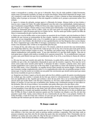CCaappííttuulloo 1133 –– OO MMUUNNDDOO SSEEMM CCUULLPPAA
_______________________________________________________________________________________________________________________________________________________________________________________________________________________________________________________________________________________
existe e recusando-te a aceitar a luz que te é oferecida. Pois a luz da visão perfeita é dada livremente,
assim como é livremente recebida e só pode ser aceita sem limites. Nesta única dimensão do tempo, imó-
vel e imutável e onde não há sinal do que foste, olhas para o Cristo e chamas as Suas testemunhas para
brilhar sobre ti porque as invocaste. E elas não negarão a verdade em ti, porque a procuraste nelas e lá a
achaste.
8. Agora é o tempo da salvação, porque agora é a liberação do tempo. Alcança todos os teus irmãos e
toca-os com o toque de Cristo. Na união intemporal com eles está a tua continuidade, ininterrupta por-
que é totalmente compartilhada. O Filho de Deus sem culpa é apenas luz. Não há escuridão nele em parte
alguma, pois ele é íntegro. Chama todos os teus irmãos para testemunhar a sua integridade, assim como
eu estou te chamando para unir-te a Mim. Cada voz tem uma parte na canção da redenção, o hino de
contentamento e ação de graças pela luz ao Criador da luz. Sua luz santa que brilha a partir do Filho de
Deus é a testemunha de que a sua luz é do seu Pai.
9. Deixa que a tua luz brilhe sobre os teus irmãos em memória do teu Criador, pois irás lembrar-te Dele à
medida em que invocas as testemunhas da Sua criação. Aqueles a quem curas dão testemunho da tua
cura, pois na sua integridade verás a tua. E à medida em que os seus hinos de louvor e contentamento
elevam-se até o teu Criador, Ele devolverá os teus agradecimentos em Sua Resposta clara ao teu chama-
do. Pois é impossível que o Seu Filho O invoque e permaneça sem resposta. O Seu chamado a ti não é
senão o teu chamado a Ele. E Nele tu és respondido pela Sua paz.
10. Criança de luz, não sabes que a luz está em ti. No entanto, achá-la-ás através das suas testemunhas,
pois tendo-lhes dado luz, elas a devolverão. Cada um que vês na luz, traz a tua luz para mais perto da tua
consciência. O amor sempre conduz ao amor. Os doentes, que pedem amor, são gratos por ele e em sua
alegria resplandecem com gratidão santa. E isso eles oferecem a ti, que lhes deste alegria. Eles são os
teus guias para a alegria, pois tendo-a recebido de ti, querem conservá-la. Tu os estabeleceste como gui-
as para a paz, pois fizeste com que ela se manifestasse neles. E ao vê-la, a sua beleza te chama de volta ao
lar.
11. Há uma luz que esse mundo não pode dar. Entretanto, tu podes dá-la, assim como te foi dada. E na
medida em que a dás, ela resplandece chamando-te para sair do mundo e segui-La. Pois essa luz vai te
atrair como nada nesse mundo pode fazê-lo. E deixarás de lado o mundo e acharás outro. Esse outro
mundo resplandece com o amor que tu lhe tens dado. E aqui todas as coisas irão lembrar-te do teu Pai e
do Seu Filho santo. A luz é ilimitada e se espalha através deste mundo em serena alegria. Todos aqueles
que trouxeste contigo resplandecerão sobre ti e tu resplandecerás sobre eles em gratidão porque te trou-
xeram aqui. A tua luz reunir-se-á à deles em um poder tão convincente que atrairá outros para que saiam
das trevas à medida em que tu os olhares.
12. Despertar em Cristo é seguir as leis do amor pelo teu livre arbítrio a partir do quieto reconhecimento
da verdade que elas contêm. A atração da luz tem que atrair-te voluntariamente e essa disponibilidade
tem seu significado no dar. Aqueles que aceitam o amor de tua parte vêm a ser as testemunhas voluntá-
rias do amor que tu lhes deste e são eles que o oferecem a ti. No sono, estás sozinho e a tua consciência se
limita a ti mesmo. E é por isso que os pesadelos vêm. Sonhas com o isolamento porque os teus olhos es-
tão fechados. Não vês os teus irmãos e, na escuridão, não podes olhar para a luz que deste a eles.
13. E apesar disso, as leis do amor não são suspensas porque dormes. E as tens seguido através de todos
os teus pesadelos e tens sido fiel no que deste, pois não estavas sozinho. Mesmo no sono Cristo te prote-
geu, garantindo-te o mundo real quando acordares. Em teu nome, Ele deu por ti e te deu as dádivas que
deu. O Filho de Deus é ainda tão amoroso quanto seu Pai. Contínuo em relação a seu Pai, ele não tem
passado à parte Dele. Assim, nunca deixou de ser a testemunha do seu Pai e a sua própria. Embora ele
tenha dormido, a visão de Cristo não o deixou. E é por isso que ele pode chamar para si mesmo as teste-
munhas que lhe ensinam que ele nunca esteve adormecido.
VVIIII.. AAllccaannççaarr oo mmuunnddoo rreeaall
1. Senta-te em quietude e olha para o mundo que vês e dize a ti mesmo: “O mundo real não é assim. Não
tem edifícios e não tem ruas por onde as pessoas andam sozinhas e separadas. Não tem lojas onde as
pessoas compram uma lista sem fim de coisas das quais elas não necessitam. Não é iluminado com luz
artificial e as noites não caem sobre ele. Não há dia que se ilumine e depois vá se apagando. Não há ne-
nhuma perda. Nada lá deixa de brilhar e brilha para sempre”.
 