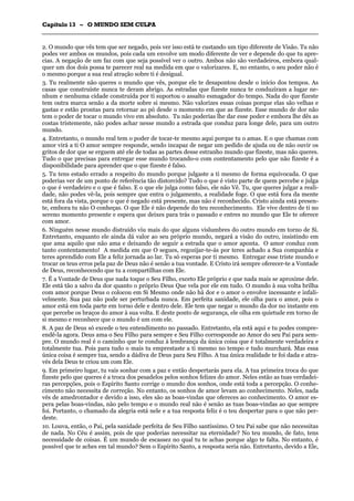 CCaappííttuulloo 1133 –– OO MMUUNNDDOO SSEEMM CCUULLPPAA
_______________________________________________________________________________________________________________________________________________________________________________________________________________________________________________________________________________________
2. O mundo que vês tem que ser negado, pois ver isso está te custando um tipo diferente de Visão. Tu não
podes ver ambos os mundos, pois cada um envolve um modo diferente de ver e depende do que tu apre-
cias. A negação de um faz com que seja possível ver o outro. Ambos não são verdadeiros, embora qual-
quer um dos dois possa te parecer real na medida em que o valorizares. E, no entanto, o seu poder não é
o mesmo porque a sua real atração sobre ti é desigual.
3. Tu realmente não queres o mundo que vês, porque ele te desapontou desde o início dos tempos. As
casas que construíste nunca te deram abrigo. As estradas que fizeste nunca te conduziram a lugar ne-
nhum e nenhuma cidade construída por ti suportou o assalto esmagador do tempo. Nada do que fizeste
tem outra marca senão a da morte sobre si mesmo. Não valorizes essas coisas porque elas são velhas e
gastas e estão prontas para retornar ao pó desde o momento em que as fizeste. Esse mundo de dor não
tem o poder de tocar o mundo vivo em absoluto. Tu não poderias lhe dar esse poder e embora lhe dês as
costas tristemente, não podes achar nesse mundo a estrada que conduz para longe dele, para um outro
mundo.
4. Entretanto, o mundo real tem o poder de tocar-te mesmo aqui porque tu o amas. E o que chamas com
amor virá a ti O amor sempre responde, sendo incapaz de negar um pedido de ajuda ou de não ouvir os
gritos de dor que se erguem até ele de todas as partes desse estranho mundo que fizeste, mas não queres.
Tudo o que precisas para entregar esse mundo trocando-o com contentamento pelo que não fizeste é a
disponibilidade para aprender que o que fizeste é falso.
5. Tu tens estado errado a respeito do mundo porque julgaste a ti mesmo de forma equivocada. O que
poderias ver de um ponto de referência tão distorcido? Tudo o que é visto parte de quem percebe e julga
o que é verdadeiro e o que é falso. E o que ele julga como falso, ele não Vê. Tu, que queres julgar a reali-
dade, não podes vê-la, pois sempre que entra o julgamento, a realidade foge. O que está fora da mente
está fora da vista, porque o que é negado está presente, mas não é reconhecido. Cristo ainda está presen-
te, embora tu não O conheças. O que Ele é não depende do teu reconhecimento. Ele vive dentro de ti no
sereno momento presente e espera que deixes para trás o passado e entres no mundo que Ele te oferece
com amor.
6. Ninguém nesse mundo distraído viu mais do que alguns vislumbres do outro mundo em torno de Si.
Entretanto, enquanto ele ainda dá valor ao seu próprio mundo, negará a visão do outro, insistindo em
que ama aquilo que não ama e deixando de seguir a estrada que o amor aponta. O amor conduz com
tanto contentamento! A medida em que O segues, regozijar-te-ás por teres achado a Sua companhia e
teres aprendido com Ele a feliz jornada ao lar. Tu só esperas por ti mesmo. Entregar esse triste mundo e
trocar os teus erros pela paz de Deus não é senão a tua vontade. E Cristo irá sempre oferecer-te a Vontade
de Deus, reconhecendo que tu a compartilhas com Ele.
7. É a Vontade de Deus que nada toque o Seu Filho, exceto Ele próprio e que nada mais se aproxime dele.
Ele está tão a salvo da dor quanto o próprio Deus Que vela por ele em tudo. O mundo à sua volta brilha
com amor porque Deus o colocou em Si Mesmo onde não há dor e o amor o envolve incessante e infali-
velmente. Sua paz não pode ser perturbada nunca. Em perfeita sanidade, ele olha para o amor, pois o
amor está em toda parte em torno dele e dentro dele. Ele tem que negar o mundo da dor no instante em
que percebe os braços do amor à sua volta. E deste ponto de segurança, ele olha em quietude em torno de
si mesmo e reconhece que o mundo é um com ele.
8. A paz de Deus só excede o teu entendimento no passado. Entretanto, ela está aqui e tu podes compre-
endê-la agora. Deus ama o Seu Filho para sempre e Seu Filho corresponde ao Amor do seu Pai para sem-
pre. O mundo real é o caminho que te conduz à lembrança da única coisa que é totalmente verdadeira e
totalmente tua. Pois para tudo o mais tu emprestaste a ti mesmo no tempo e tudo murchará. Mas essa
única coisa é sempre tua, sendo a dádiva de Deus para Seu Filho. A tua única realidade te foi dada e atra-
vés dela Deus te criou um com Ele.
9. Em primeiro lugar, tu vais sonhar com a paz e então despertarás para ela. A tua primeira troca do que
fizeste pelo que queres é a troca dos pesadelos pelos sonhos felizes do amor. Neles estão as tuas verdadei-
ras percepções, pois o Espírito Santo corrige o mundo dos sonhos, onde está toda a percepção. O conhe-
cimento não necessita de correção. No entanto, os sonhos de amor levam ao conhecimento. Neles, nada
vês de amedrontador e devido a isso, eles são as boas-vindas que ofereces ao conhecimento. O amor es-
pera pelas boas-vindas, não pelo tempo e o mundo real não é senão as tuas boas-vindas ao que sempre
foi. Portanto, o chamado da alegria está nele e a tua resposta feliz é o teu despertar para o que não per-
deste.
10. Louva, então, o Pai, pela sanidade perfeita de Seu Filho santíssimo. O teu Pai sabe que não necessitas
de nada. No Céu é assim, pois de que poderias necessitar na eternidade? No teu mundo, de fato, tens
necessidade de coisas. É um mundo de escassez no qual tu te achas porque algo te falta. No entanto, é
possível que te aches em tal mundo? Sem o Espírito Santo, a resposta seria não. Entretanto, devido a Ele,
 