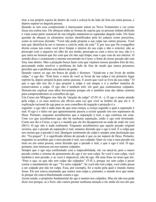 tirar a sua própria sujeira de dentro de você e colocá-la do lado de fora em outra pessoa, e
depois separar-se daquela pessoa.
Quando se tem essa compreensão é interessante entrar no Novo Testamento e ver como
Jesus era contra isso. Ele abraçou todas as formas de sujeira que as pessoas tinham definido
e viam como parte essencial de sua religião manterem-se separadas daquilo tudo. Ele fazia
questão de abraçar os elementos sociais identificados pela lei judaica como proscritos,
como se estivesse dizendo: “Você não pode projetar a sua culpa nas outras pessoas. Você
tem que identificá-la em si mesmo e curá-la onde ela está.” E por isso que Os evangelhos
dizem coisas tais como você deve limpar o interior do seu copo e não o exterior; não se
preocupe com o argueiro no olho do seu irmão, preocupe-se com a trave no seu; não é o
que entra no homem que faz com que ele não seja limpo, mas o que vem de seu interior. O
sentido disso e exatamente o mesmo encontrado no Curso: a fonte do nosso pecado não esta
fora, mas dentro. Mas a projeção busca fazer com que vejamos nossos pecados fora de nós,
procurando então resolver o problema do lado de fora de modo que nunca possamos
perceber que o problema esta dentro da gente.
Quando vamos ao ego em busca de ajuda e dizemos: “Ajude-me a me livrar da minha
culpa,” o ego diz: “Está bem, o meio de você se livrar da sua culpa é em primeiro lugar
reprimi-la, depois projetá-la para outras pessoas. E assim que você se livra da sua culpa.” O
que o ego não nos diz é que projetar a culpa é um ataque e é a melhor maneira de
conservarmos a culpa. O ego não é nenhum tolo: ele quer que continuemos culpados.
Deixem-me explicar essa idéia brevemente porque ela é também uma das idéias centrais
para compreendermos os conselhos do ego.
Um Curso em Milagres nos fala da “atração da culpa” (T-IV-A. -). O ego é muito atraído
pela culpa, e os seus motivos são óbvios uma vez que você se lembre do que ele é. A
explicação racional do ego para os seus conselhos de negação e projeção é a
seguinte: o ego não é nada mais do que uma crença, a crença segundo a qual a separação é
real. O ego é o falso ser que aparentemente passou a existir quando nós nos separamos de
Deus. Portanto, enquanto acreditarmos que a separação é real, o ego continua em cena.
Uma vez que acreditarmos que não há nenhuma separação, então o ego está terminado.
Como nos diz o Curso, o ego e o mundo que ele fez desaparecem no nada de onde ele veio
(M-l:). O ego não é nada realmente. Enquanto acreditarmos que aquele pecado original
ocorreu, que o pecado da separação é real, estamos dizendo que o ego é real. É a culpa que
nos ensina que o pecado é real. Qualquer sentimento de culpa é sempre uma declaração que
diz: “Eu pequei”. E o significado último do pecado é que eu me separei de Deus. Portanto,
enquanto eu acreditar que o meu pecado é real, sou culpado. Quer eu veja o meu pecado em
mim ou em outra pessoa, estou dizendo que o pecado é real, e que o ego é real. O ego,
portanto, tem interesse em nos manter culpados.
Sempre que o ego seja confrontado com a impecabilidade, ele vai atacá-la, pois o maior
pecado contra o sistema de pensamento do ego é ser sem culpa. Se você é sem culpa, você
também é sem pecado, e se você é impecável, não há ego. Há uma frase no texto que diz:
“Para o ego, os que não tem culpa são culpados” (T-II.:), porque ser sem culpa é pecar
contra o mandamento do ego: “Tu serás culpado”. Se você não tem culpa, você então passa
a ser culpado por não ter culpa. Essa, por exemplo, foi a razão pela qual o mundo matou
Jesus. Ele nos estava ensinando que somos sem culpa e, portanto, o mundo teve que matá-
lo porque ele estava blasfemando contra o ego.
Assim sendo, o propósito fundamental do ego é manter-nos culpados. Mas ele não nos pode
dizer isso porque, se o fizer, não vamos prestar nenhuma atenção a ele então ele nos diz que
 